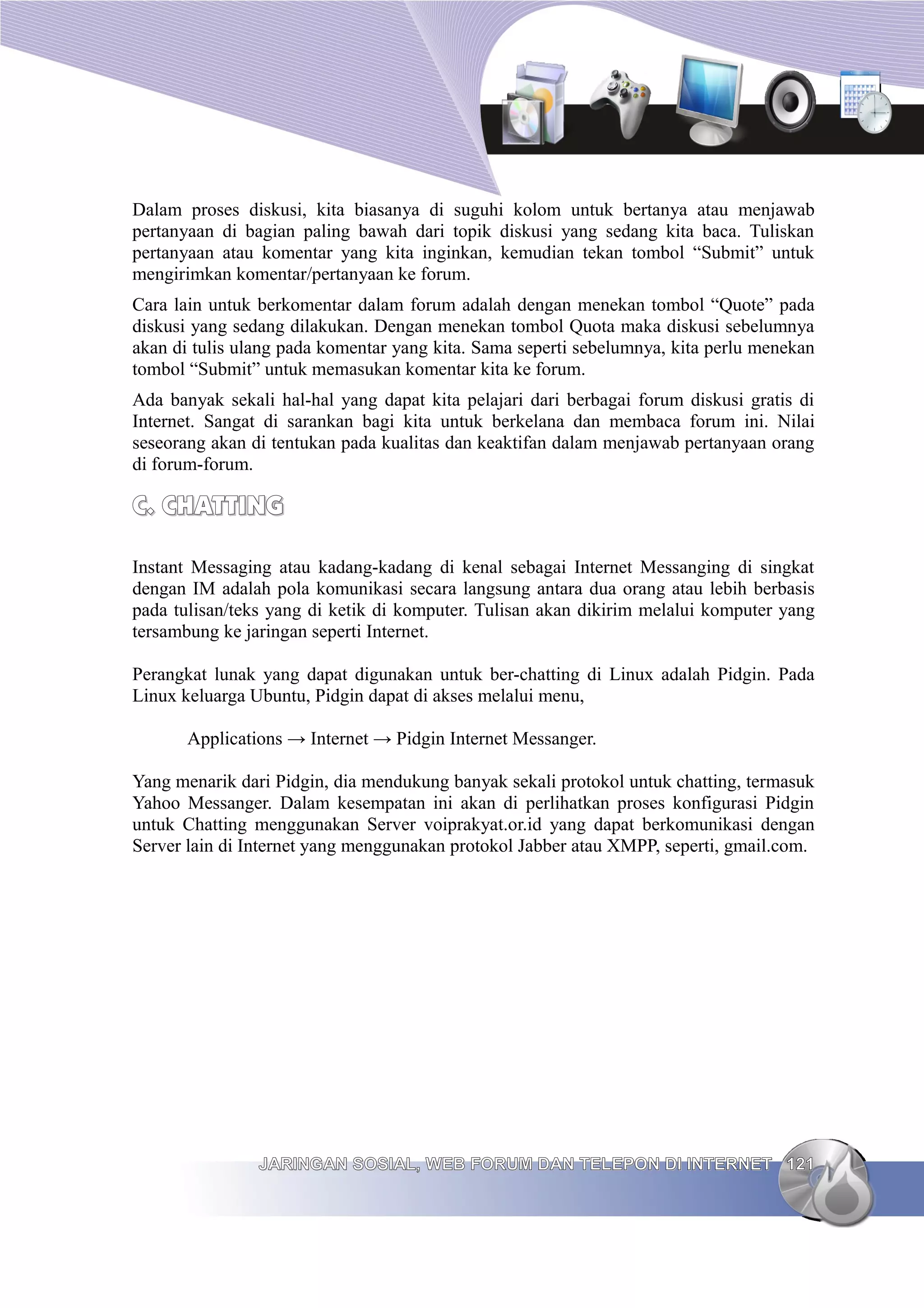 Dalam proses diskusi, kita biasanya di suguhi kolom untuk bertanya atau menjawab
pertanyaan di bagian paling bawah dari topik diskusi yang sedang kita baca. Tuliskan
pertanyaan atau komentar yang kita inginkan, kemudian tekan tombol “Submit” untuk
mengirimkan komentar/pertanyaan ke forum.
Cara lain untuk berkomentar dalam forum adalah dengan menekan tombol “Quote” pada
diskusi yang sedang dilakukan. Dengan menekan tombol Quota maka diskusi sebelumnya
akan di tulis ulang pada komentar yang kita. Sama seperti sebelumnya, kita perlu menekan
tombol “Submit” untuk memasukan komentar kita ke forum.
Ada banyak sekali hal-hal yang dapat kita pelajari dari berbagai forum diskusi gratis di
Internet. Sangat di sarankan bagi kita untuk berkelana dan membaca forum ini. Nilai
seseorang akan di tentukan pada kualitas dan keaktifan dalam menjawab pertanyaan orang
di forum-forum.

C. CHATTING

Instant Messaging atau kadang-kadang di kenal sebagai Internet Messanging di singkat
dengan IM adalah pola komunikasi secara langsung antara dua orang atau lebih berbasis
pada tulisan/teks yang di ketik di komputer. Tulisan akan dikirim melalui komputer yang
tersambung ke jaringan seperti Internet.

Perangkat lunak yang dapat digunakan untuk ber-chatting di Linux adalah Pidgin. Pada
Linux keluarga Ubuntu, Pidgin dapat di akses melalui menu,

       Applications → Internet → Pidgin Internet Messanger.

Yang menarik dari Pidgin, dia mendukung banyak sekali protokol untuk chatting, termasuk
Yahoo Messanger. Dalam kesempatan ini akan di perlihatkan proses konfigurasi Pidgin
untuk Chatting menggunakan Server voiprakyat.or.id yang dapat berkomunikasi dengan
Server lain di Internet yang menggunakan protokol Jabber atau XMPP, seperti, gmail.com.




                JARINGAN SOSIAL, WEB FORUM DAN TELEPON DI INTERNET 121
 