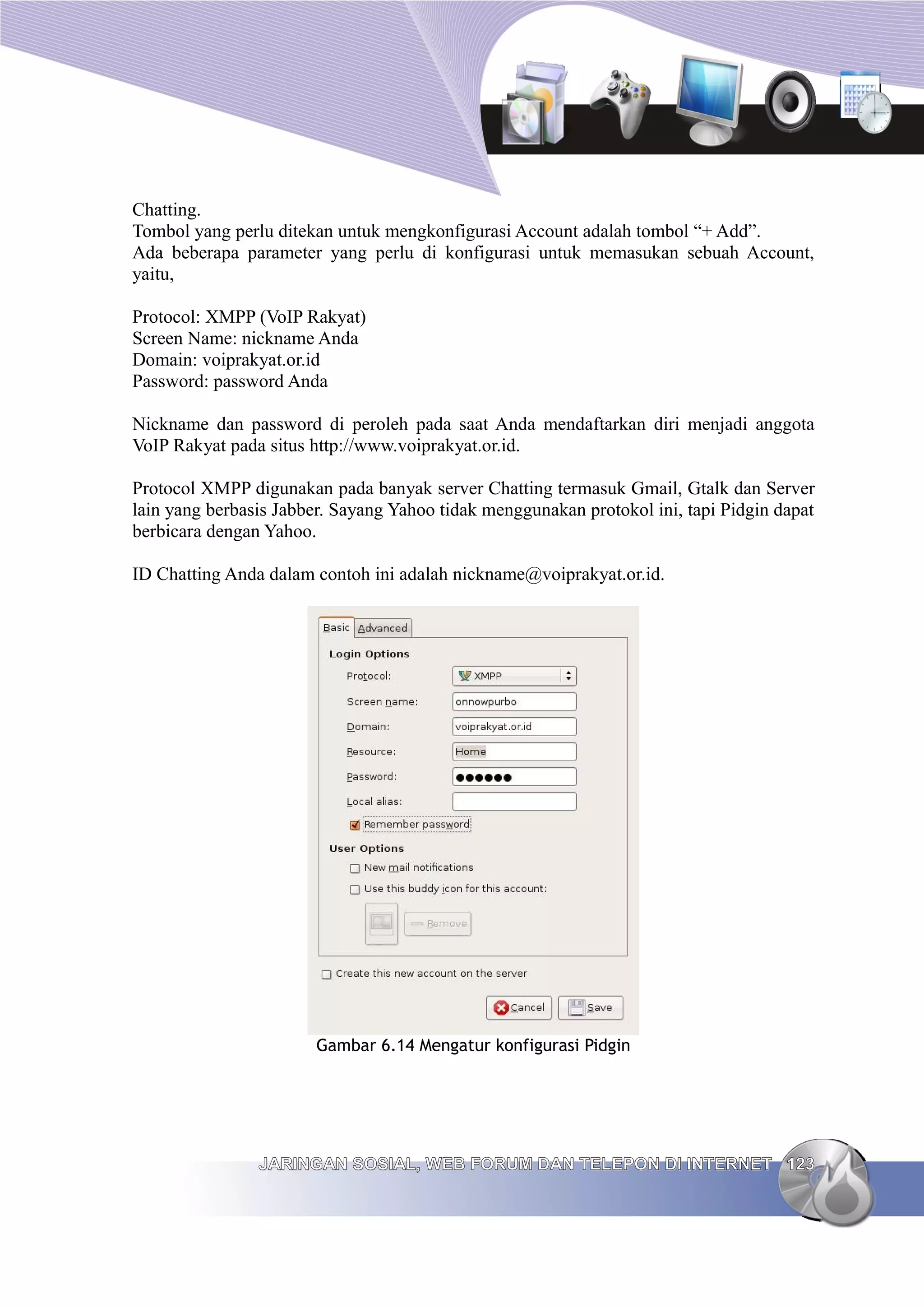 Chatting.
Tombol yang perlu ditekan untuk mengkonfigurasi Account adalah tombol “+ Add”.
Ada beberapa parameter yang perlu di konfigurasi untuk memasukan sebuah Account,
yaitu,

Protocol: XMPP (VoIP Rakyat)
Screen Name: nickname Anda
Domain: voiprakyat.or.id
Password: password Anda

Nickname dan password di peroleh pada saat Anda mendaftarkan diri menjadi anggota
VoIP Rakyat pada situs http://www.voiprakyat.or.id.

Protocol XMPP digunakan pada banyak server Chatting termasuk Gmail, Gtalk dan Server
lain yang berbasis Jabber. Sayang Yahoo tidak menggunakan protokol ini, tapi Pidgin dapat
berbicara dengan Yahoo.

ID Chatting Anda dalam contoh ini adalah nickname@voiprakyat.or.id.




                       Gambar 6.14 Mengatur konfigurasi Pidgin




                JARINGAN SOSIAL, WEB FORUM DAN TELEPON DI INTERNET 123
 
