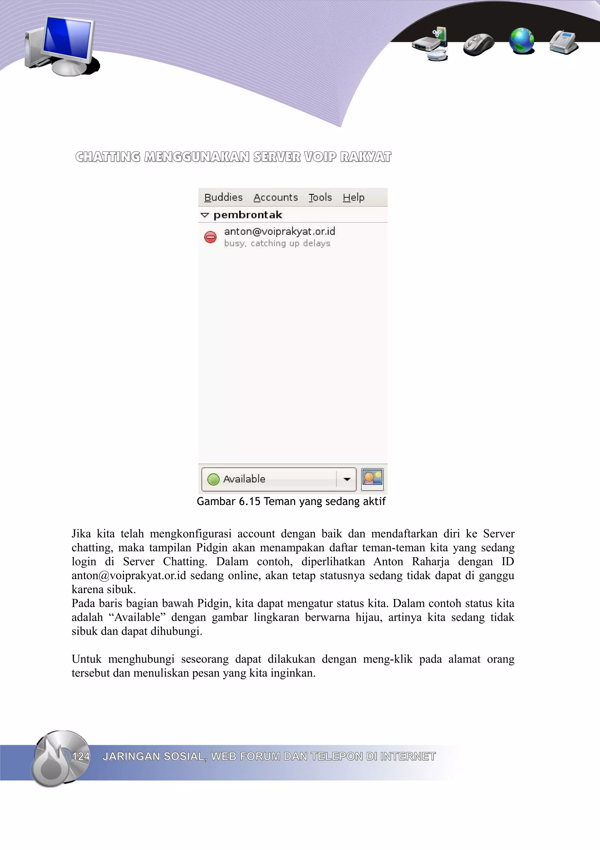 CHATTING MENGGUNAKAN SERVER VOIP RAKYAT




                         Gambar 6.15 Teman yang sedang aktif

Jika kita telah mengkonfigurasi account dengan baik dan mendaftarkan diri ke Server
chatting, maka tampilan Pidgin akan menampakan daftar teman-teman kita yang sedang
login di Server Chatting. Dalam contoh, diperlihatkan Anton Raharja dengan ID
anton@voiprakyat.or.id sedang online, akan tetap statusnya sedang tidak dapat di ganggu
karena sibuk.
Pada baris bagian bawah Pidgin, kita dapat mengatur status kita. Dalam contoh status kita
adalah “Available” dengan gambar lingkaran berwarna hijau, artinya kita sedang tidak
sibuk dan dapat dihubungi.

Untuk menghubungi seseorang dapat dilakukan dengan meng-klik pada alamat orang
tersebut dan menuliskan pesan yang kita inginkan.




124   JARINGAN SOSIAL, WEB FORUM DAN TELEPON DI INTERNET
 