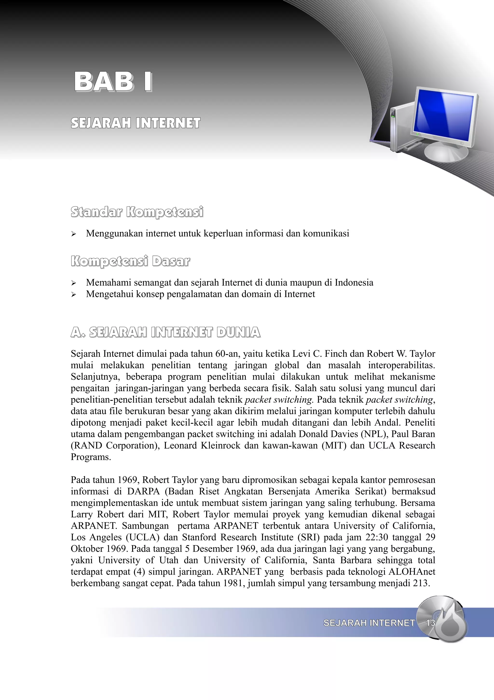 BAB I
SEJARAH INTERNET




Standar Kompetensi
➢   Menggunakan internet untuk keperluan informasi dan komunikasi

Kompetensi Dasar
➢   Memahami semangat dan sejarah Internet di dunia maupun di Indonesia
➢   Mengetahui konsep pengalamatan dan domain di Internet


A. SEJARAH INTERNET DUNIA
Sejarah Internet dimulai pada tahun 60-an, yaitu ketika Levi C. Finch dan Robert W. Taylor
mulai melakukan penelitian tentang jaringan global dan masalah interoperabilitas.
Selanjutnya, beberapa program penelitian mulai dilakukan untuk melihat mekanisme
pengaitan jaringan-jaringan yang berbeda secara fisik. Salah satu solusi yang muncul dari
penelitian-penelitian tersebut adalah teknik packet switching. Pada teknik packet switching,
data atau file berukuran besar yang akan dikirim melalui jaringan komputer terlebih dahulu
dipotong menjadi paket kecil-kecil agar lebih mudah ditangani dan lebih Andal. Peneliti
utama dalam pengembangan packet switching ini adalah Donald Davies (NPL), Paul Baran
(RAND Corporation), Leonard Kleinrock dan kawan-kawan (MIT) dan UCLA Research
Programs.

Pada tahun 1969, Robert Taylor yang baru dipromosikan sebagai kepala kantor pemrosesan
informasi di DARPA (Badan Riset Angkatan Bersenjata Amerika Serikat) bermaksud
mengimplementaskan ide untuk membuat sistem jaringan yang saling terhubung. Bersama
Larry Robert dari MIT, Robert Taylor memulai proyek yang kemudian dikenal sebagai
ARPANET. Sambungan pertama ARPANET terbentuk antara University of California,
Los Angeles (UCLA) dan Stanford Research Institute (SRI) pada jam 22:30 tanggal 29
Oktober 1969. Pada tanggal 5 Desember 1969, ada dua jaringan lagi yang yang bergabung,
yakni University of Utah dan University of California, Santa Barbara sehingga total
terdapat empat (4) simpul jaringan. ARPANET yang berbasis pada teknologi ALOHAnet
berkembang sangat cepat. Pada tahun 1981, jumlah simpul yang tersambung menjadi 213.


                                                               SEJARAH INTERNET          13
 