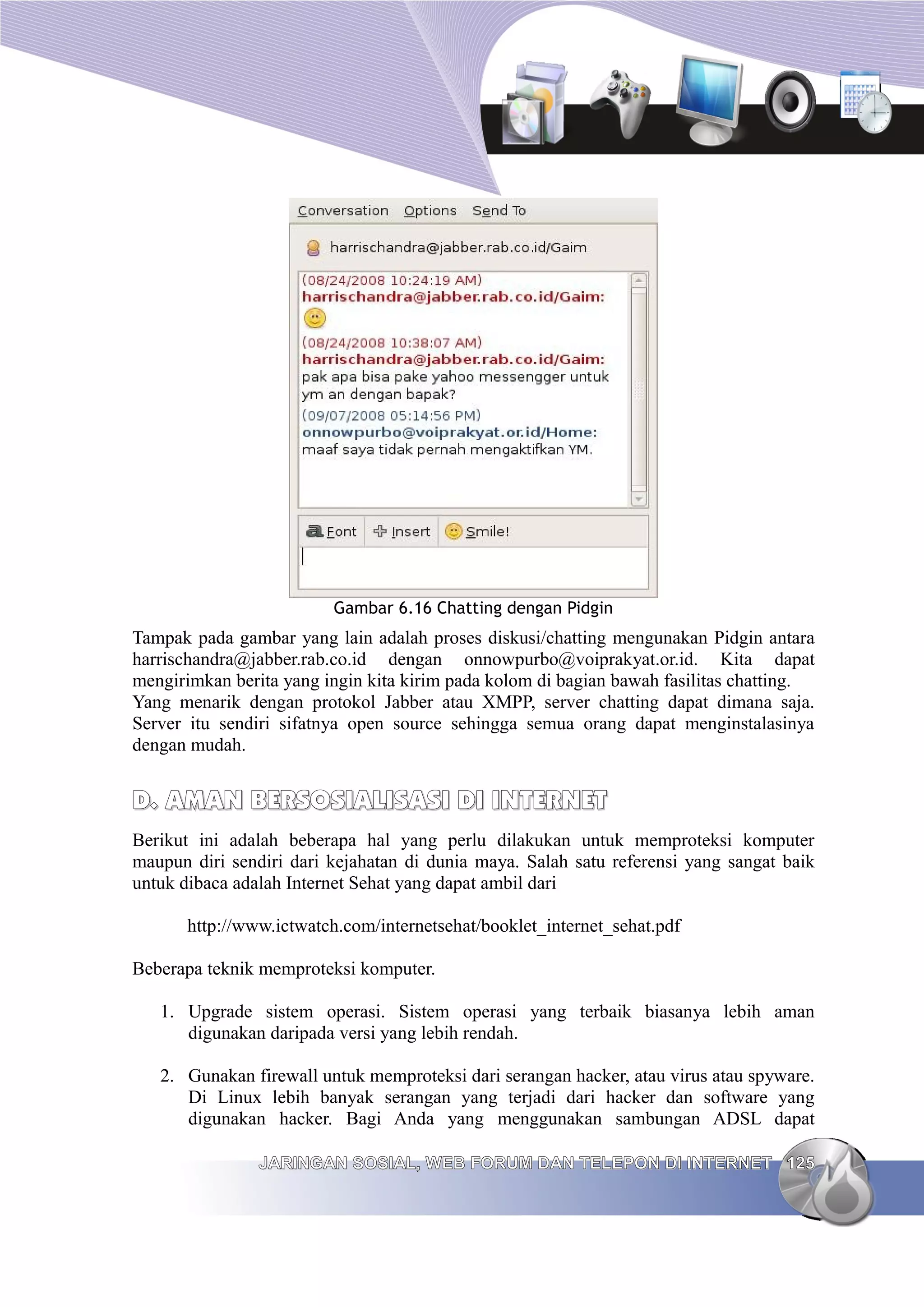 Gambar 6.16 Chatting dengan Pidgin
Tampak pada gambar yang lain adalah proses diskusi/chatting mengunakan Pidgin antara
harrischandra@jabber.rab.co.id dengan onnowpurbo@voiprakyat.or.id. Kita dapat
mengirimkan berita yang ingin kita kirim pada kolom di bagian bawah fasilitas chatting.
Yang menarik dengan protokol Jabber atau XMPP, server chatting dapat dimana saja.
Server itu sendiri sifatnya open source sehingga semua orang dapat menginstalasinya
dengan mudah.


D. AMAN BERSOSIALISASI DI INTERNET
Berikut ini adalah beberapa hal yang perlu dilakukan untuk memproteksi komputer
maupun diri sendiri dari kejahatan di dunia maya. Salah satu referensi yang sangat baik
untuk dibaca adalah Internet Sehat yang dapat ambil dari

       http://www.ictwatch.com/internetsehat/booklet_internet_sehat.pdf

Beberapa teknik memproteksi komputer.

   1. Upgrade sistem operasi. Sistem operasi yang terbaik biasanya lebih aman
      digunakan daripada versi yang lebih rendah.

   2. Gunakan firewall untuk memproteksi dari serangan hacker, atau virus atau spyware.
      Di Linux lebih banyak serangan yang terjadi dari hacker dan software yang
      digunakan hacker. Bagi Anda yang menggunakan sambungan ADSL dapat

                JARINGAN SOSIAL, WEB FORUM DAN TELEPON DI INTERNET 125
 
