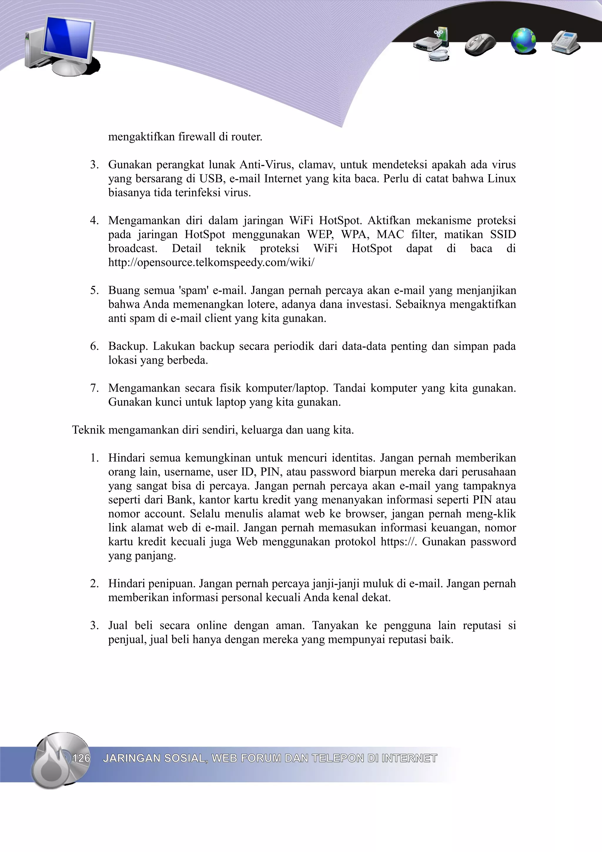 mengaktifkan firewall di router.

   3. Gunakan perangkat lunak Anti-Virus, clamav, untuk mendeteksi apakah ada virus
      yang bersarang di USB, e-mail Internet yang kita baca. Perlu di catat bahwa Linux
      biasanya tida terinfeksi virus.

   4. Mengamankan diri dalam jaringan WiFi HotSpot. Aktifkan mekanisme proteksi
      pada jaringan HotSpot menggunakan WEP, WPA, MAC filter, matikan SSID
      broadcast. Detail teknik proteksi WiFi HotSpot dapat di baca di
      http://opensource.telkomspeedy.com/wiki/

   5. Buang semua 'spam' e-mail. Jangan pernah percaya akan e-mail yang menjanjikan
      bahwa Anda memenangkan lotere, adanya dana investasi. Sebaiknya mengaktifkan
      anti spam di e-mail client yang kita gunakan.

   6. Backup. Lakukan backup secara periodik dari data-data penting dan simpan pada
      lokasi yang berbeda.

   7. Mengamankan secara fisik komputer/laptop. Tandai komputer yang kita gunakan.
      Gunakan kunci untuk laptop yang kita gunakan.

Teknik mengamankan diri sendiri, keluarga dan uang kita.

   1. Hindari semua kemungkinan untuk mencuri identitas. Jangan pernah memberikan
      orang lain, username, user ID, PIN, atau password biarpun mereka dari perusahaan
      yang sangat bisa di percaya. Jangan pernah percaya akan e-mail yang tampaknya
      seperti dari Bank, kantor kartu kredit yang menanyakan informasi seperti PIN atau
      nomor account. Selalu menulis alamat web ke browser, jangan pernah meng-klik
      link alamat web di e-mail. Jangan pernah memasukan informasi keuangan, nomor
      kartu kredit kecuali juga Web menggunakan protokol https://. Gunakan password
      yang panjang.

   2. Hindari penipuan. Jangan pernah percaya janji-janji muluk di e-mail. Jangan pernah
      memberikan informasi personal kecuali Anda kenal dekat.

   3. Jual beli secara online dengan aman. Tanyakan ke pengguna lain reputasi si
      penjual, jual beli hanya dengan mereka yang mempunyai reputasi baik.




126   JARINGAN SOSIAL, WEB FORUM DAN TELEPON DI INTERNET
 