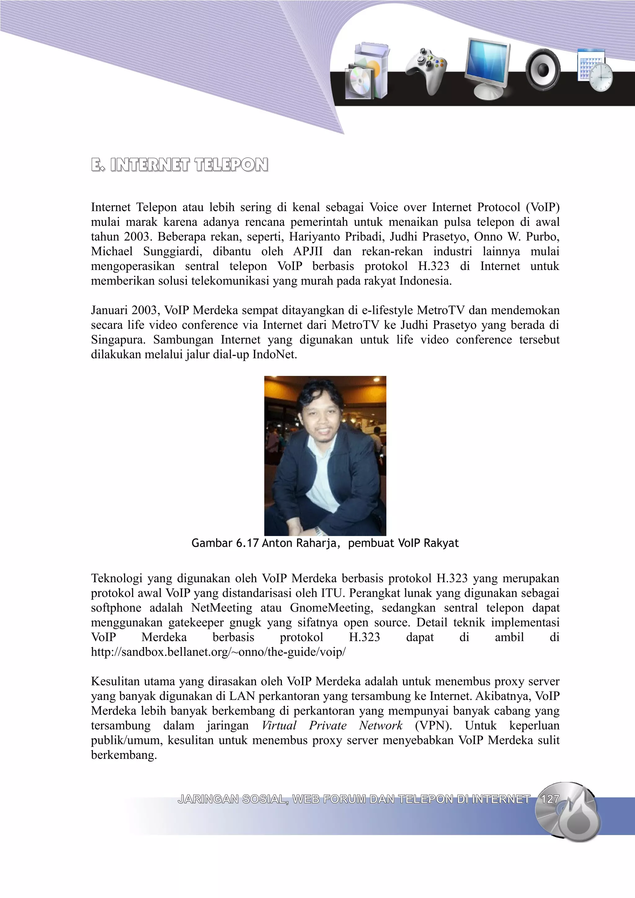E. INTERNET TELEPON

Internet Telepon atau lebih sering di kenal sebagai Voice over Internet Protocol (VoIP)
mulai marak karena adanya rencana pemerintah untuk menaikan pulsa telepon di awal
tahun 2003. Beberapa rekan, seperti, Hariyanto Pribadi, Judhi Prasetyo, Onno W. Purbo,
Michael Sunggiardi, dibantu oleh APJII dan rekan-rekan industri lainnya mulai
mengoperasikan sentral telepon VoIP berbasis protokol H.323 di Internet untuk
memberikan solusi telekomunikasi yang murah pada rakyat Indonesia.

Januari 2003, VoIP Merdeka sempat ditayangkan di e-lifestyle MetroTV dan mendemokan
secara life video conference via Internet dari MetroTV ke Judhi Prasetyo yang berada di
Singapura. Sambungan Internet yang digunakan untuk life video conference tersebut
dilakukan melalui jalur dial-up IndoNet.




                  Gambar 6.17 Anton Raharja, pembuat VoIP Rakyat


Teknologi yang digunakan oleh VoIP Merdeka berbasis protokol H.323 yang merupakan
protokol awal VoIP yang distandarisasi oleh ITU. Perangkat lunak yang digunakan sebagai
softphone adalah NetMeeting atau GnomeMeeting, sedangkan sentral telepon dapat
menggunakan gatekeeper gnugk yang sifatnya open source. Detail teknik implementasi
VoIP      Merdeka       berbasis    protokol      H.323     dapat    di    ambil     di
http://sandbox.bellanet.org/~onno/the-guide/voip/

Kesulitan utama yang dirasakan oleh VoIP Merdeka adalah untuk menembus proxy server
yang banyak digunakan di LAN perkantoran yang tersambung ke Internet. Akibatnya, VoIP
Merdeka lebih banyak berkembang di perkantoran yang mempunyai banyak cabang yang
tersambung dalam jaringan Virtual Private Network (VPN). Untuk keperluan
publik/umum, kesulitan untuk menembus proxy server menyebabkan VoIP Merdeka sulit
berkembang.


                JARINGAN SOSIAL, WEB FORUM DAN TELEPON DI INTERNET 127
 