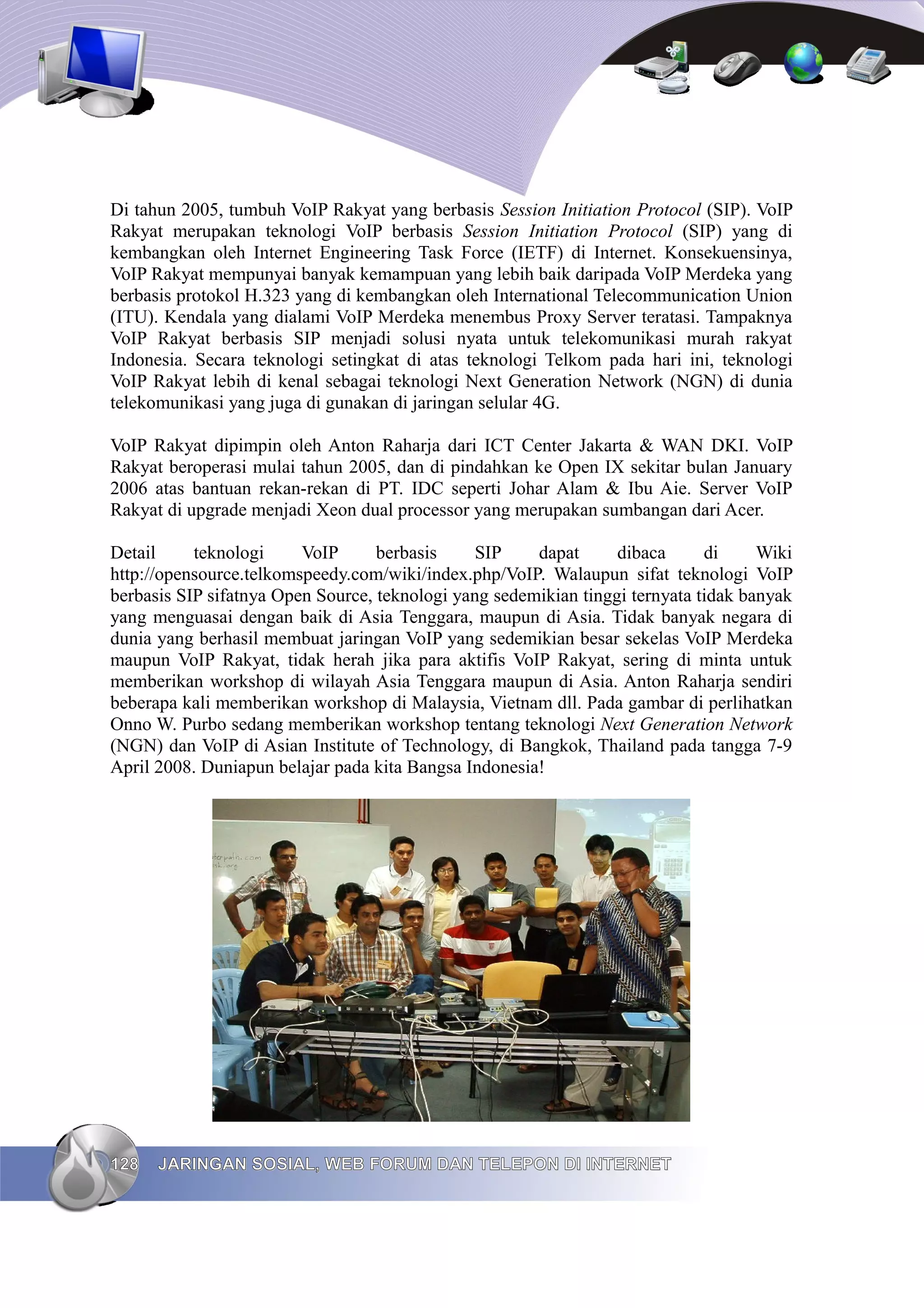 Di tahun 2005, tumbuh VoIP Rakyat yang berbasis Session Initiation Protocol (SIP). VoIP
Rakyat merupakan teknologi VoIP berbasis Session Initiation Protocol (SIP) yang di
kembangkan oleh Internet Engineering Task Force (IETF) di Internet. Konsekuensinya,
VoIP Rakyat mempunyai banyak kemampuan yang lebih baik daripada VoIP Merdeka yang
berbasis protokol H.323 yang di kembangkan oleh International Telecommunication Union
(ITU). Kendala yang dialami VoIP Merdeka menembus Proxy Server teratasi. Tampaknya
VoIP Rakyat berbasis SIP menjadi solusi nyata untuk telekomunikasi murah rakyat
Indonesia. Secara teknologi setingkat di atas teknologi Telkom pada hari ini, teknologi
VoIP Rakyat lebih di kenal sebagai teknologi Next Generation Network (NGN) di dunia
telekomunikasi yang juga di gunakan di jaringan selular 4G.

VoIP Rakyat dipimpin oleh Anton Raharja dari ICT Center Jakarta & WAN DKI. VoIP
Rakyat beroperasi mulai tahun 2005, dan di pindahkan ke Open IX sekitar bulan January
2006 atas bantuan rekan-rekan di PT. IDC seperti Johar Alam & Ibu Aie. Server VoIP
Rakyat di upgrade menjadi Xeon dual processor yang merupakan sumbangan dari Acer.

Detail     teknologi     VoIP      berbasis     SIP    dapat      dibaca      di     Wiki
http://opensource.telkomspeedy.com/wiki/index.php/VoIP. Walaupun sifat teknologi VoIP
berbasis SIP sifatnya Open Source, teknologi yang sedemikian tinggi ternyata tidak banyak
yang menguasai dengan baik di Asia Tenggara, maupun di Asia. Tidak banyak negara di
dunia yang berhasil membuat jaringan VoIP yang sedemikian besar sekelas VoIP Merdeka
maupun VoIP Rakyat, tidak herah jika para aktifis VoIP Rakyat, sering di minta untuk
memberikan workshop di wilayah Asia Tenggara maupun di Asia. Anton Raharja sendiri
beberapa kali memberikan workshop di Malaysia, Vietnam dll. Pada gambar di perlihatkan
Onno W. Purbo sedang memberikan workshop tentang teknologi Next Generation Network
(NGN) dan VoIP di Asian Institute of Technology, di Bangkok, Thailand pada tangga 7-9
April 2008. Duniapun belajar pada kita Bangsa Indonesia!




128   JARINGAN SOSIAL, WEB FORUM DAN TELEPON DI INTERNET
 