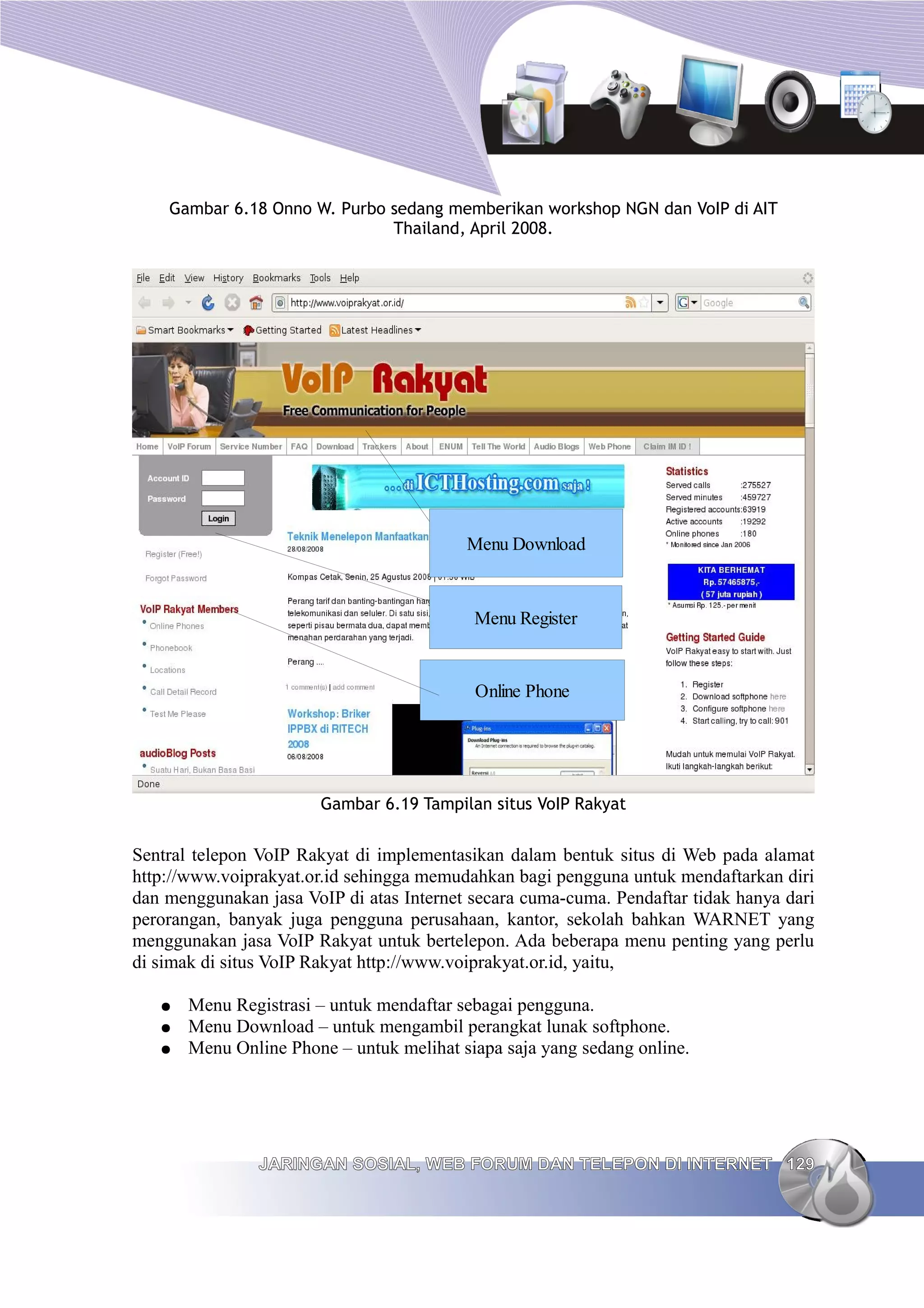 Gambar 6.18 Onno W. Purbo sedang memberikan workshop NGN dan VoIP di AIT
                              Thailand, April 2008.




                                          Menu Download


                                           Menu Register


                                           Online Phone




                        Gambar 6.19 Tampilan situs VoIP Rakyat


Sentral telepon VoIP Rakyat di implementasikan dalam bentuk situs di Web pada alamat
http://www.voiprakyat.or.id sehingga memudahkan bagi pengguna untuk mendaftarkan diri
dan menggunakan jasa VoIP di atas Internet secara cuma-cuma. Pendaftar tidak hanya dari
perorangan, banyak juga pengguna perusahaan, kantor, sekolah bahkan WARNET yang
menggunakan jasa VoIP Rakyat untuk bertelepon. Ada beberapa menu penting yang perlu
di simak di situs VoIP Rakyat http://www.voiprakyat.or.id, yaitu,

   ●   Menu Registrasi – untuk mendaftar sebagai pengguna.
   ●   Menu Download – untuk mengambil perangkat lunak softphone.
   ●   Menu Online Phone – untuk melihat siapa saja yang sedang online.




                JARINGAN SOSIAL, WEB FORUM DAN TELEPON DI INTERNET 129
 