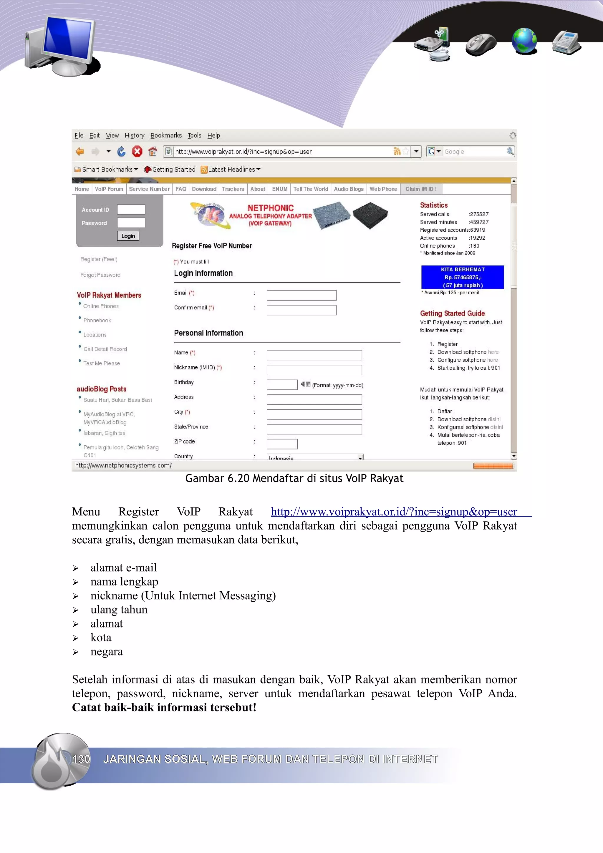 Gambar 6.20 Mendaftar di situs VoIP Rakyat


Menu Register VoIP Rakyat http://www.voiprakyat.or.id/?inc=signup&op=user
memungkinkan calon pengguna untuk mendaftarkan diri sebagai pengguna VoIP Rakyat
secara gratis, dengan memasukan data berikut,

➢   alamat e-mail
➢   nama lengkap
➢   nickname (Untuk Internet Messaging)
➢   ulang tahun
➢   alamat
➢   kota
➢   negara

Setelah informasi di atas di masukan dengan baik, VoIP Rakyat akan memberikan nomor
telepon, password, nickname, server untuk mendaftarkan pesawat telepon VoIP Anda.
Catat baik-baik informasi tersebut!



130   JARINGAN SOSIAL, WEB FORUM DAN TELEPON DI INTERNET
 