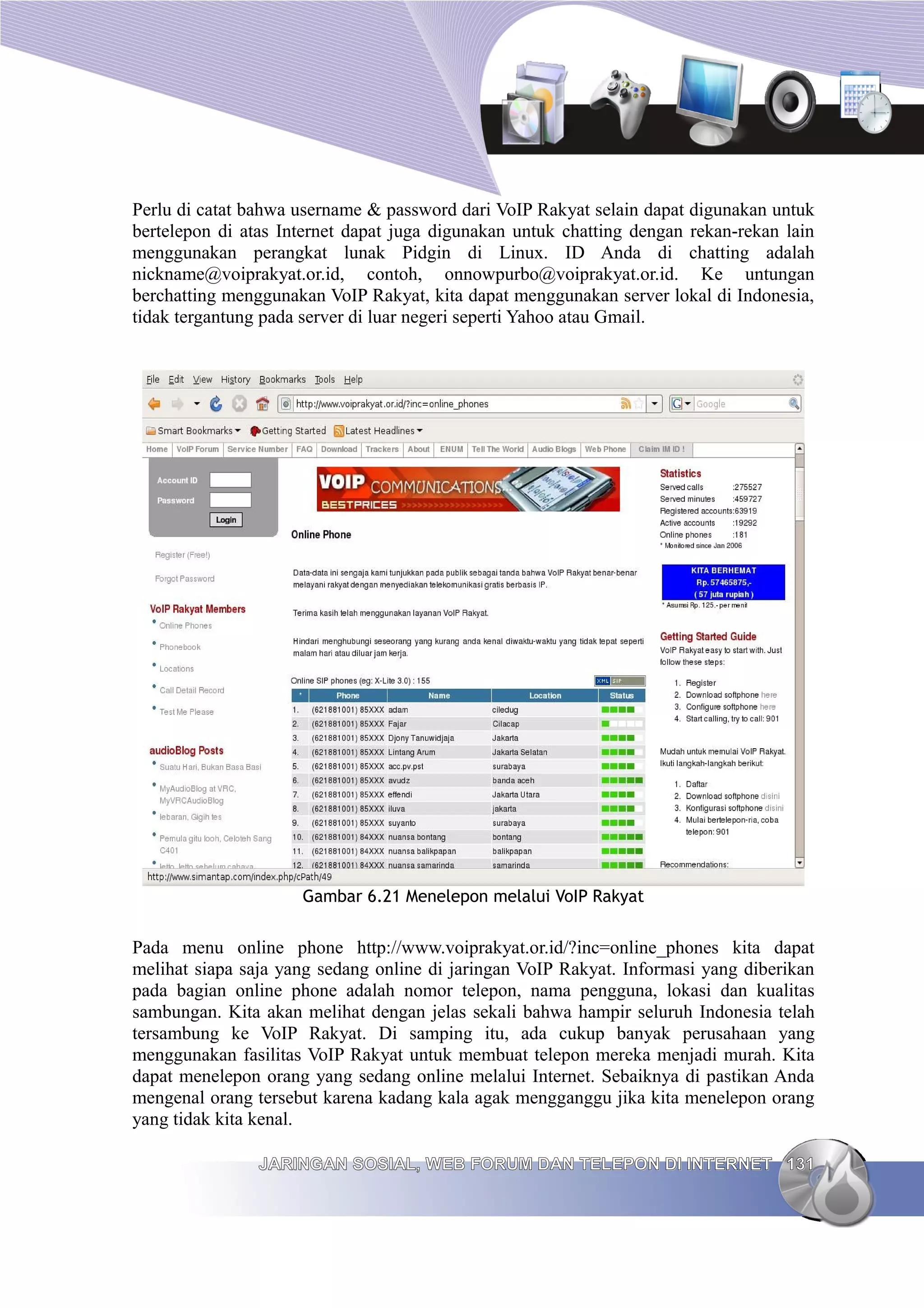 Perlu di catat bahwa username & password dari VoIP Rakyat selain dapat digunakan untuk
bertelepon di atas Internet dapat juga digunakan untuk chatting dengan rekan-rekan lain
menggunakan perangkat lunak Pidgin di Linux. ID Anda di chatting adalah
nickname@voiprakyat.or.id, contoh, onnowpurbo@voiprakyat.or.id. Ke untungan
berchatting menggunakan VoIP Rakyat, kita dapat menggunakan server lokal di Indonesia,
tidak tergantung pada server di luar negeri seperti Yahoo atau Gmail.




                     Gambar 6.21 Menelepon melalui VoIP Rakyat


Pada menu online phone http://www.voiprakyat.or.id/?inc=online_phones kita dapat
melihat siapa saja yang sedang online di jaringan VoIP Rakyat. Informasi yang diberikan
pada bagian online phone adalah nomor telepon, nama pengguna, lokasi dan kualitas
sambungan. Kita akan melihat dengan jelas sekali bahwa hampir seluruh Indonesia telah
tersambung ke VoIP Rakyat. Di samping itu, ada cukup banyak perusahaan yang
menggunakan fasilitas VoIP Rakyat untuk membuat telepon mereka menjadi murah. Kita
dapat menelepon orang yang sedang online melalui Internet. Sebaiknya di pastikan Anda
mengenal orang tersebut karena kadang kala agak mengganggu jika kita menelepon orang
yang tidak kita kenal.

                JARINGAN SOSIAL, WEB FORUM DAN TELEPON DI INTERNET 131
 