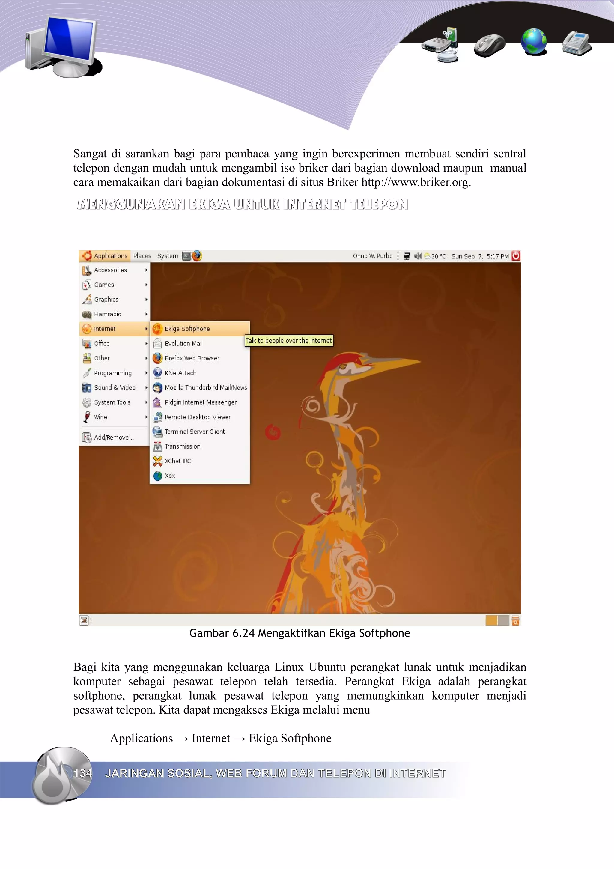 Sangat di sarankan bagi para pembaca yang ingin berexperimen membuat sendiri sentral
telepon dengan mudah untuk mengambil iso briker dari bagian download maupun manual
cara memakaikan dari bagian dokumentasi di situs Briker http://www.briker.org.
MENGGUNAKAN EKIGA UNTUK INTERNET TELEPON




                     Gambar 6.24 Mengaktifkan Ekiga Softphone


Bagi kita yang menggunakan keluarga Linux Ubuntu perangkat lunak untuk menjadikan
komputer sebagai pesawat telepon telah tersedia. Perangkat Ekiga adalah perangkat
softphone, perangkat lunak pesawat telepon yang memungkinkan komputer menjadi
pesawat telepon. Kita dapat mengakses Ekiga melalui menu

      Applications → Internet → Ekiga Softphone

134   JARINGAN SOSIAL, WEB FORUM DAN TELEPON DI INTERNET
 