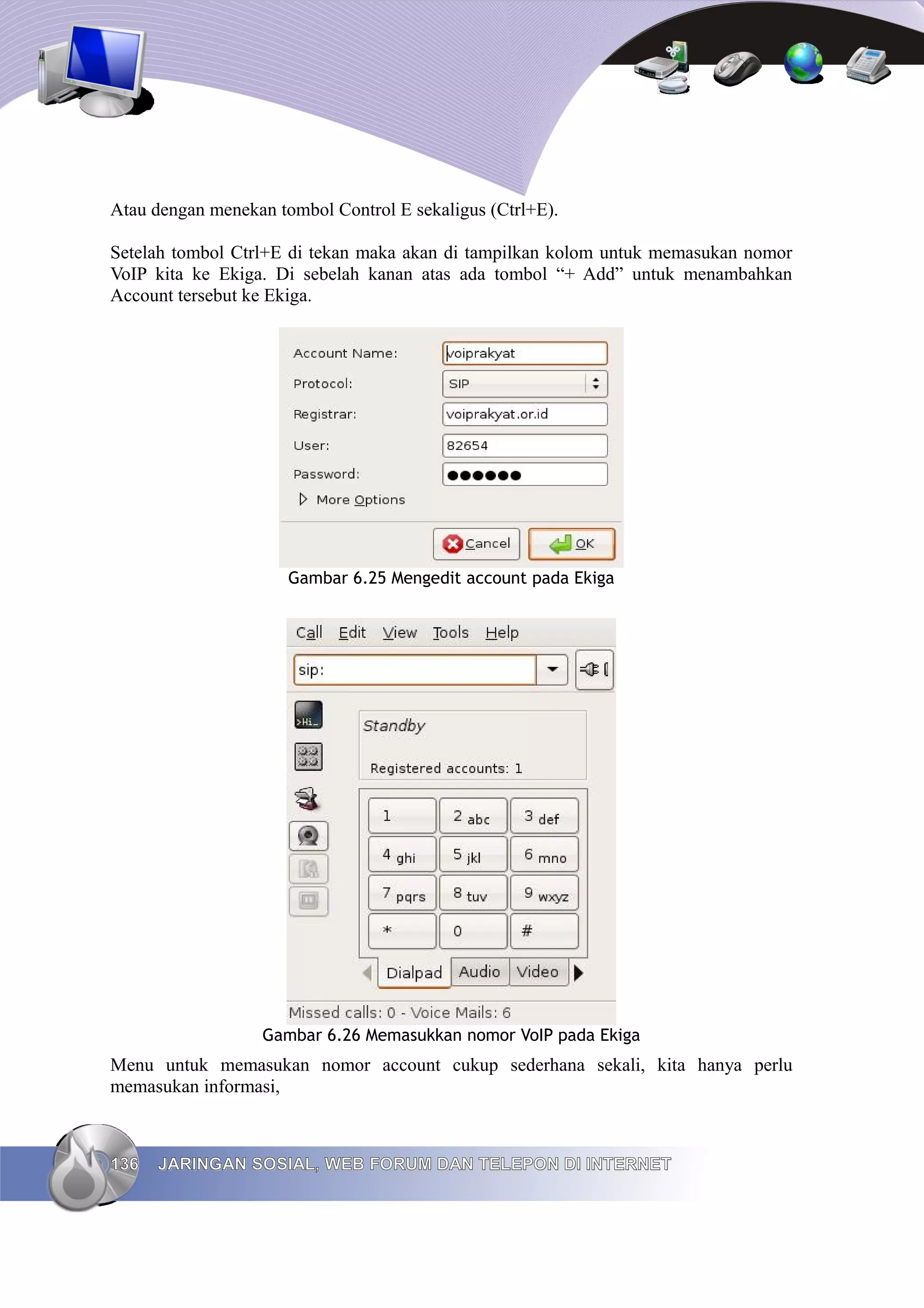 Atau dengan menekan tombol Control E sekaligus (Ctrl+E).

Setelah tombol Ctrl+E di tekan maka akan di tampilkan kolom untuk memasukan nomor
VoIP kita ke Ekiga. Di sebelah kanan atas ada tombol “+ Add” untuk menambahkan
Account tersebut ke Ekiga.




                      Gambar 6.25 Mengedit account pada Ekiga




                   Gambar 6.26 Memasukkan nomor VoIP pada Ekiga
Menu untuk memasukan nomor account cukup sederhana sekali, kita hanya perlu
memasukan informasi,



136   JARINGAN SOSIAL, WEB FORUM DAN TELEPON DI INTERNET
 