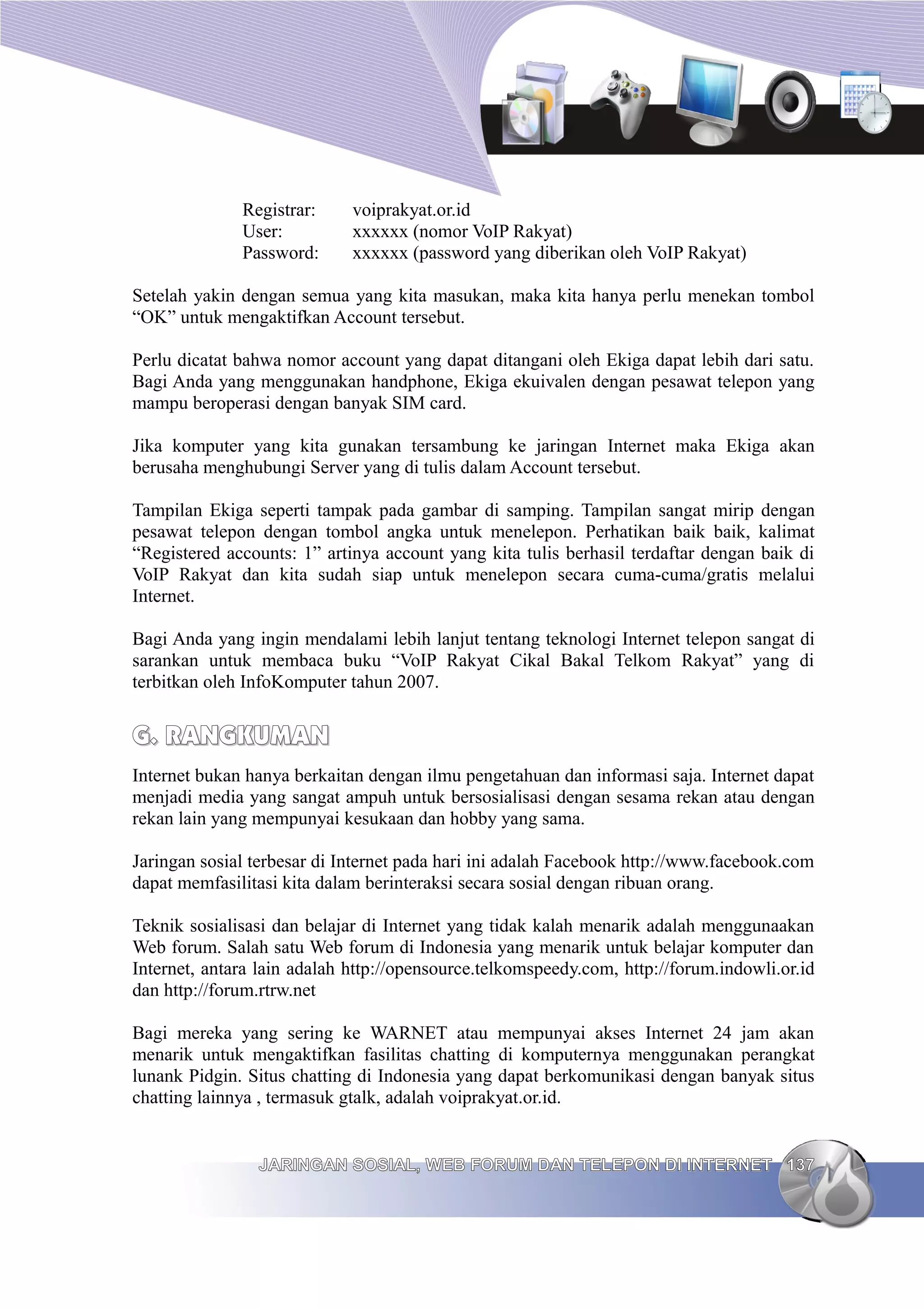 Registrar:     voiprakyat.or.id
              User:          xxxxxx (nomor VoIP Rakyat)
              Password:      xxxxxx (password yang diberikan oleh VoIP Rakyat)

Setelah yakin dengan semua yang kita masukan, maka kita hanya perlu menekan tombol
“OK” untuk mengaktifkan Account tersebut.

Perlu dicatat bahwa nomor account yang dapat ditangani oleh Ekiga dapat lebih dari satu.
Bagi Anda yang menggunakan handphone, Ekiga ekuivalen dengan pesawat telepon yang
mampu beroperasi dengan banyak SIM card.

Jika komputer yang kita gunakan tersambung ke jaringan Internet maka Ekiga akan
berusaha menghubungi Server yang di tulis dalam Account tersebut.

Tampilan Ekiga seperti tampak pada gambar di samping. Tampilan sangat mirip dengan
pesawat telepon dengan tombol angka untuk menelepon. Perhatikan baik baik, kalimat
“Registered accounts: 1” artinya account yang kita tulis berhasil terdaftar dengan baik di
VoIP Rakyat dan kita sudah siap untuk menelepon secara cuma-cuma/gratis melalui
Internet.

Bagi Anda yang ingin mendalami lebih lanjut tentang teknologi Internet telepon sangat di
sarankan untuk membaca buku “VoIP Rakyat Cikal Bakal Telkom Rakyat” yang di
terbitkan oleh InfoKomputer tahun 2007.


G. RANGKUMAN
Internet bukan hanya berkaitan dengan ilmu pengetahuan dan informasi saja. Internet dapat
menjadi media yang sangat ampuh untuk bersosialisasi dengan sesama rekan atau dengan
rekan lain yang mempunyai kesukaan dan hobby yang sama.

Jaringan sosial terbesar di Internet pada hari ini adalah Facebook http://www.facebook.com
dapat memfasilitasi kita dalam berinteraksi secara sosial dengan ribuan orang.

Teknik sosialisasi dan belajar di Internet yang tidak kalah menarik adalah menggunaakan
Web forum. Salah satu Web forum di Indonesia yang menarik untuk belajar komputer dan
Internet, antara lain adalah http://opensource.telkomspeedy.com, http://forum.indowli.or.id
dan http://forum.rtrw.net

Bagi mereka yang sering ke WARNET atau mempunyai akses Internet 24 jam akan
menarik untuk mengaktifkan fasilitas chatting di komputernya menggunakan perangkat
lunank Pidgin. Situs chatting di Indonesia yang dapat berkomunikasi dengan banyak situs
chatting lainnya , termasuk gtalk, adalah voiprakyat.or.id.


                JARINGAN SOSIAL, WEB FORUM DAN TELEPON DI INTERNET 137
 