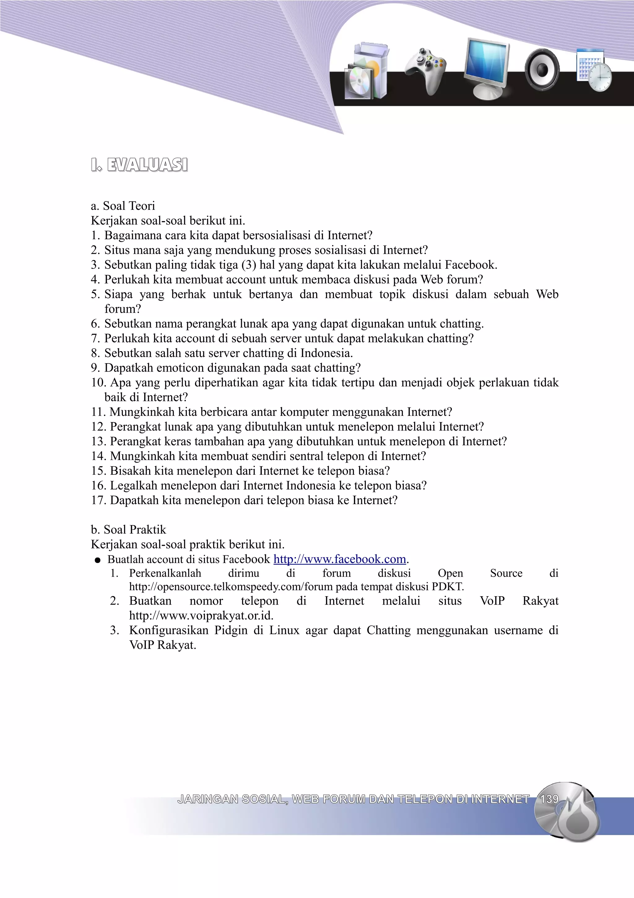 I. EVALUASI

a. Soal Teori
Kerjakan soal-soal berikut ini.
1. Bagaimana cara kita dapat bersosialisasi di Internet?
2. Situs mana saja yang mendukung proses sosialisasi di Internet?
3. Sebutkan paling tidak tiga (3) hal yang dapat kita lakukan melalui Facebook.
4. Perlukah kita membuat account untuk membaca diskusi pada Web forum?
5. Siapa yang berhak untuk bertanya dan membuat topik diskusi dalam sebuah Web
   forum?
6. Sebutkan nama perangkat lunak apa yang dapat digunakan untuk chatting.
7. Perlukah kita account di sebuah server untuk dapat melakukan chatting?
8. Sebutkan salah satu server chatting di Indonesia.
9. Dapatkah emoticon digunakan pada saat chatting?
10. Apa yang perlu diperhatikan agar kita tidak tertipu dan menjadi objek perlakuan tidak
   baik di Internet?
11. Mungkinkah kita berbicara antar komputer menggunakan Internet?
12. Perangkat lunak apa yang dibutuhkan untuk menelepon melalui Internet?
13. Perangkat keras tambahan apa yang dibutuhkan untuk menelepon di Internet?
14. Mungkinkah kita membuat sendiri sentral telepon di Internet?
15. Bisakah kita menelepon dari Internet ke telepon biasa?
16. Legalkah menelepon dari Internet Indonesia ke telepon biasa?
17. Dapatkah kita menelepon dari telepon biasa ke Internet?

b. Soal Praktik
Kerjakan soal-soal praktik berikut ini.
● Buatlah account di situs Facebook http://www.facebook.com.
   1. Perkenalkanlah        dirimu    di     forum     diskusi      Open   Source      di
      http://opensource.telkomspeedy.com/forum pada tempat diskusi PDKT.
   2. Buatkan nomor telepon di Internet melalui situs VoIP Rakyat
      http://www.voiprakyat.or.id.
   3. Konfigurasikan Pidgin di Linux agar dapat Chatting menggunakan username di
      VoIP Rakyat.




                JARINGAN SOSIAL, WEB FORUM DAN TELEPON DI INTERNET 139
 