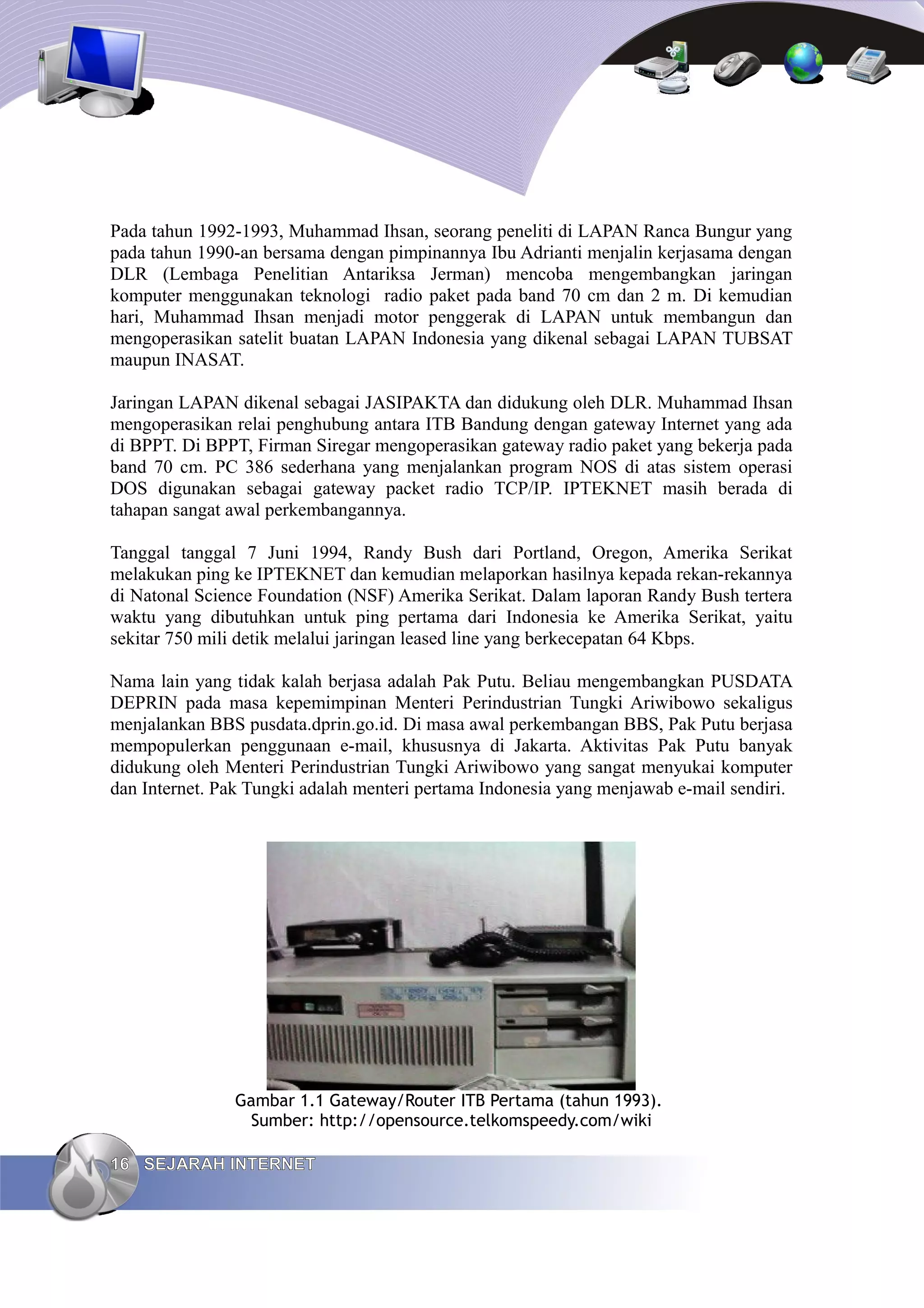 Pada tahun 1992-1993, Muhammad Ihsan, seorang peneliti di LAPAN Ranca Bungur yang
pada tahun 1990-an bersama dengan pimpinannya Ibu Adrianti menjalin kerjasama dengan
DLR (Lembaga Penelitian Antariksa Jerman) mencoba mengembangkan jaringan
komputer menggunakan teknologi radio paket pada band 70 cm dan 2 m. Di kemudian
hari, Muhammad Ihsan menjadi motor penggerak di LAPAN untuk membangun dan
mengoperasikan satelit buatan LAPAN Indonesia yang dikenal sebagai LAPAN TUBSAT
maupun INASAT.

Jaringan LAPAN dikenal sebagai JASIPAKTA dan didukung oleh DLR. Muhammad Ihsan
mengoperasikan relai penghubung antara ITB Bandung dengan gateway Internet yang ada
di BPPT. Di BPPT, Firman Siregar mengoperasikan gateway radio paket yang bekerja pada
band 70 cm. PC 386 sederhana yang menjalankan program NOS di atas sistem operasi
DOS digunakan sebagai gateway packet radio TCP/IP. IPTEKNET masih berada di
tahapan sangat awal perkembangannya.

Tanggal tanggal 7 Juni 1994, Randy Bush dari Portland, Oregon, Amerika Serikat
melakukan ping ke IPTEKNET dan kemudian melaporkan hasilnya kepada rekan-rekannya
di Natonal Science Foundation (NSF) Amerika Serikat. Dalam laporan Randy Bush tertera
waktu yang dibutuhkan untuk ping pertama dari Indonesia ke Amerika Serikat, yaitu
sekitar 750 mili detik melalui jaringan leased line yang berkecepatan 64 Kbps.

Nama lain yang tidak kalah berjasa adalah Pak Putu. Beliau mengembangkan PUSDATA
DEPRIN pada masa kepemimpinan Menteri Perindustrian Tungki Ariwibowo sekaligus
menjalankan BBS pusdata.dprin.go.id. Di masa awal perkembangan BBS, Pak Putu berjasa
mempopulerkan penggunaan e-mail, khususnya di Jakarta. Aktivitas Pak Putu banyak
didukung oleh Menteri Perindustrian Tungki Ariwibowo yang sangat menyukai komputer
dan Internet. Pak Tungki adalah menteri pertama Indonesia yang menjawab e-mail sendiri.




               Gambar 1.1 Gateway/Router ITB Pertama (tahun 1993).
                Sumber: http://opensource.telkomspeedy.com/wiki

16 SEJARAH INTERNET
 