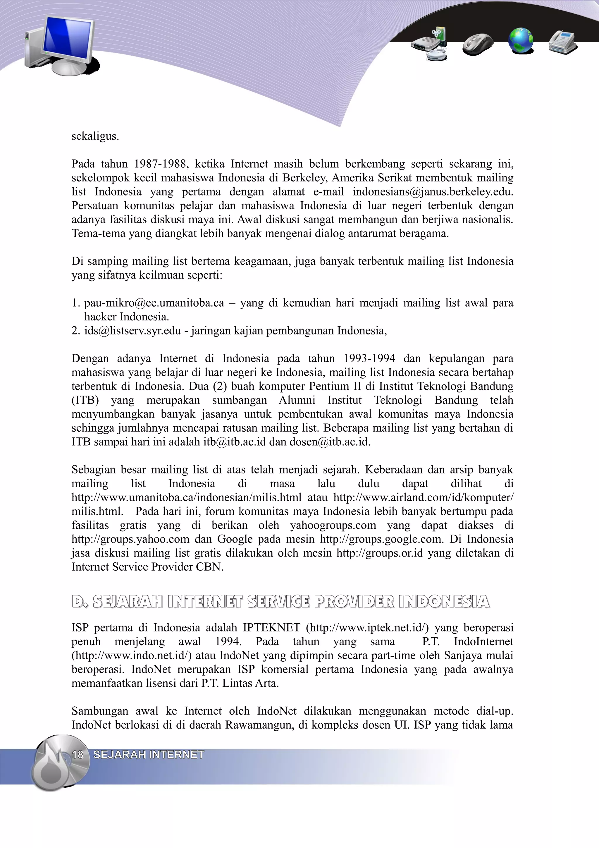 sekaligus.

Pada tahun 1987-1988, ketika Internet masih belum berkembang seperti sekarang ini,
sekelompok kecil mahasiswa Indonesia di Berkeley, Amerika Serikat membentuk mailing
list Indonesia yang pertama dengan alamat e-mail indonesians@janus.berkeley.edu.
Persatuan komunitas pelajar dan mahasiswa Indonesia di luar negeri terbentuk dengan
adanya fasilitas diskusi maya ini. Awal diskusi sangat membangun dan berjiwa nasionalis.
Tema-tema yang diangkat lebih banyak mengenai dialog antarumat beragama.

Di samping mailing list bertema keagamaan, juga banyak terbentuk mailing list Indonesia
yang sifatnya keilmuan seperti:

1. pau-mikro@ee.umanitoba.ca – yang di kemudian hari menjadi mailing list awal para
   hacker Indonesia.
2. ids@listserv.syr.edu - jaringan kajian pembangunan Indonesia,

Dengan adanya Internet di Indonesia pada tahun 1993-1994 dan kepulangan para
mahasiswa yang belajar di luar negeri ke Indonesia, mailing list Indonesia secara bertahap
terbentuk di Indonesia. Dua (2) buah komputer Pentium II di Institut Teknologi Bandung
(ITB) yang merupakan sumbangan Alumni Institut Teknologi Bandung telah
menyumbangkan banyak jasanya untuk pembentukan awal komunitas maya Indonesia
sehingga jumlahnya mencapai ratusan mailing list. Beberapa mailing list yang bertahan di
ITB sampai hari ini adalah itb@itb.ac.id dan dosen@itb.ac.id.

Sebagian besar mailing list di atas telah menjadi sejarah. Keberadaan dan arsip banyak
mailing      list   Indonesia       di   masa     lalu     dulu     dapat     dilihat    di
http://www.umanitoba.ca/indonesian/milis.html atau http://www.airland.com/id/komputer/
milis.html. Pada hari ini, forum komunitas maya Indonesia lebih banyak bertumpu pada
fasilitas gratis yang di berikan oleh yahoogroups.com yang dapat diakses di
http://groups.yahoo.com dan Google pada mesin http://groups.google.com. Di Indonesia
jasa diskusi mailing list gratis dilakukan oleh mesin http://groups.or.id yang diletakan di
Internet Service Provider CBN.


D. SEJARAH INTERNET SERVICE PROVIDER INDONESIA
ISP pertama di Indonesia adalah IPTEKNET (http://www.iptek.net.id/) yang beroperasi
penuh menjelang awal 1994. Pada tahun yang sama                       P.T. IndoInternet
(http://www.indo.net.id/) atau IndoNet yang dipimpin secara part-time oleh Sanjaya mulai
beroperasi. IndoNet merupakan ISP komersial pertama Indonesia yang pada awalnya
memanfaatkan lisensi dari P.T. Lintas Arta.

Sambungan awal ke Internet oleh IndoNet dilakukan menggunakan metode dial-up.
IndoNet berlokasi di di daerah Rawamangun, di kompleks dosen UI. ISP yang tidak lama

18 SEJARAH INTERNET
 