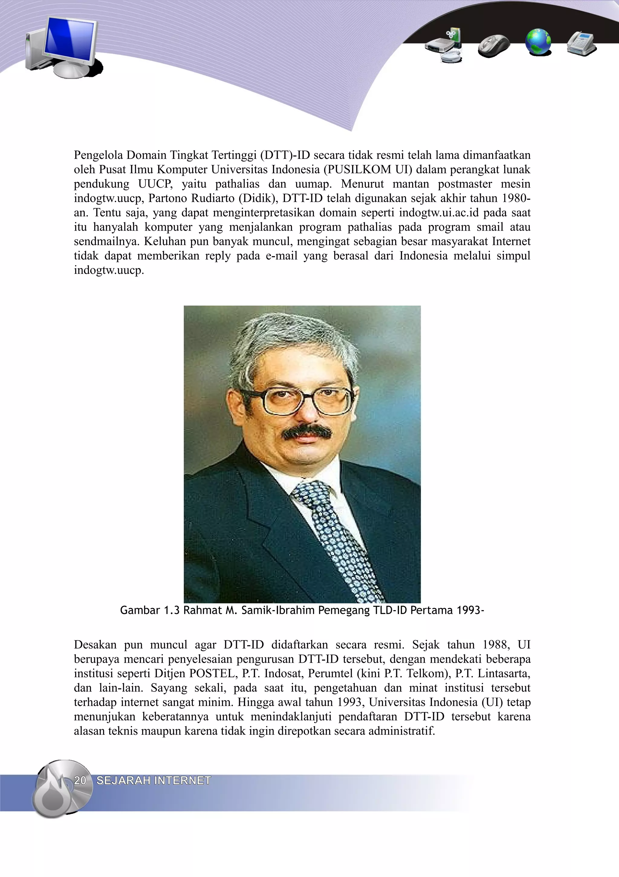 Pengelola Domain Tingkat Tertinggi (DTT)-ID secara tidak resmi telah lama dimanfaatkan
oleh Pusat Ilmu Komputer Universitas Indonesia (PUSILKOM UI) dalam perangkat lunak
pendukung UUCP, yaitu pathalias dan uumap. Menurut mantan postmaster mesin
indogtw.uucp, Partono Rudiarto (Didik), DTT-ID telah digunakan sejak akhir tahun 1980-
an. Tentu saja, yang dapat menginterpretasikan domain seperti indogtw.ui.ac.id pada saat
itu hanyalah komputer yang menjalankan program pathalias pada program smail atau
sendmailnya. Keluhan pun banyak muncul, mengingat sebagian besar masyarakat Internet
tidak dapat memberikan reply pada e-mail yang berasal dari Indonesia melalui simpul
indogtw.uucp.




         Gambar 1.3 Rahmat M. Samik-Ibrahim Pemegang TLD-ID Pertama 1993-


Desakan pun muncul agar DTT-ID didaftarkan secara resmi. Sejak tahun 1988, UI
berupaya mencari penyelesaian pengurusan DTT-ID tersebut, dengan mendekati beberapa
institusi seperti Ditjen POSTEL, P.T. Indosat, Perumtel (kini P.T. Telkom), P.T. Lintasarta,
dan lain-lain. Sayang sekali, pada saat itu, pengetahuan dan minat institusi tersebut
terhadap internet sangat minim. Hingga awal tahun 1993, Universitas Indonesia (UI) tetap
menunjukan keberatannya untuk menindaklanjuti pendaftaran DTT-ID tersebut karena
alasan teknis maupun karena tidak ingin direpotkan secara administratif.


20 SEJARAH INTERNET
 