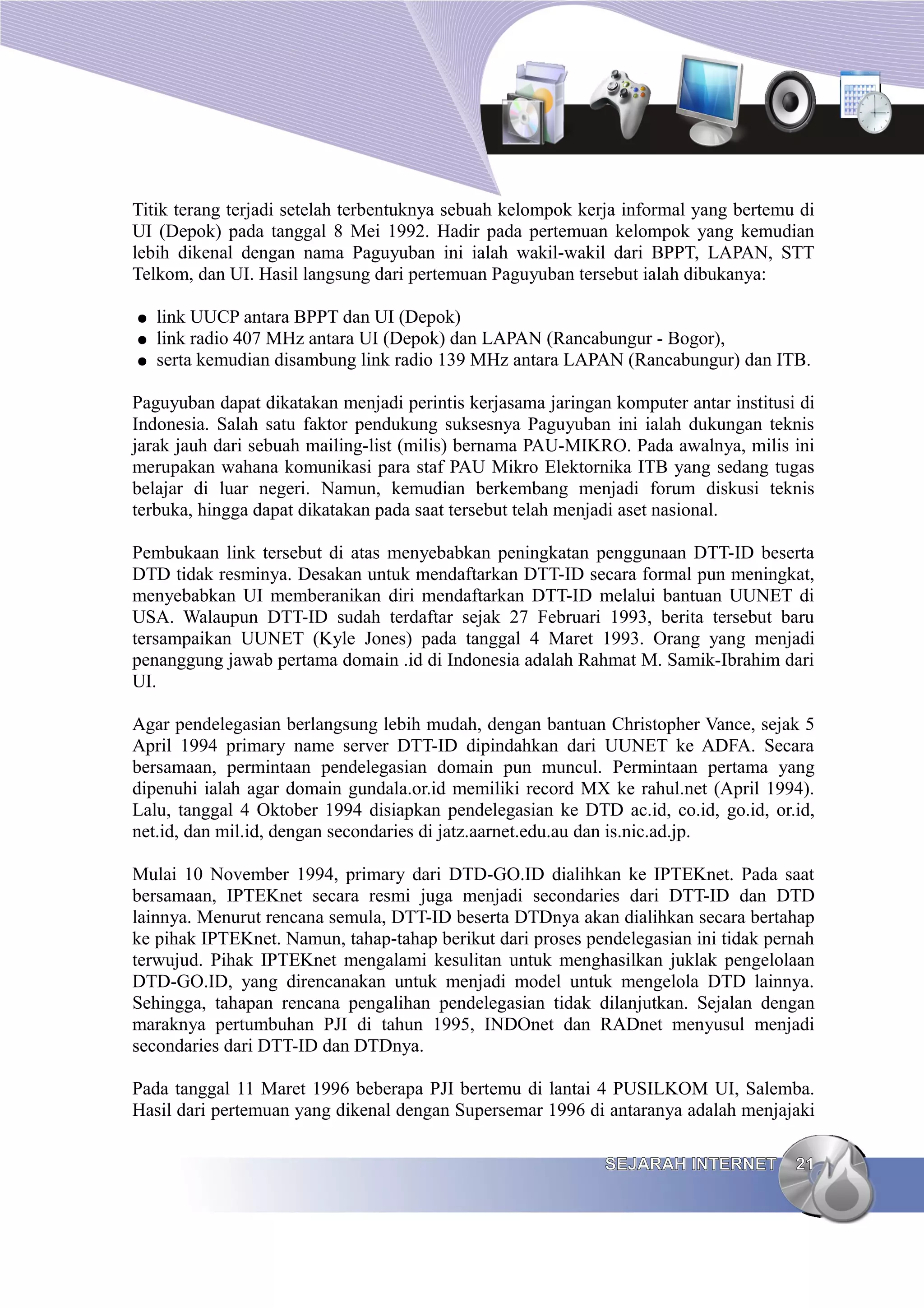 Titik terang terjadi setelah terbentuknya sebuah kelompok kerja informal yang bertemu di
UI (Depok) pada tanggal 8 Mei 1992. Hadir pada pertemuan kelompok yang kemudian
lebih dikenal dengan nama Paguyuban ini ialah wakil-wakil dari BPPT, LAPAN, STT
Telkom, dan UI. Hasil langsung dari pertemuan Paguyuban tersebut ialah dibukanya:

●   link UUCP antara BPPT dan UI (Depok)
●   link radio 407 MHz antara UI (Depok) dan LAPAN (Rancabungur - Bogor),
●   serta kemudian disambung link radio 139 MHz antara LAPAN (Rancabungur) dan ITB.

Paguyuban dapat dikatakan menjadi perintis kerjasama jaringan komputer antar institusi di
Indonesia. Salah satu faktor pendukung suksesnya Paguyuban ini ialah dukungan teknis
jarak jauh dari sebuah mailing-list (milis) bernama PAU-MIKRO. Pada awalnya, milis ini
merupakan wahana komunikasi para staf PAU Mikro Elektornika ITB yang sedang tugas
belajar di luar negeri. Namun, kemudian berkembang menjadi forum diskusi teknis
terbuka, hingga dapat dikatakan pada saat tersebut telah menjadi aset nasional.

Pembukaan link tersebut di atas menyebabkan peningkatan penggunaan DTT-ID beserta
DTD tidak resminya. Desakan untuk mendaftarkan DTT-ID secara formal pun meningkat,
menyebabkan UI memberanikan diri mendaftarkan DTT-ID melalui bantuan UUNET di
USA. Walaupun DTT-ID sudah terdaftar sejak 27 Februari 1993, berita tersebut baru
tersampaikan UUNET (Kyle Jones) pada tanggal 4 Maret 1993. Orang yang menjadi
penanggung jawab pertama domain .id di Indonesia adalah Rahmat M. Samik-Ibrahim dari
UI.

Agar pendelegasian berlangsung lebih mudah, dengan bantuan Christopher Vance, sejak 5
April 1994 primary name server DTT-ID dipindahkan dari UUNET ke ADFA. Secara
bersamaan, permintaan pendelegasian domain pun muncul. Permintaan pertama yang
dipenuhi ialah agar domain gundala.or.id memiliki record MX ke rahul.net (April 1994).
Lalu, tanggal 4 Oktober 1994 disiapkan pendelegasian ke DTD ac.id, co.id, go.id, or.id,
net.id, dan mil.id, dengan secondaries di jatz.aarnet.edu.au dan is.nic.ad.jp.

Mulai 10 November 1994, primary dari DTD-GO.ID dialihkan ke IPTEKnet. Pada saat
bersamaan, IPTEKnet secara resmi juga menjadi secondaries dari DTT-ID dan DTD
lainnya. Menurut rencana semula, DTT-ID beserta DTDnya akan dialihkan secara bertahap
ke pihak IPTEKnet. Namun, tahap-tahap berikut dari proses pendelegasian ini tidak pernah
terwujud. Pihak IPTEKnet mengalami kesulitan untuk menghasilkan juklak pengelolaan
DTD-GO.ID, yang direncanakan untuk menjadi model untuk mengelola DTD lainnya.
Sehingga, tahapan rencana pengalihan pendelegasian tidak dilanjutkan. Sejalan dengan
maraknya pertumbuhan PJI di tahun 1995, INDOnet dan RADnet menyusul menjadi
secondaries dari DTT-ID dan DTDnya.

Pada tanggal 11 Maret 1996 beberapa PJI bertemu di lantai 4 PUSILKOM UI, Salemba.
Hasil dari pertemuan yang dikenal dengan Supersemar 1996 di antaranya adalah menjajaki

                                                             SEJARAH INTERNET         21
 