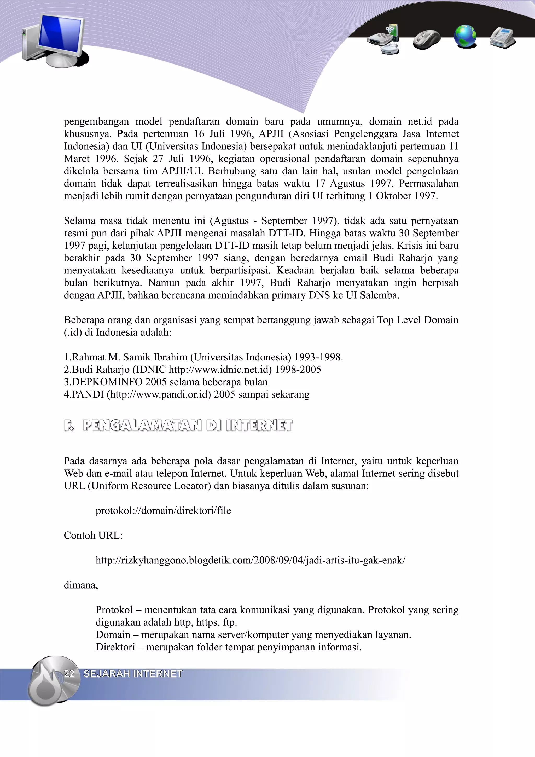 pengembangan model pendaftaran domain baru pada umumnya, domain net.id pada
khususnya. Pada pertemuan 16 Juli 1996, APJII (Asosiasi Pengelenggara Jasa Internet
Indonesia) dan UI (Universitas Indonesia) bersepakat untuk menindaklanjuti pertemuan 11
Maret 1996. Sejak 27 Juli 1996, kegiatan operasional pendaftaran domain sepenuhnya
dikelola bersama tim APJII/UI. Berhubung satu dan lain hal, usulan model pengelolaan
domain tidak dapat terrealisasikan hingga batas waktu 17 Agustus 1997. Permasalahan
menjadi lebih rumit dengan pernyataan pengunduran diri UI terhitung 1 Oktober 1997.

Selama masa tidak menentu ini (Agustus - September 1997), tidak ada satu pernyataan
resmi pun dari pihak APJII mengenai masalah DTT-ID. Hingga batas waktu 30 September
1997 pagi, kelanjutan pengelolaan DTT-ID masih tetap belum menjadi jelas. Krisis ini baru
berakhir pada 30 September 1997 siang, dengan beredarnya email Budi Raharjo yang
menyatakan kesediaanya untuk berpartisipasi. Keadaan berjalan baik selama beberapa
bulan berikutnya. Namun pada akhir 1997, Budi Raharjo menyatakan ingin berpisah
dengan APJII, bahkan berencana memindahkan primary DNS ke UI Salemba.

Beberapa orang dan organisasi yang sempat bertanggung jawab sebagai Top Level Domain
(.id) di Indonesia adalah:

1.Rahmat M. Samik Ibrahim (Universitas Indonesia) 1993-1998.
2.Budi Raharjo (IDNIC http://www.idnic.net.id) 1998-2005
3.DEPKOMINFO 2005 selama beberapa bulan
4.PANDI (http://www.pandi.or.id) 2005 sampai sekarang


F. PENGALAMATAN DI INTERNET

Pada dasarnya ada beberapa pola dasar pengalamatan di Internet, yaitu untuk keperluan
Web dan e-mail atau telepon Internet. Untuk keperluan Web, alamat Internet sering disebut
URL (Uniform Resource Locator) dan biasanya ditulis dalam susunan:

       protokol://domain/direktori/file

Contoh URL:

       http://rizkyhanggono.blogdetik.com/2008/09/04/jadi-artis-itu-gak-enak/

dimana,

       Protokol – menentukan tata cara komunikasi yang digunakan. Protokol yang sering
       digunakan adalah http, https, ftp.
       Domain – merupakan nama server/komputer yang menyediakan layanan.
       Direktori – merupakan folder tempat penyimpanan informasi.

22 SEJARAH INTERNET
 