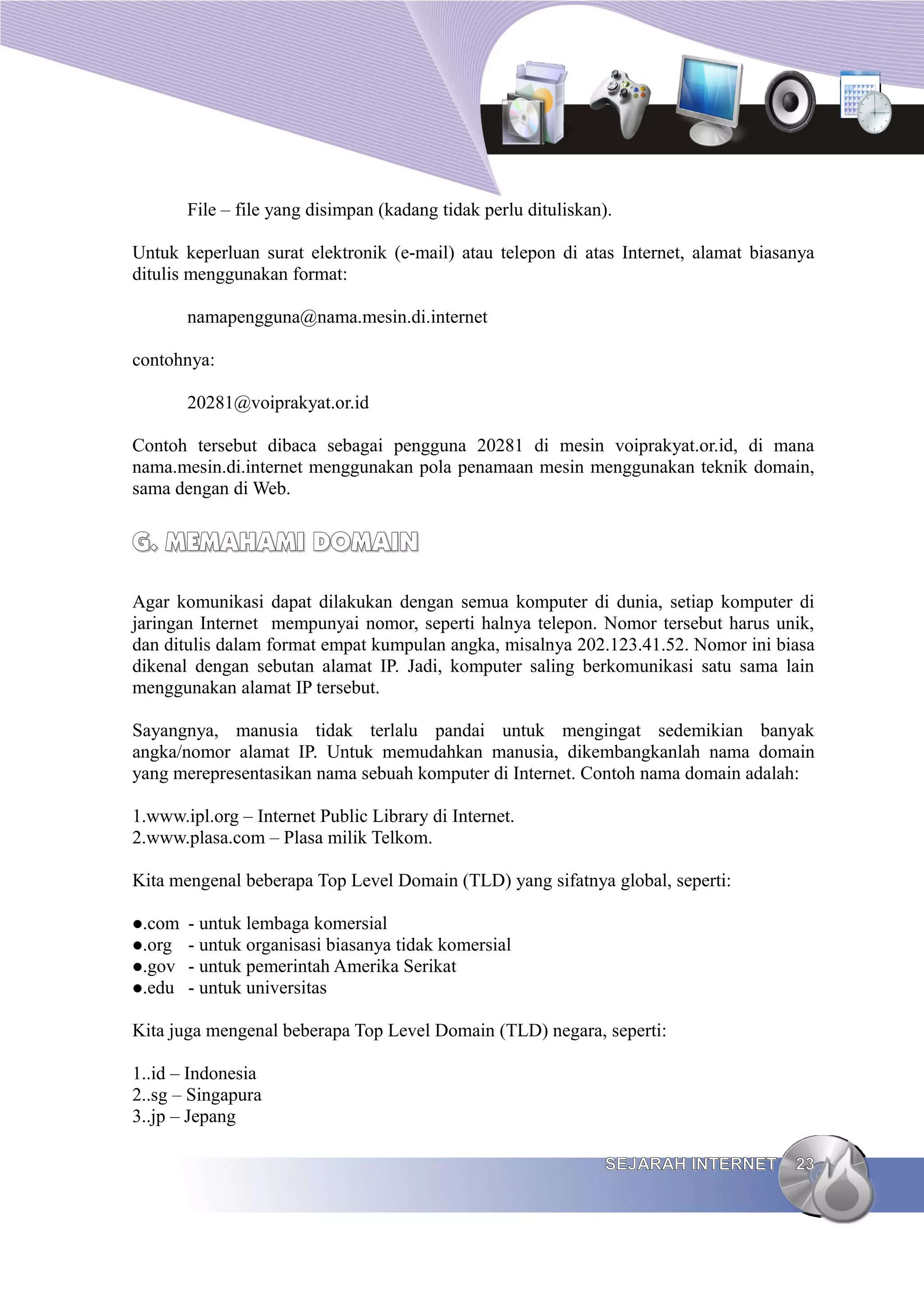File – file yang disimpan (kadang tidak perlu dituliskan).

Untuk keperluan surat elektronik (e-mail) atau telepon di atas Internet, alamat biasanya
ditulis menggunakan format:

        namapengguna@nama.mesin.di.internet

contohnya:

        20281@voiprakyat.or.id

Contoh tersebut dibaca sebagai pengguna 20281 di mesin voiprakyat.or.id, di mana
nama.mesin.di.internet menggunakan pola penamaan mesin menggunakan teknik domain,
sama dengan di Web.


G. MEMAHAMI DOMAIN

Agar komunikasi dapat dilakukan dengan semua komputer di dunia, setiap komputer di
jaringan Internet mempunyai nomor, seperti halnya telepon. Nomor tersebut harus unik,
dan ditulis dalam format empat kumpulan angka, misalnya 202.123.41.52. Nomor ini biasa
dikenal dengan sebutan alamat IP. Jadi, komputer saling berkomunikasi satu sama lain
menggunakan alamat IP tersebut.

Sayangnya, manusia tidak terlalu pandai untuk mengingat sedemikian banyak
angka/nomor alamat IP. Untuk memudahkan manusia, dikembangkanlah nama domain
yang merepresentasikan nama sebuah komputer di Internet. Contoh nama domain adalah:

1.www.ipl.org – Internet Public Library di Internet.
2.www.plasa.com – Plasa milik Telkom.

Kita mengenal beberapa Top Level Domain (TLD) yang sifatnya global, seperti:

.com - untuk lembaga komersial
.org - untuk organisasi biasanya tidak komersial
.gov - untuk pemerintah Amerika Serikat
.edu - untuk universitas


Kita juga mengenal beberapa Top Level Domain (TLD) negara, seperti:

1..id – Indonesia
2..sg – Singapura
3..jp – Jepang

                                                                 SEJARAH INTERNET    23
 