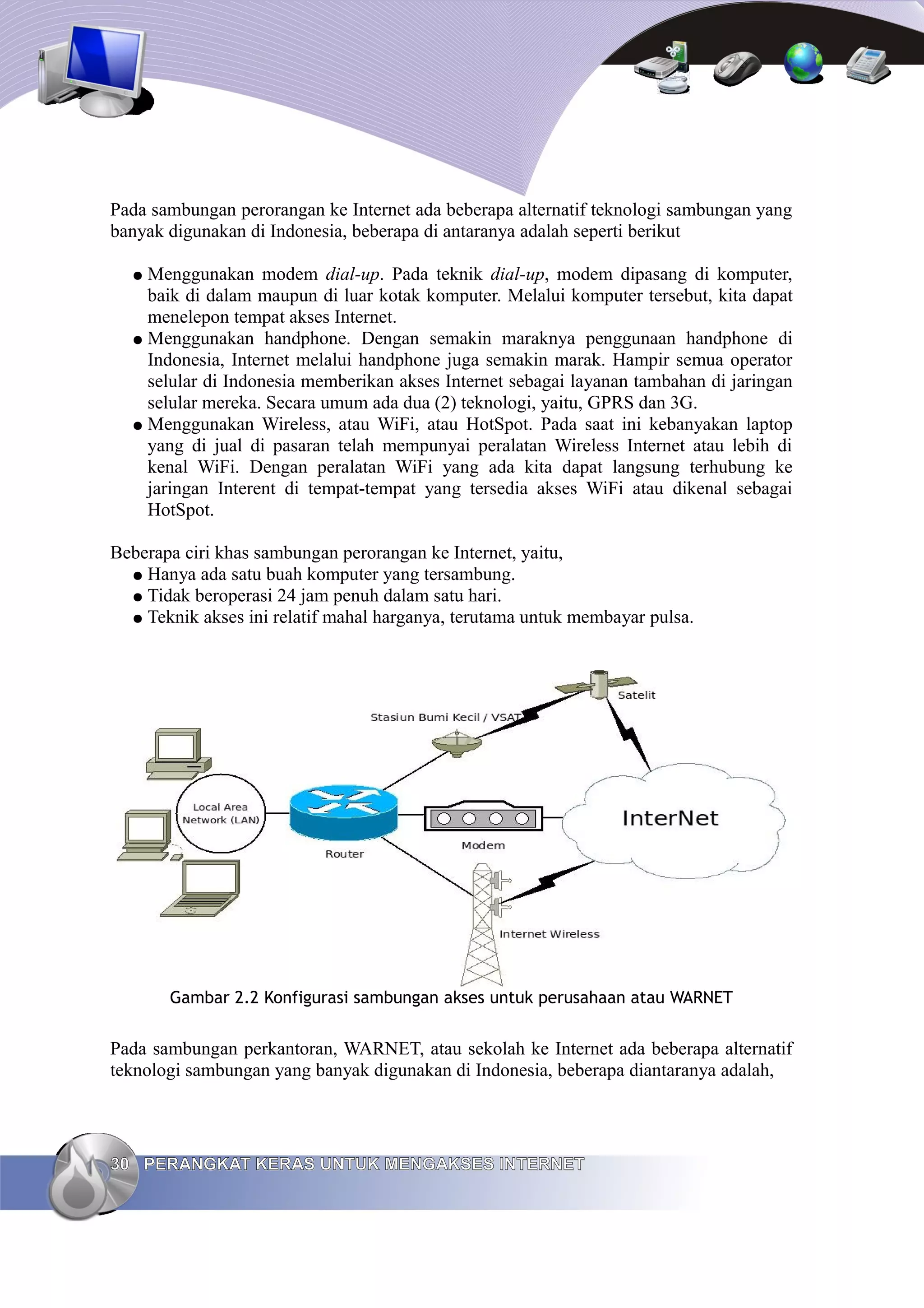 Pada sambungan perorangan ke Internet ada beberapa alternatif teknologi sambungan yang
banyak digunakan di Indonesia, beberapa di antaranya adalah seperti berikut

  ● Menggunakan modem dial-up. Pada teknik dial-up, modem dipasang di komputer,
    baik di dalam maupun di luar kotak komputer. Melalui komputer tersebut, kita dapat
    menelepon tempat akses Internet.
  ● Menggunakan handphone. Dengan semakin maraknya penggunaan handphone di
    Indonesia, Internet melalui handphone juga semakin marak. Hampir semua operator
    selular di Indonesia memberikan akses Internet sebagai layanan tambahan di jaringan
    selular mereka. Secara umum ada dua (2) teknologi, yaitu, GPRS dan 3G.
  ● Menggunakan Wireless, atau WiFi, atau HotSpot. Pada saat ini kebanyakan laptop
    yang di jual di pasaran telah mempunyai peralatan Wireless Internet atau lebih di
    kenal WiFi. Dengan peralatan WiFi yang ada kita dapat langsung terhubung ke
    jaringan Interent di tempat-tempat yang tersedia akses WiFi atau dikenal sebagai
    HotSpot.

Beberapa ciri khas sambungan perorangan ke Internet, yaitu,
  ● Hanya ada satu buah komputer yang tersambung.
  ● Tidak beroperasi 24 jam penuh dalam satu hari.
  ● Teknik akses ini relatif mahal harganya, terutama untuk membayar pulsa.




       Gambar 2.2 Konfigurasi sambungan akses untuk perusahaan atau WARNET


Pada sambungan perkantoran, WARNET, atau sekolah ke Internet ada beberapa alternatif
teknologi sambungan yang banyak digunakan di Indonesia, beberapa diantaranya adalah,




30 PERANGKAT KERAS UNTUK MENGAKSES INTERNET
 