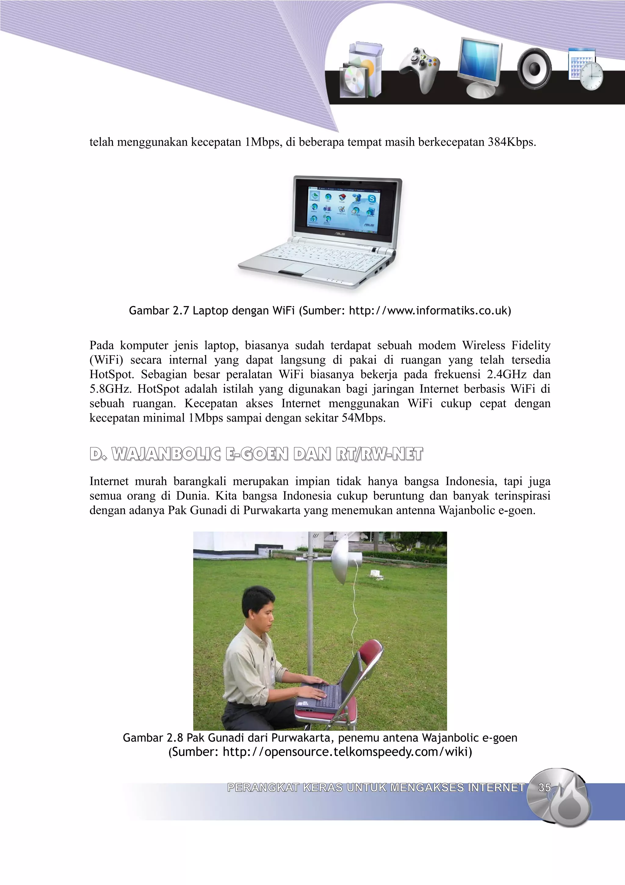 telah menggunakan kecepatan 1Mbps, di beberapa tempat masih berkecepatan 384Kbps.




       Gambar 2.7 Laptop dengan WiFi (Sumber: http://www.informatiks.co.uk)


Pada komputer jenis laptop, biasanya sudah terdapat sebuah modem Wireless Fidelity
(WiFi) secara internal yang dapat langsung di pakai di ruangan yang telah tersedia
HotSpot. Sebagian besar peralatan WiFi biasanya bekerja pada frekuensi 2.4GHz dan
5.8GHz. HotSpot adalah istilah yang digunakan bagi jaringan Internet berbasis WiFi di
sebuah ruangan. Kecepatan akses Internet menggunakan WiFi cukup cepat dengan
kecepatan minimal 1Mbps sampai dengan sekitar 54Mbps.


D. WAJANBOLIC E-GOEN DAN RT/RW-NET
Internet murah barangkali merupakan impian tidak hanya bangsa Indonesia, tapi juga
semua orang di Dunia. Kita bangsa Indonesia cukup beruntung dan banyak terinspirasi
dengan adanya Pak Gunadi di Purwakarta yang menemukan antenna Wajanbolic e-goen.




      Gambar 2.8 Pak Gunadi dari Purwakarta, penemu antena Wajanbolic e-goen
             (Sumber: http://opensource.telkomspeedy.com/wiki)


                         PERANGKAT KERAS UNTUK MENGAKSES INTERNET                   35
 