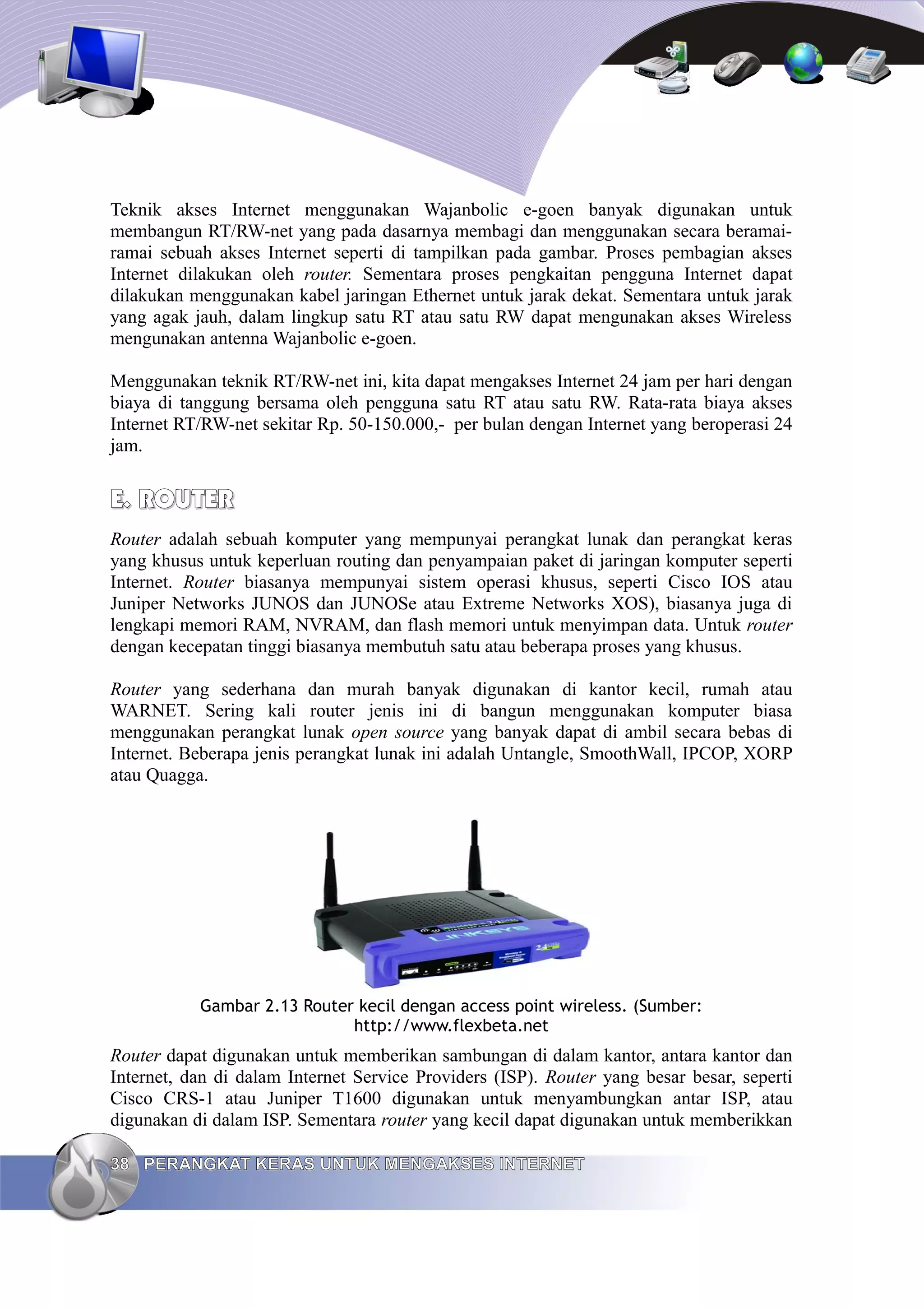 Teknik akses Internet menggunakan Wajanbolic e-goen banyak digunakan untuk
membangun RT/RW-net yang pada dasarnya membagi dan menggunakan secara beramai-
ramai sebuah akses Internet seperti di tampilkan pada gambar. Proses pembagian akses
Internet dilakukan oleh router. Sementara proses pengkaitan pengguna Internet dapat
dilakukan menggunakan kabel jaringan Ethernet untuk jarak dekat. Sementara untuk jarak
yang agak jauh, dalam lingkup satu RT atau satu RW dapat mengunakan akses Wireless
mengunakan antenna Wajanbolic e-goen.

Menggunakan teknik RT/RW-net ini, kita dapat mengakses Internet 24 jam per hari dengan
biaya di tanggung bersama oleh pengguna satu RT atau satu RW. Rata-rata biaya akses
Internet RT/RW-net sekitar Rp. 50-150.000,- per bulan dengan Internet yang beroperasi 24
jam.


E. ROUTER
Router adalah sebuah komputer yang mempunyai perangkat lunak dan perangkat keras
yang khusus untuk keperluan routing dan penyampaian paket di jaringan komputer seperti
Internet. Router biasanya mempunyai sistem operasi khusus, seperti Cisco IOS atau
Juniper Networks JUNOS dan JUNOSe atau Extreme Networks XOS), biasanya juga di
lengkapi memori RAM, NVRAM, dan flash memori untuk menyimpan data. Untuk router
dengan kecepatan tinggi biasanya membutuh satu atau beberapa proses yang khusus.

Router yang sederhana dan murah banyak digunakan di kantor kecil, rumah atau
WARNET. Sering kali router jenis ini di bangun menggunakan komputer biasa
menggunakan perangkat lunak open source yang banyak dapat di ambil secara bebas di
Internet. Beberapa jenis perangkat lunak ini adalah Untangle, SmoothWall, IPCOP, XORP
atau Quagga.




           Gambar 2.13 Router kecil dengan access point wireless. (Sumber:
                             http://www.flexbeta.net
Router dapat digunakan untuk memberikan sambungan di dalam kantor, antara kantor dan
Internet, dan di dalam Internet Service Providers (ISP). Router yang besar besar, seperti
Cisco CRS-1 atau Juniper T1600 digunakan untuk menyambungkan antar ISP, atau
digunakan di dalam ISP. Sementara router yang kecil dapat digunakan untuk memberikkan

38 PERANGKAT KERAS UNTUK MENGAKSES INTERNET
 
