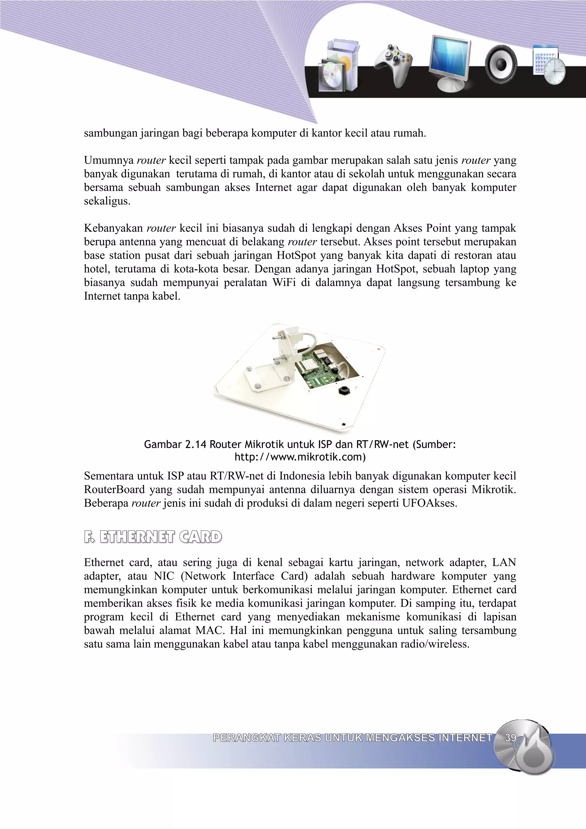 sambungan jaringan bagi beberapa komputer di kantor kecil atau rumah.

Umumnya router kecil seperti tampak pada gambar merupakan salah satu jenis router yang
banyak digunakan terutama di rumah, di kantor atau di sekolah untuk menggunakan secara
bersama sebuah sambungan akses Internet agar dapat digunakan oleh banyak komputer
sekaligus.

Kebanyakan router kecil ini biasanya sudah di lengkapi dengan Akses Point yang tampak
berupa antenna yang mencuat di belakang router tersebut. Akses point tersebut merupakan
base station pusat dari sebuah jaringan HotSpot yang banyak kita dapati di restoran atau
hotel, terutama di kota-kota besar. Dengan adanya jaringan HotSpot, sebuah laptop yang
biasanya sudah mempunyai peralatan WiFi di dalamnya dapat langsung tersambung ke
Internet tanpa kabel.




            Gambar 2.14 Router Mikrotik untuk ISP dan RT/RW-net (Sumber:
                             http://www.mikrotik.com)
Sementara untuk ISP atau RT/RW-net di Indonesia lebih banyak digunakan komputer kecil
RouterBoard yang sudah mempunyai antenna diluarnya dengan sistem operasi Mikrotik.
Beberapa router jenis ini sudah di produksi di dalam negeri seperti UFOAkses.


F. ETHERNET CARD
Ethernet card, atau sering juga di kenal sebagai kartu jaringan, network adapter, LAN
adapter, atau NIC (Network Interface Card) adalah sebuah hardware komputer yang
memungkinkan komputer untuk berkomunikasi melalui jaringan komputer. Ethernet card
memberikan akses fisik ke media komunikasi jaringan komputer. Di samping itu, terdapat
program kecil di Ethernet card yang menyediakan mekanisme komunikasi di lapisan
bawah melalui alamat MAC. Hal ini memungkinkan pengguna untuk saling tersambung
satu sama lain menggunakan kabel atau tanpa kabel menggunakan radio/wireless.




                          PERANGKAT KERAS UNTUK MENGAKSES INTERNET                   39
 