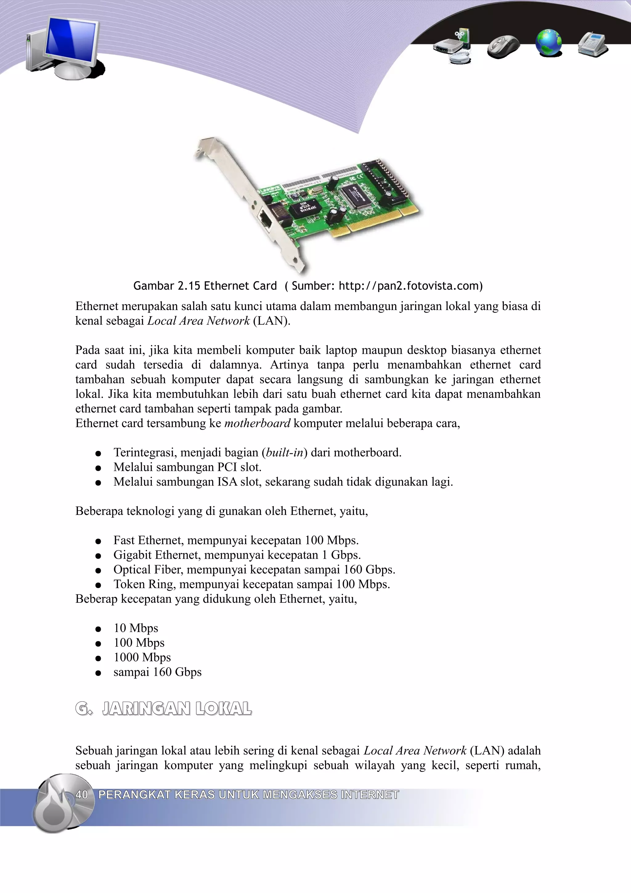 Gambar 2.15 Ethernet Card ( Sumber: http://pan2.fotovista.com)
Ethernet merupakan salah satu kunci utama dalam membangun jaringan lokal yang biasa di
kenal sebagai Local Area Network (LAN).

Pada saat ini, jika kita membeli komputer baik laptop maupun desktop biasanya ethernet
card sudah tersedia di dalamnya. Artinya tanpa perlu menambahkan ethernet card
tambahan sebuah komputer dapat secara langsung di sambungkan ke jaringan ethernet
lokal. Jika kita membutuhkan lebih dari satu buah ethernet card kita dapat menambahkan
ethernet card tambahan seperti tampak pada gambar.
Ethernet card tersambung ke motherboard komputer melalui beberapa cara,

   ●   Terintegrasi, menjadi bagian (built-in) dari motherboard.
   ●   Melalui sambungan PCI slot.
   ●   Melalui sambungan ISA slot, sekarang sudah tidak digunakan lagi.

Beberapa teknologi yang di gunakan oleh Ethernet, yaitu,

   ●  Fast Ethernet, mempunyai kecepatan 100 Mbps.
   ●  Gigabit Ethernet, mempunyai kecepatan 1 Gbps.
   ● Optical Fiber, mempunyai kecepatan sampai 160 Gbps.
   ● Token Ring, mempunyai kecepatan sampai 100 Mbps.
Beberap kecepatan yang didukung oleh Ethernet, yaitu,

   ●   10 Mbps
   ●   100 Mbps
   ●   1000 Mbps
   ●   sampai 160 Gbps


G. JARINGAN LOKAL

Sebuah jaringan lokal atau lebih sering di kenal sebagai Local Area Network (LAN) adalah
sebuah jaringan komputer yang melingkupi sebuah wilayah yang kecil, seperti rumah,

40 PERANGKAT KERAS UNTUK MENGAKSES INTERNET
 