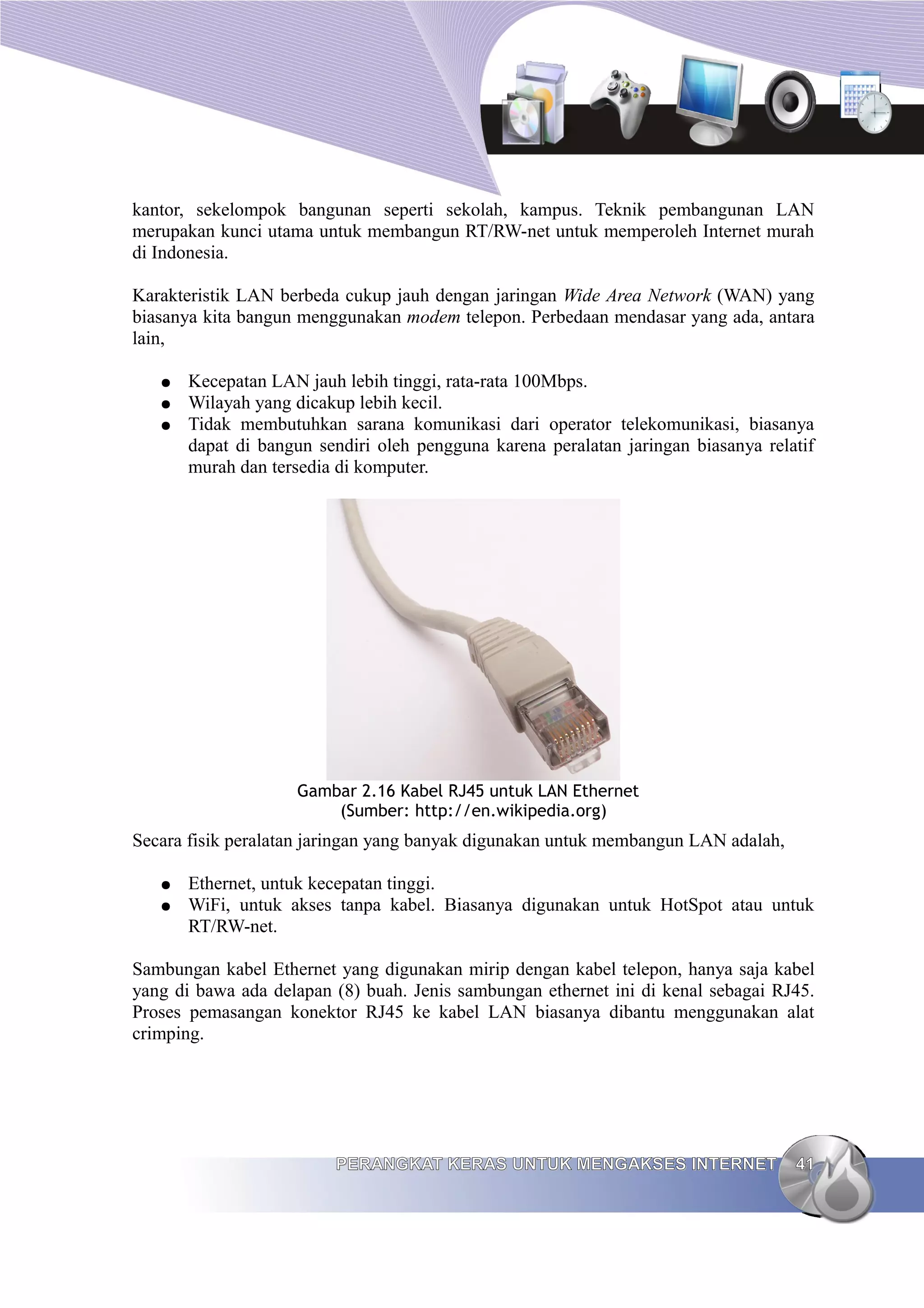 kantor, sekelompok bangunan seperti sekolah, kampus. Teknik pembangunan LAN
merupakan kunci utama untuk membangun RT/RW-net untuk memperoleh Internet murah
di Indonesia.

Karakteristik LAN berbeda cukup jauh dengan jaringan Wide Area Network (WAN) yang
biasanya kita bangun menggunakan modem telepon. Perbedaan mendasar yang ada, antara
lain,

   ●   Kecepatan LAN jauh lebih tinggi, rata-rata 100Mbps.
   ●   Wilayah yang dicakup lebih kecil.
   ●   Tidak membutuhkan sarana komunikasi dari operator telekomunikasi, biasanya
       dapat di bangun sendiri oleh pengguna karena peralatan jaringan biasanya relatif
       murah dan tersedia di komputer.




                    Gambar 2.16 Kabel RJ45 untuk LAN Ethernet
                        (Sumber: http://en.wikipedia.org)
Secara fisik peralatan jaringan yang banyak digunakan untuk membangun LAN adalah,

   ●   Ethernet, untuk kecepatan tinggi.
   ●   WiFi, untuk akses tanpa kabel. Biasanya digunakan untuk HotSpot atau untuk
       RT/RW-net.

Sambungan kabel Ethernet yang digunakan mirip dengan kabel telepon, hanya saja kabel
yang di bawa ada delapan (8) buah. Jenis sambungan ethernet ini di kenal sebagai RJ45.
Proses pemasangan konektor RJ45 ke kabel LAN biasanya dibantu menggunakan alat
crimping.




                         PERANGKAT KERAS UNTUK MENGAKSES INTERNET                   41
 