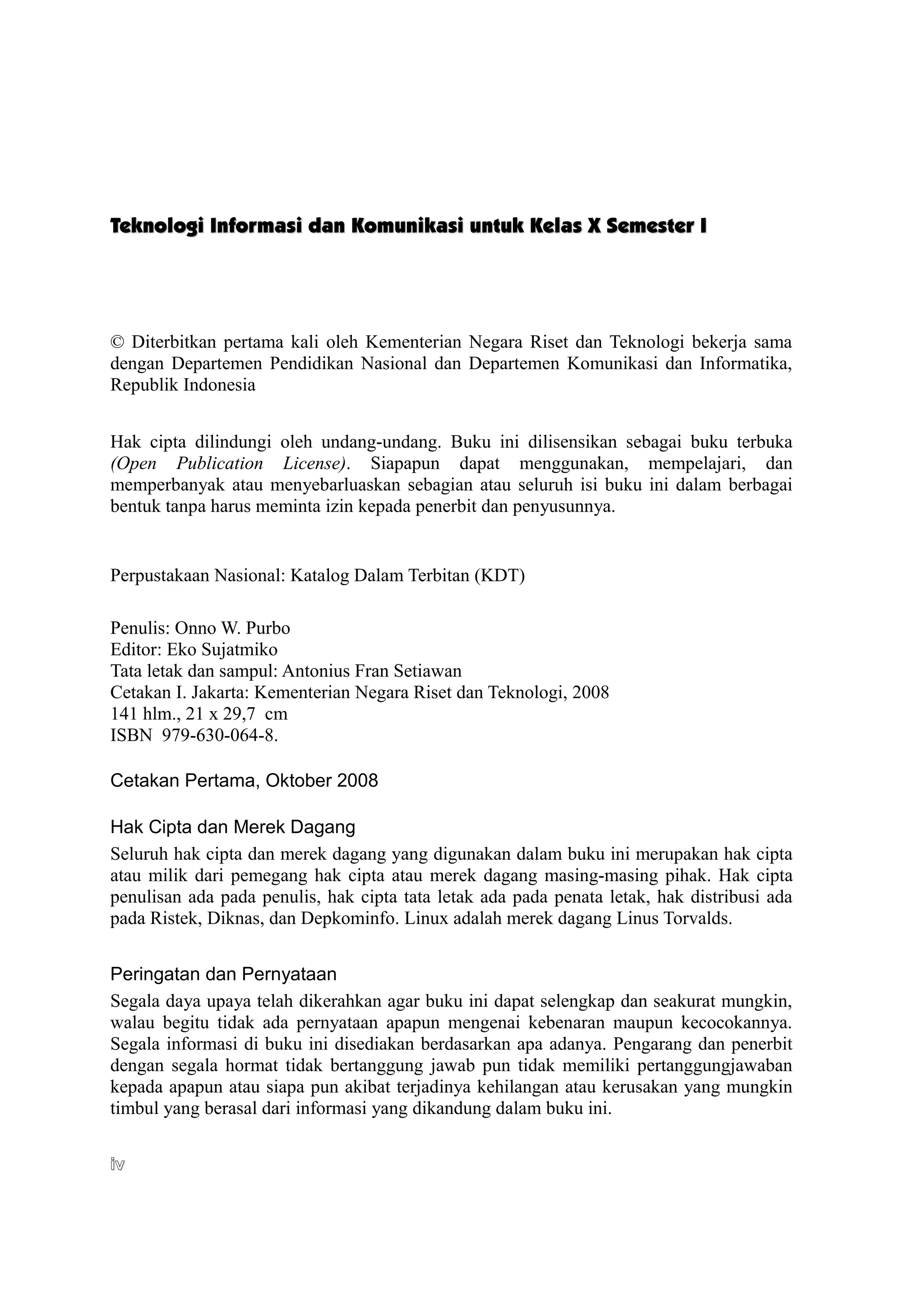 Teknologi Informasi dan Komunikasi untuk Kelas X Semester I




© Diterbitkan pertama kali oleh Kementerian Negara Riset dan Teknologi bekerja sama
dengan Departemen Pendidikan Nasional dan Departemen Komunikasi dan Informatika,
Republik Indonesia


Hak cipta dilindungi oleh undang-undang. Buku ini dilisensikan sebagai buku terbuka
(Open Publication License). Siapapun dapat menggunakan, mempelajari, dan
memperbanyak atau menyebarluaskan sebagian atau seluruh isi buku ini dalam berbagai
bentuk tanpa harus meminta izin kepada penerbit dan penyusunnya.


Perpustakaan Nasional: Katalog Dalam Terbitan (KDT)

Penulis: Onno W. Purbo
Editor: Eko Sujatmiko
Tata letak dan sampul: Antonius Fran Setiawan
Cetakan I. Jakarta: Kementerian Negara Riset dan Teknologi, 2008
141 hlm., 21 x 29,7 cm
ISBN 979-630-064-8.

Cetakan Pertama, Oktober 2008

Hak Cipta dan Merek Dagang
Seluruh hak cipta dan merek dagang yang digunakan dalam buku ini merupakan hak cipta
atau milik dari pemegang hak cipta atau merek dagang masing-masing pihak. Hak cipta
penulisan ada pada penulis, hak cipta tata letak ada pada penata letak, hak distribusi ada
pada Ristek, Diknas, dan Depkominfo. Linux adalah merek dagang Linus Torvalds.


Peringatan dan Pernyataan
Segala daya upaya telah dikerahkan agar buku ini dapat selengkap dan seakurat mungkin,
walau begitu tidak ada pernyataan apapun mengenai kebenaran maupun kecocokannya.
Segala informasi di buku ini disediakan berdasarkan apa adanya. Pengarang dan penerbit
dengan segala hormat tidak bertanggung jawab pun tidak memiliki pertanggungjawaban
kepada apapun atau siapa pun akibat terjadinya kehilangan atau kerusakan yang mungkin
timbul yang berasal dari informasi yang dikandung dalam buku ini.

iv
 