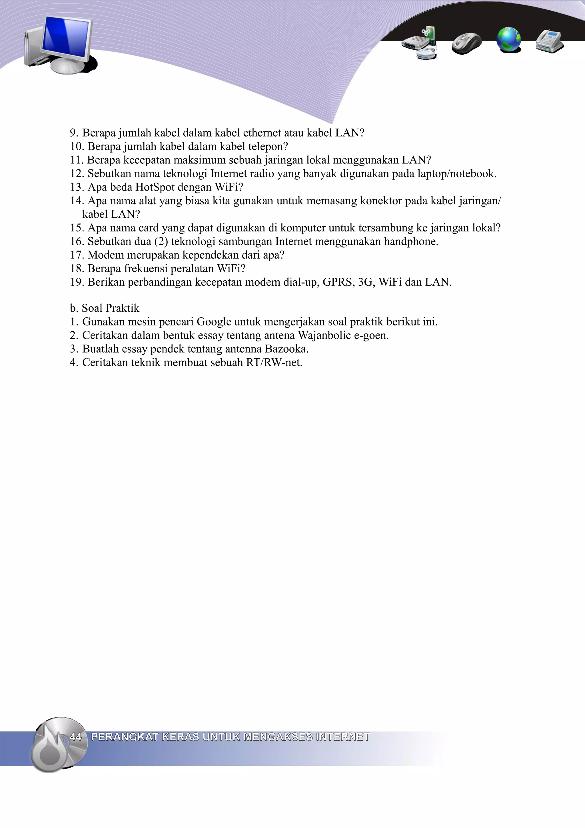 9. Berapa jumlah kabel dalam kabel ethernet atau kabel LAN?
10. Berapa jumlah kabel dalam kabel telepon?
11. Berapa kecepatan maksimum sebuah jaringan lokal menggunakan LAN?
12. Sebutkan nama teknologi Internet radio yang banyak digunakan pada laptop/notebook.
13. Apa beda HotSpot dengan WiFi?
14. Apa nama alat yang biasa kita gunakan untuk memasang konektor pada kabel jaringan/
   kabel LAN?
15. Apa nama card yang dapat digunakan di komputer untuk tersambung ke jaringan lokal?
16. Sebutkan dua (2) teknologi sambungan Internet menggunakan handphone.
17. Modem merupakan kependekan dari apa?
18. Berapa frekuensi peralatan WiFi?
19. Berikan perbandingan kecepatan modem dial-up, GPRS, 3G, WiFi dan LAN.

b. Soal Praktik
1. Gunakan mesin pencari Google untuk mengerjakan soal praktik berikut ini.
2. Ceritakan dalam bentuk essay tentang antena Wajanbolic e-goen.
3. Buatlah essay pendek tentang antenna Bazooka.
4. Ceritakan teknik membuat sebuah RT/RW-net.




44 PERANGKAT KERAS UNTUK MENGAKSES INTERNET
 