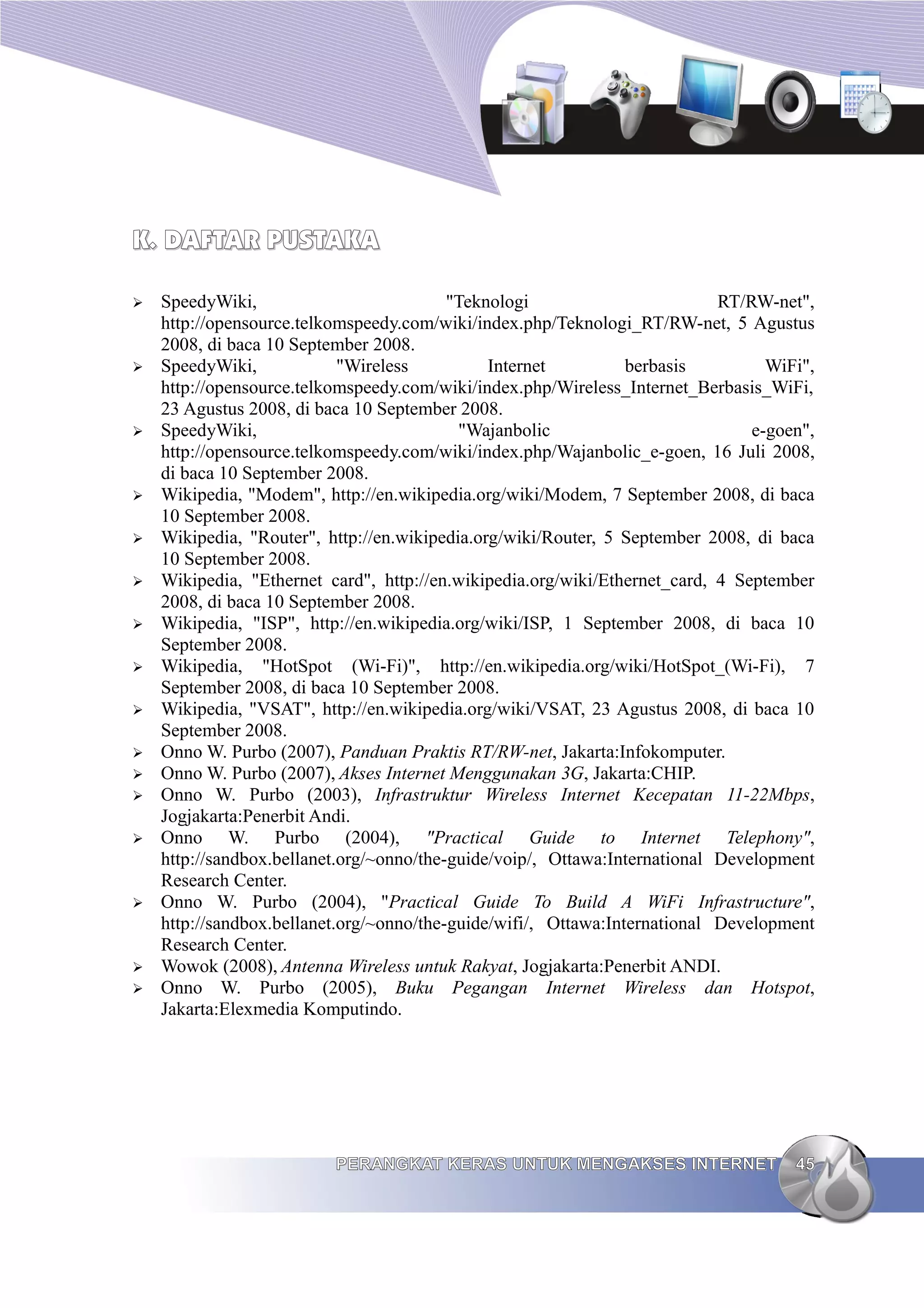 K. DAFTAR PUSTAKA

➢   SpeedyWiki,                           "Teknologi                        RT/RW-net",
    http://opensource.telkomspeedy.com/wiki/index.php/Teknologi_RT/RW-net, 5 Agustus
    2008, di baca 10 September 2008.
➢   SpeedyWiki,             "Wireless          Internet          berbasis         WiFi",
    http://opensource.telkomspeedy.com/wiki/index.php/Wireless_Internet_Berbasis_WiFi,
    23 Agustus 2008, di baca 10 September 2008.
➢   SpeedyWiki,                            "Wajanbolic                          e-goen",
    http://opensource.telkomspeedy.com/wiki/index.php/Wajanbolic_e-goen, 16 Juli 2008,
    di baca 10 September 2008.
➢   Wikipedia, "Modem", http://en.wikipedia.org/wiki/Modem, 7 September 2008, di baca
    10 September 2008.
➢   Wikipedia, "Router", http://en.wikipedia.org/wiki/Router, 5 September 2008, di baca
    10 September 2008.
➢   Wikipedia, "Ethernet card", http://en.wikipedia.org/wiki/Ethernet_card, 4 September
    2008, di baca 10 September 2008.
➢   Wikipedia, "ISP", http://en.wikipedia.org/wiki/ISP, 1 September 2008, di baca 10
    September 2008.
➢   Wikipedia, "HotSpot (Wi-Fi)", http://en.wikipedia.org/wiki/HotSpot_(Wi-Fi), 7
    September 2008, di baca 10 September 2008.
➢   Wikipedia, "VSAT", http://en.wikipedia.org/wiki/VSAT, 23 Agustus 2008, di baca 10
    September 2008.
➢   Onno W. Purbo (2007), Panduan Praktis RT/RW-net, Jakarta:Infokomputer.
➢   Onno W. Purbo (2007), Akses Internet Menggunakan 3G, Jakarta:CHIP.
➢   Onno W. Purbo (2003), Infrastruktur Wireless Internet Kecepatan 11-22Mbps,
    Jogjakarta:Penerbit Andi.
➢   Onno W. Purbo (2004), "Practical Guide to Internet Telephony",
    http://sandbox.bellanet.org/~onno/the-guide/voip/, Ottawa:International Development
    Research Center.
➢   Onno W. Purbo (2004), "Practical Guide To Build A WiFi Infrastructure",
    http://sandbox.bellanet.org/~onno/the-guide/wifi/, Ottawa:International Development
    Research Center.
➢   Wowok (2008), Antenna Wireless untuk Rakyat, Jogjakarta:Penerbit ANDI.
➢   Onno W. Purbo (2005), Buku Pegangan Internet Wireless dan Hotspot,
    Jakarta:Elexmedia Komputindo.




                          PERANGKAT KERAS UNTUK MENGAKSES INTERNET                   45
 