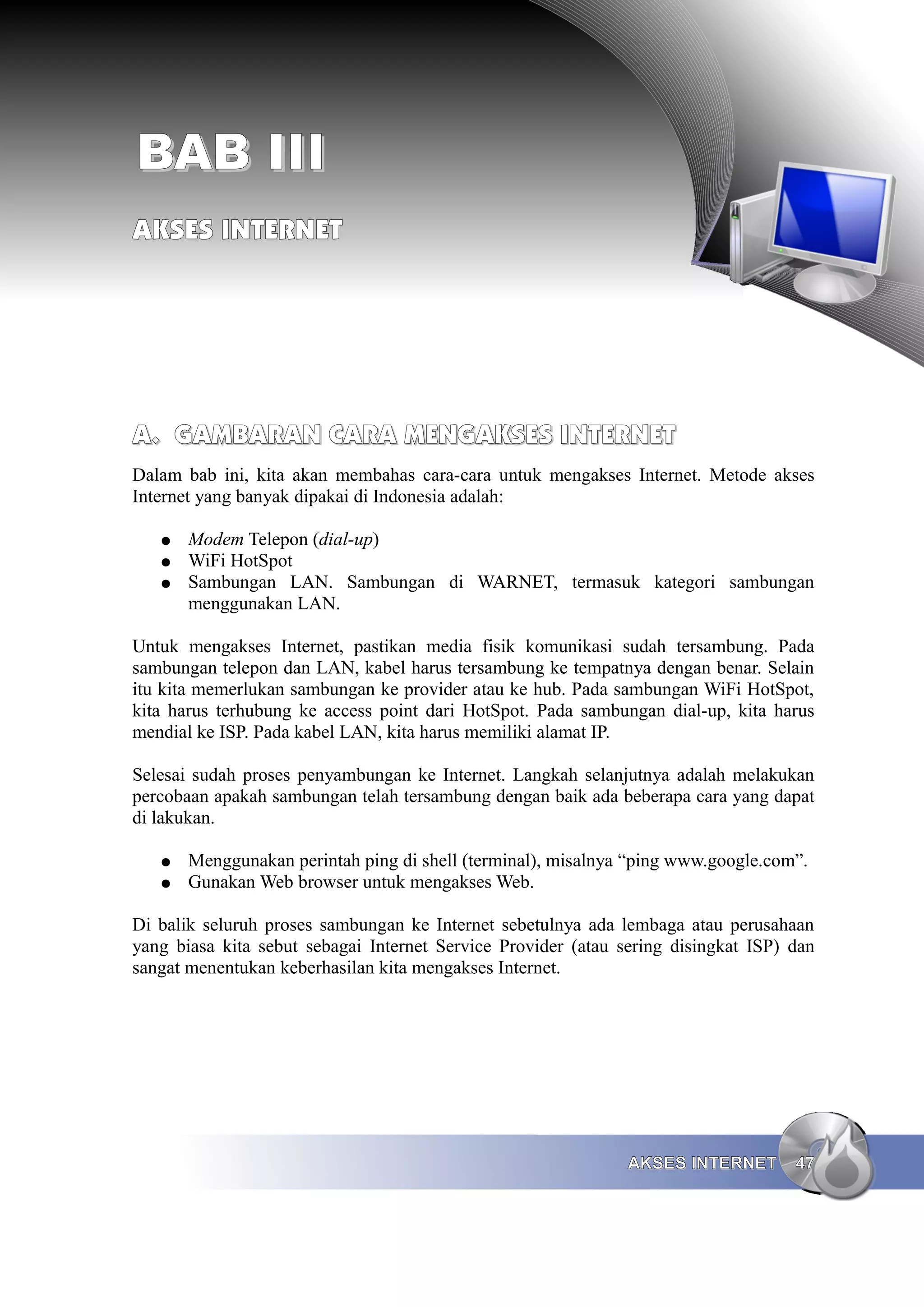 BAB III
AKSES INTERNET




A. GAMBARAN CARA MENGAKSES INTERNET
Dalam bab ini, kita akan membahas cara-cara untuk mengakses Internet. Metode akses
Internet yang banyak dipakai di Indonesia adalah:

   ●   Modem Telepon (dial-up)
   ●   WiFi HotSpot
   ●   Sambungan LAN. Sambungan di WARNET, termasuk kategori sambungan
       menggunakan LAN.

Untuk mengakses Internet, pastikan media fisik komunikasi sudah tersambung. Pada
sambungan telepon dan LAN, kabel harus tersambung ke tempatnya dengan benar. Selain
itu kita memerlukan sambungan ke provider atau ke hub. Pada sambungan WiFi HotSpot,
kita harus terhubung ke access point dari HotSpot. Pada sambungan dial-up, kita harus
mendial ke ISP. Pada kabel LAN, kita harus memiliki alamat IP.

Selesai sudah proses penyambungan ke Internet. Langkah selanjutnya adalah melakukan
percobaan apakah sambungan telah tersambung dengan baik ada beberapa cara yang dapat
di lakukan.

   ●   Menggunakan perintah ping di shell (terminal), misalnya “ping www.google.com”.
   ●   Gunakan Web browser untuk mengakses Web.

Di balik seluruh proses sambungan ke Internet sebetulnya ada lembaga atau perusahaan
yang biasa kita sebut sebagai Internet Service Provider (atau sering disingkat ISP) dan
sangat menentukan keberhasilan kita mengakses Internet.




                                                               AKSES INTERNET       47
 
