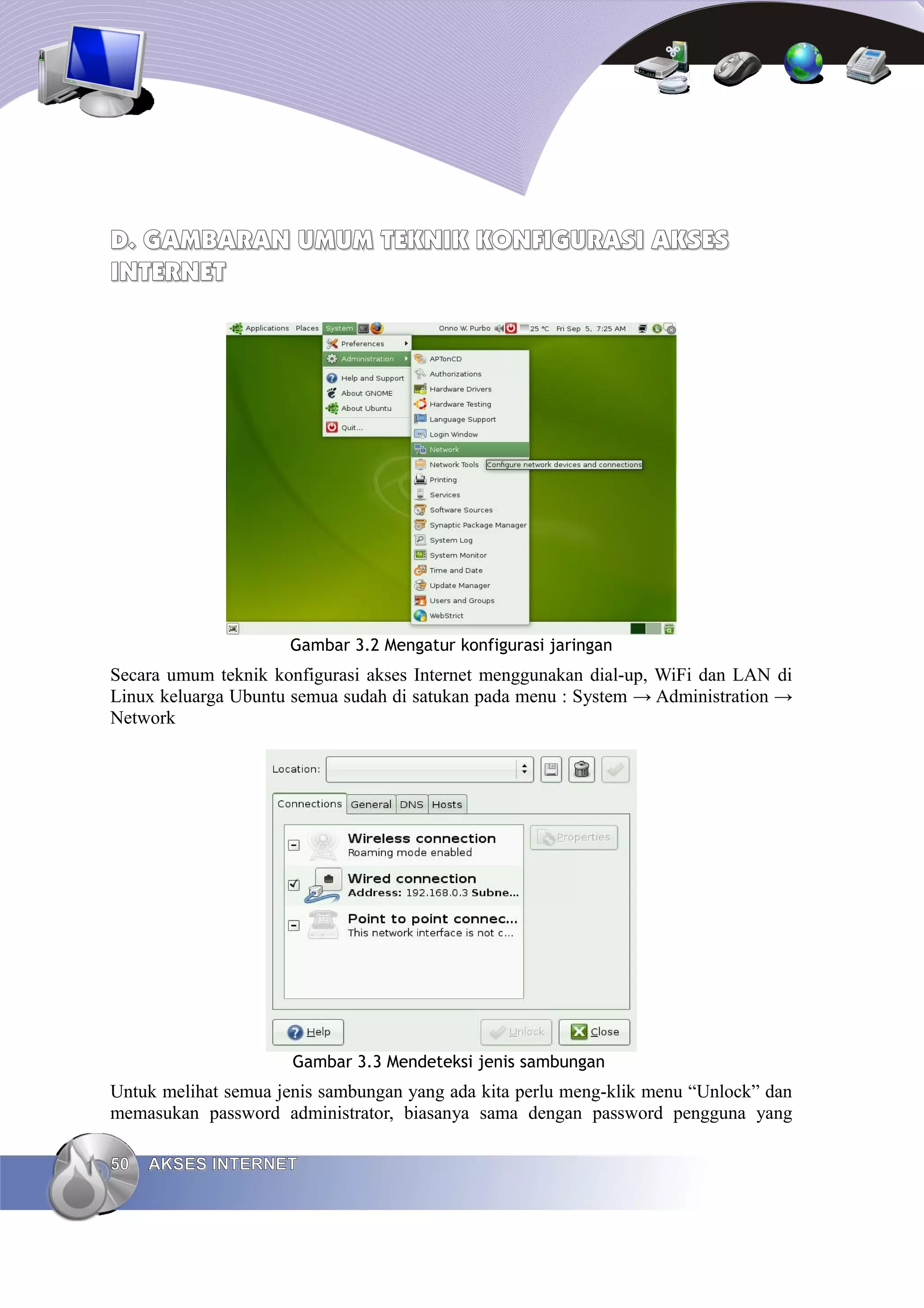 D. GAMBARAN UMUM TEKNIK KONFIGURASI AKSES
INTERNET




                     Gambar 3.2 Mengatur konfigurasi jaringan
Secara umum teknik konfigurasi akses Internet menggunakan dial-up, WiFi dan LAN di
Linux keluarga Ubuntu semua sudah di satukan pada menu : System → Administration →
Network




                      Gambar 3.3 Mendeteksi jenis sambungan
Untuk melihat semua jenis sambungan yang ada kita perlu meng-klik menu “Unlock” dan
memasukan password administrator, biasanya sama dengan password pengguna yang

50   AKSES INTERNET
 