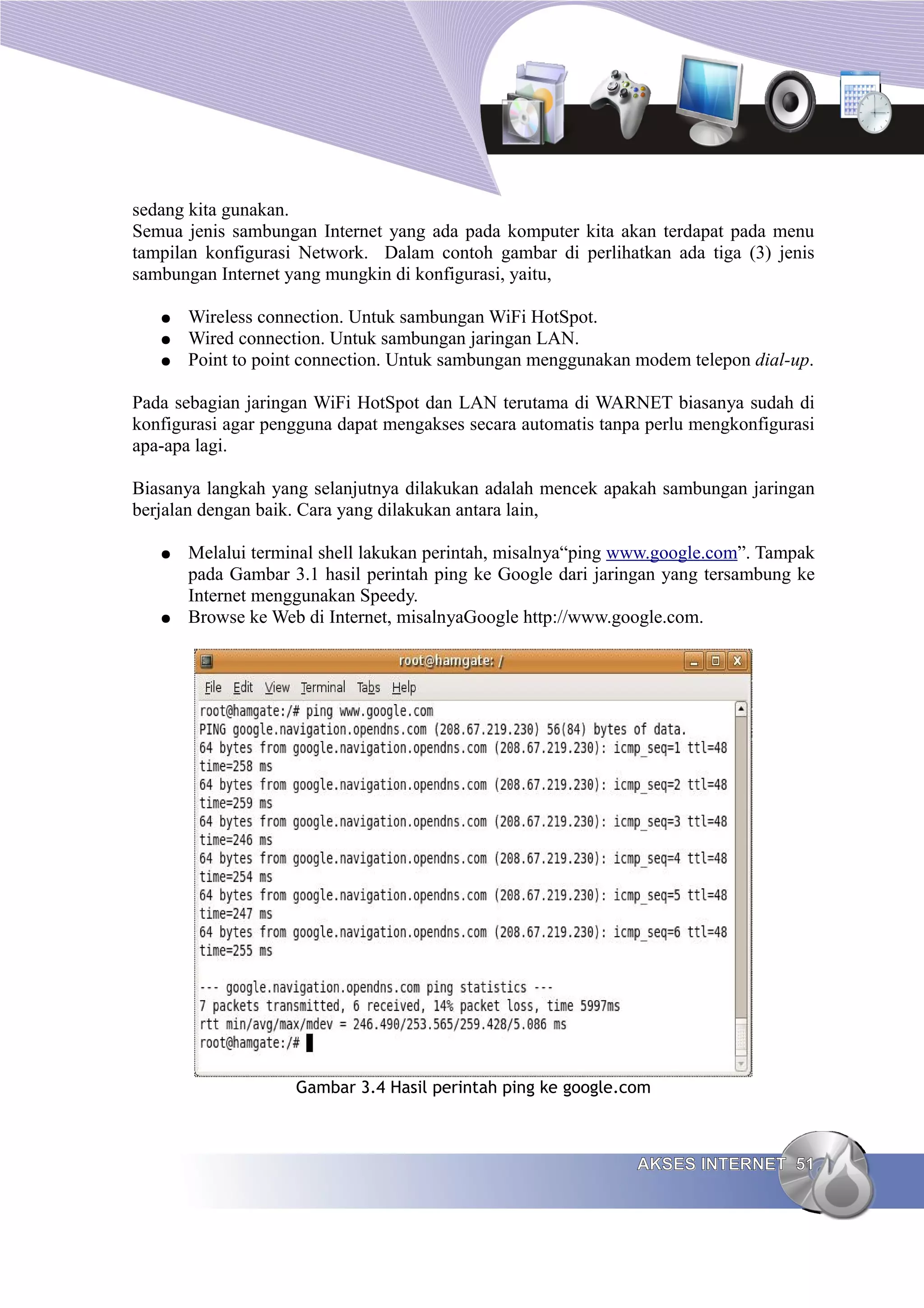 sedang kita gunakan.
Semua jenis sambungan Internet yang ada pada komputer kita akan terdapat pada menu
tampilan konfigurasi Network. Dalam contoh gambar di perlihatkan ada tiga (3) jenis
sambungan Internet yang mungkin di konfigurasi, yaitu,

   ●   Wireless connection. Untuk sambungan WiFi HotSpot.
   ●   Wired connection. Untuk sambungan jaringan LAN.
   ●   Point to point connection. Untuk sambungan menggunakan modem telepon dial-up.

Pada sebagian jaringan WiFi HotSpot dan LAN terutama di WARNET biasanya sudah di
konfigurasi agar pengguna dapat mengakses secara automatis tanpa perlu mengkonfigurasi
apa-apa lagi.

Biasanya langkah yang selanjutnya dilakukan adalah mencek apakah sambungan jaringan
berjalan dengan baik. Cara yang dilakukan antara lain,

   ●   Melalui terminal shell lakukan perintah, misalnya“ping www.google.com”. Tampak
       pada Gambar 3.1 hasil perintah ping ke Google dari jaringan yang tersambung ke
       Internet menggunakan Speedy.
   ●   Browse ke Web di Internet, misalnyaGoogle http://www.google.com.




                    Gambar 3.4 Hasil perintah ping ke google.com



                                                               AKSES INTERNET 51
 