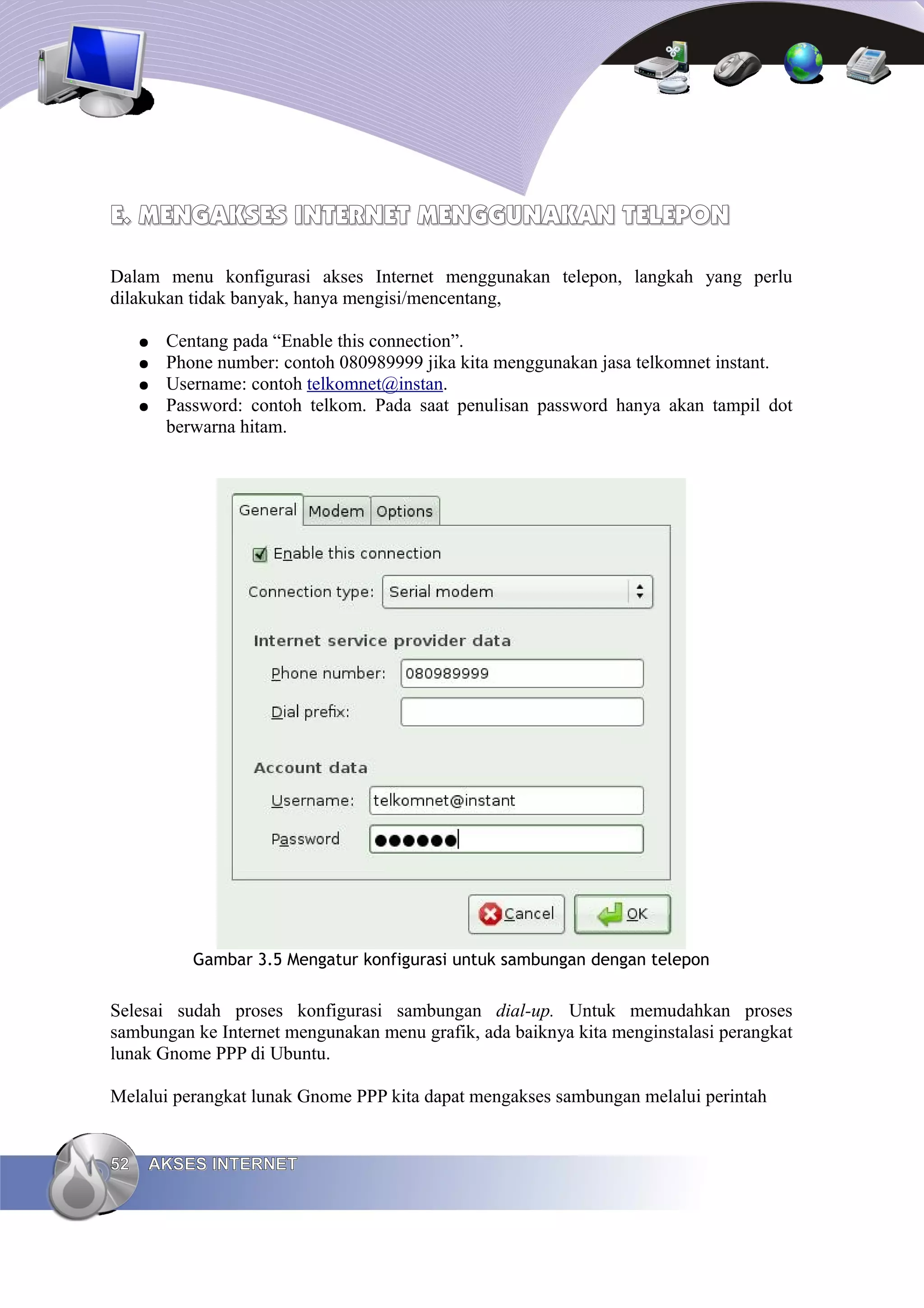 E. MENGAKSES INTERNET MENGGUNAKAN TELEPON

Dalam menu konfigurasi akses Internet menggunakan telepon, langkah yang perlu
dilakukan tidak banyak, hanya mengisi/mencentang,

     ●   Centang pada “Enable this connection”.
     ●   Phone number: contoh 080989999 jika kita menggunakan jasa telkomnet instant.
     ●   Username: contoh telkomnet@instan.
     ●   Password: contoh telkom. Pada saat penulisan password hanya akan tampil dot
         berwarna hitam.




            Gambar 3.5 Mengatur konfigurasi untuk sambungan dengan telepon


Selesai sudah proses konfigurasi sambungan dial-up. Untuk memudahkan proses
sambungan ke Internet mengunakan menu grafik, ada baiknya kita menginstalasi perangkat
lunak Gnome PPP di Ubuntu.

Melalui perangkat lunak Gnome PPP kita dapat mengakses sambungan melalui perintah


52   AKSES INTERNET
 