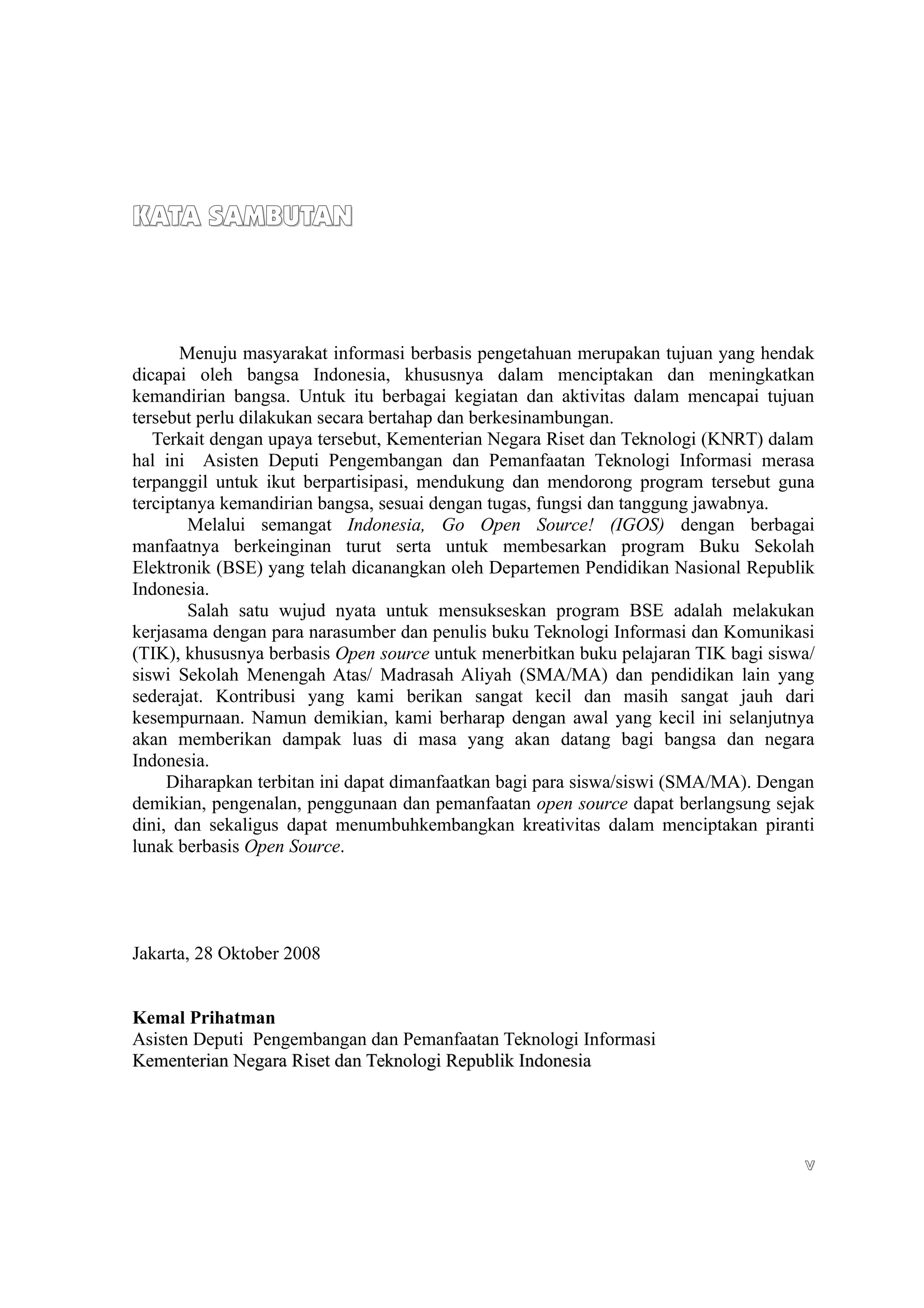 KATA SAMBUTAN



       Menuju masyarakat informasi berbasis pengetahuan merupakan tujuan yang hendak
dicapai oleh bangsa Indonesia, khususnya dalam menciptakan dan meningkatkan
kemandirian bangsa. Untuk itu berbagai kegiatan dan aktivitas dalam mencapai tujuan
tersebut perlu dilakukan secara bertahap dan berkesinambungan.
   Terkait dengan upaya tersebut, Kementerian Negara Riset dan Teknologi (KNRT) dalam
hal ini Asisten Deputi Pengembangan dan Pemanfaatan Teknologi Informasi merasa
terpanggil untuk ikut berpartisipasi, mendukung dan mendorong program tersebut guna
terciptanya kemandirian bangsa, sesuai dengan tugas, fungsi dan tanggung jawabnya.
        Melalui semangat Indonesia, Go Open Source! (IGOS) dengan berbagai
manfaatnya berkeinginan turut serta untuk membesarkan program Buku Sekolah
Elektronik (BSE) yang telah dicanangkan oleh Departemen Pendidikan Nasional Republik
Indonesia.
        Salah satu wujud nyata untuk mensukseskan program BSE adalah melakukan
kerjasama dengan para narasumber dan penulis buku Teknologi Informasi dan Komunikasi
(TIK), khususnya berbasis Open source untuk menerbitkan buku pelajaran TIK bagi siswa/
siswi Sekolah Menengah Atas/ Madrasah Aliyah (SMA/MA) dan pendidikan lain yang
sederajat. Kontribusi yang kami berikan sangat kecil dan masih sangat jauh dari
kesempurnaan. Namun demikian, kami berharap dengan awal yang kecil ini selanjutnya
akan memberikan dampak luas di masa yang akan datang bagi bangsa dan negara
Indonesia.
     Diharapkan terbitan ini dapat dimanfaatkan bagi para siswa/siswi (SMA/MA). Dengan
demikian, pengenalan, penggunaan dan pemanfaatan open source dapat berlangsung sejak
dini, dan sekaligus dapat menumbuhkembangkan kreativitas dalam menciptakan piranti
lunak berbasis Open Source.




Jakarta, 28 Oktober 2008


Kemal Prihatman
Asisten Deputi Pengembangan dan Pemanfaatan Teknologi Informasi
Kementerian Negara Riset dan Teknologi Republik Indonesia




                                                                                    v
 
