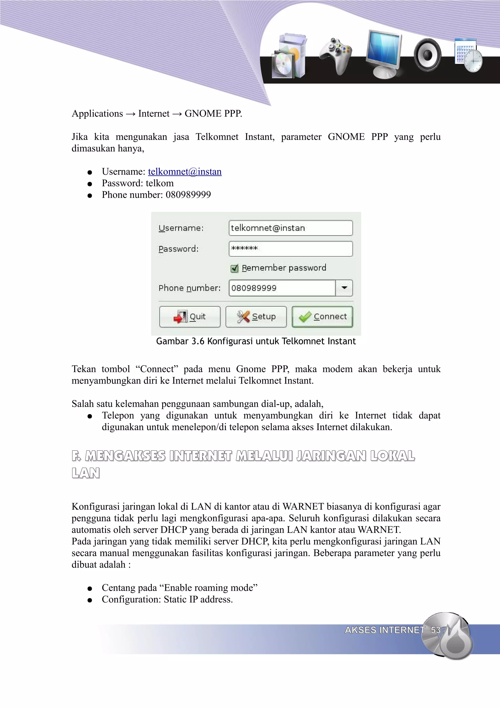 Applications → Internet → GNOME PPP.

Jika kita mengunakan jasa Telkomnet Instant, parameter GNOME PPP yang perlu
dimasukan hanya,

   ●   Username: telkomnet@instan
   ●   Password: telkom
   ●   Phone number: 080989999




                   Gambar 3.6 Konfigurasi untuk Telkomnet Instant


Tekan tombol “Connect” pada menu Gnome PPP, maka modem akan bekerja untuk
menyambungkan diri ke Internet melalui Telkomnet Instant.

Salah satu kelemahan penggunaan sambungan dial-up, adalah,
    ● Telepon yang digunakan untuk menyambungkan diri ke Internet tidak dapat
       digunakan untuk menelepon/di telepon selama akses Internet dilakukan.


F. MENGAKSES INTERNET MELALUI JARINGAN LOKAL
LAN

Konfigurasi jaringan lokal di LAN di kantor atau di WARNET biasanya di konfigurasi agar
pengguna tidak perlu lagi mengkonfigurasi apa-apa. Seluruh konfigurasi dilakukan secara
automatis oleh server DHCP yang berada di jaringan LAN kantor atau WARNET.
Pada jaringan yang tidak memiliki server DHCP, kita perlu mengkonfigurasi jaringan LAN
secara manual menggunakan fasilitas konfigurasi jaringan. Beberapa parameter yang perlu
dibuat adalah :

   ●   Centang pada “Enable roaming mode”
   ●   Configuration: Static IP address.


                                                                AKSES INTERNET 53
 