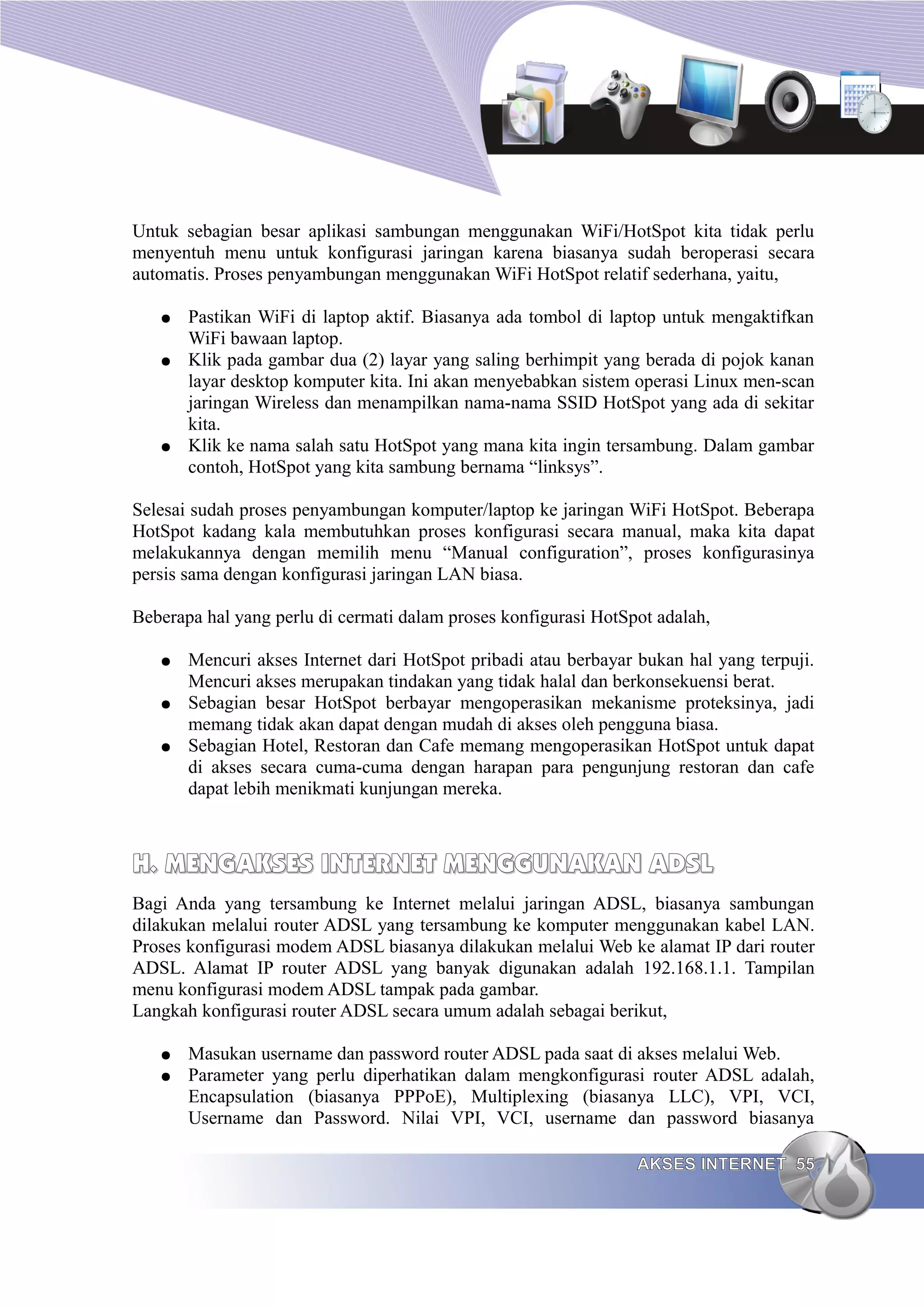 Untuk sebagian besar aplikasi sambungan menggunakan WiFi/HotSpot kita tidak perlu
menyentuh menu untuk konfigurasi jaringan karena biasanya sudah beroperasi secara
automatis. Proses penyambungan menggunakan WiFi HotSpot relatif sederhana, yaitu,

   ●   Pastikan WiFi di laptop aktif. Biasanya ada tombol di laptop untuk mengaktifkan
       WiFi bawaan laptop.
   ●   Klik pada gambar dua (2) layar yang saling berhimpit yang berada di pojok kanan
       layar desktop komputer kita. Ini akan menyebabkan sistem operasi Linux men-scan
       jaringan Wireless dan menampilkan nama-nama SSID HotSpot yang ada di sekitar
       kita.
   ●   Klik ke nama salah satu HotSpot yang mana kita ingin tersambung. Dalam gambar
       contoh, HotSpot yang kita sambung bernama “linksys”.

Selesai sudah proses penyambungan komputer/laptop ke jaringan WiFi HotSpot. Beberapa
HotSpot kadang kala membutuhkan proses konfigurasi secara manual, maka kita dapat
melakukannya dengan memilih menu “Manual configuration”, proses konfigurasinya
persis sama dengan konfigurasi jaringan LAN biasa.

Beberapa hal yang perlu di cermati dalam proses konfigurasi HotSpot adalah,

   ●   Mencuri akses Internet dari HotSpot pribadi atau berbayar bukan hal yang terpuji.
       Mencuri akses merupakan tindakan yang tidak halal dan berkonsekuensi berat.
   ●   Sebagian besar HotSpot berbayar mengoperasikan mekanisme proteksinya, jadi
       memang tidak akan dapat dengan mudah di akses oleh pengguna biasa.
   ●   Sebagian Hotel, Restoran dan Cafe memang mengoperasikan HotSpot untuk dapat
       di akses secara cuma-cuma dengan harapan para pengunjung restoran dan cafe
       dapat lebih menikmati kunjungan mereka.



H. MENGAKSES INTERNET MENGGUNAKAN ADSL
Bagi Anda yang tersambung ke Internet melalui jaringan ADSL, biasanya sambungan
dilakukan melalui router ADSL yang tersambung ke komputer menggunakan kabel LAN.
Proses konfigurasi modem ADSL biasanya dilakukan melalui Web ke alamat IP dari router
ADSL. Alamat IP router ADSL yang banyak digunakan adalah 192.168.1.1. Tampilan
menu konfigurasi modem ADSL tampak pada gambar.
Langkah konfigurasi router ADSL secara umum adalah sebagai berikut,

   ●   Masukan username dan password router ADSL pada saat di akses melalui Web.
   ●   Parameter yang perlu diperhatikan dalam mengkonfigurasi router ADSL adalah,
       Encapsulation (biasanya PPPoE), Multiplexing (biasanya LLC), VPI, VCI,
       Username dan Password. Nilai VPI, VCI, username dan password biasanya

                                                                 AKSES INTERNET 55
 