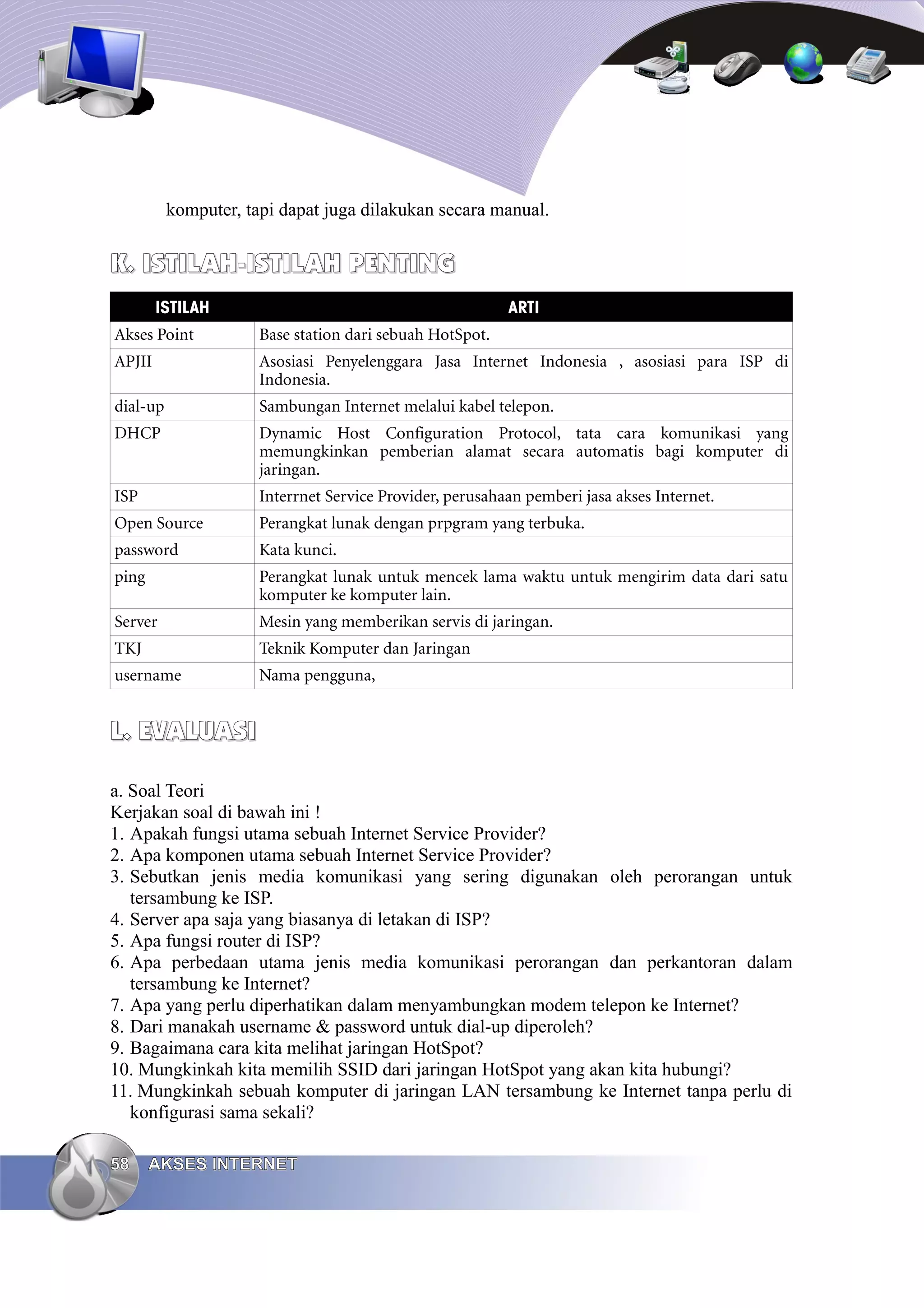 komputer, tapi dapat juga dilakukan secara manual.


K. ISTILAH-ISTILAH PENTING
        ISTILAH                                           ARTI
Akses Point           Base station dari sebuah HotSpot.
APJII                 Asosiasi Penyelenggara Jasa Internet Indonesia , asosiasi para ISP di
                      Indonesia.
dial-up               Sambungan Internet melalui kabel telepon.
DHCP                  Dynamic Host Configuration Protocol, tata cara komunikasi yang
                      memungkinkan pemberian alamat secara automatis bagi komputer di
                      jaringan.
ISP                   Interrnet Service Provider, perusahaan pemberi jasa akses Internet.
Open Source           Perangkat lunak dengan prpgram yang terbuka.
password              Kata kunci.
ping                  Perangkat lunak untuk mencek lama waktu untuk mengirim data dari satu
                      komputer ke komputer lain.
Server                Mesin yang memberikan servis di jaringan.
TKJ                   Teknik Komputer dan Jaringan
username              Nama pengguna,


L. EVALUASI

a. Soal Teori
Kerjakan soal di bawah ini !
1. Apakah fungsi utama sebuah Internet Service Provider?
2. Apa komponen utama sebuah Internet Service Provider?
3. Sebutkan jenis media komunikasi yang sering digunakan oleh perorangan untuk
   tersambung ke ISP.
4. Server apa saja yang biasanya di letakan di ISP?
5. Apa fungsi router di ISP?
6. Apa perbedaan utama jenis media komunikasi perorangan dan perkantoran dalam
   tersambung ke Internet?
7. Apa yang perlu diperhatikan dalam menyambungkan modem telepon ke Internet?
8. Dari manakah username & password untuk dial-up diperoleh?
9. Bagaimana cara kita melihat jaringan HotSpot?
10. Mungkinkah kita memilih SSID dari jaringan HotSpot yang akan kita hubungi?
11. Mungkinkah sebuah komputer di jaringan LAN tersambung ke Internet tanpa perlu di
   konfigurasi sama sekali?

58     AKSES INTERNET
 