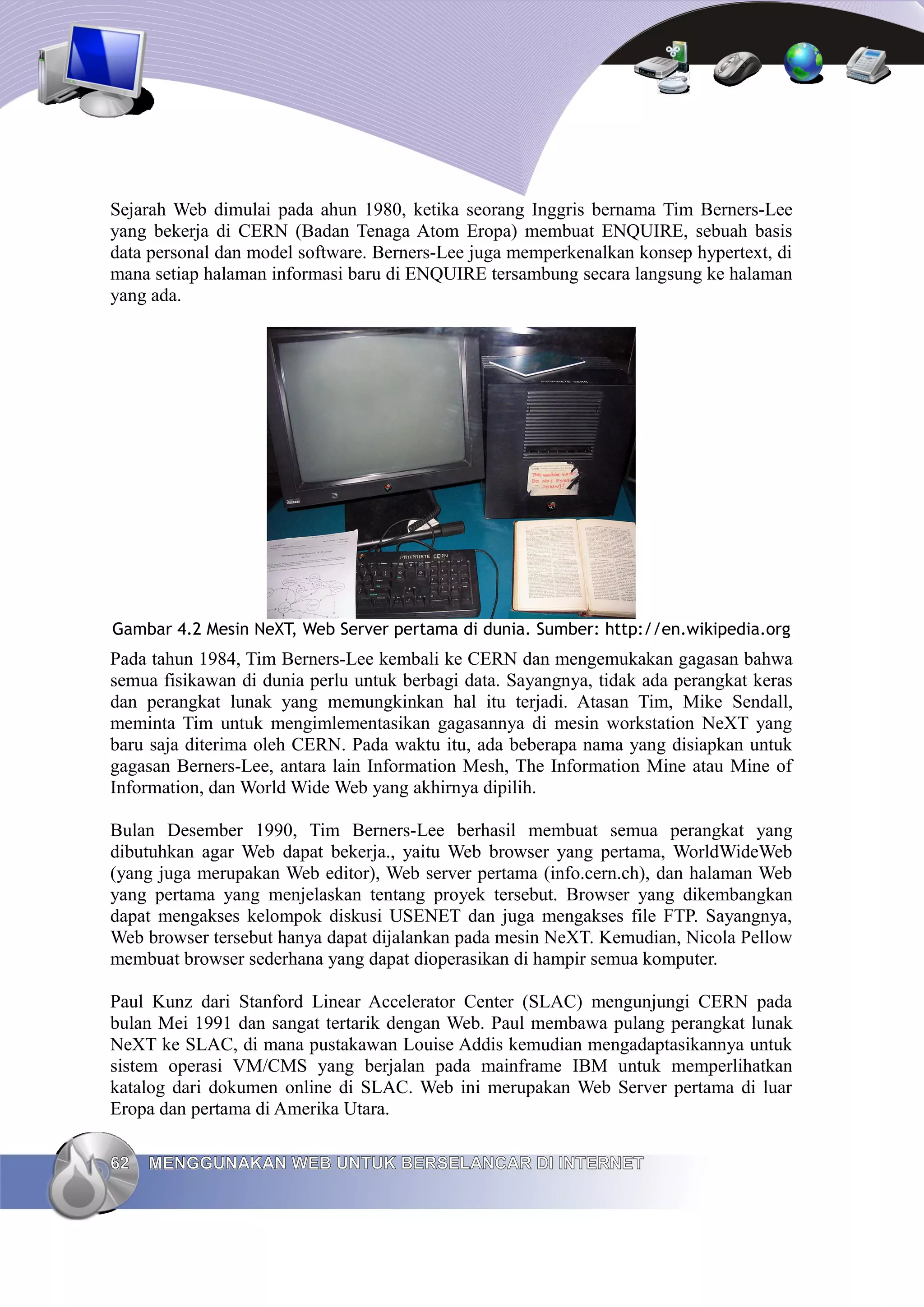Sejarah Web dimulai pada ahun 1980, ketika seorang Inggris bernama Tim Berners-Lee
yang bekerja di CERN (Badan Tenaga Atom Eropa) membuat ENQUIRE, sebuah basis
data personal dan model software. Berners-Lee juga memperkenalkan konsep hypertext, di
mana setiap halaman informasi baru di ENQUIRE tersambung secara langsung ke halaman
yang ada.




Gambar 4.2 Mesin NeXT, Web Server pertama di dunia. Sumber: http://en.wikipedia.org
Pada tahun 1984, Tim Berners-Lee kembali ke CERN dan mengemukakan gagasan bahwa
semua fisikawan di dunia perlu untuk berbagi data. Sayangnya, tidak ada perangkat keras
dan perangkat lunak yang memungkinkan hal itu terjadi. Atasan Tim, Mike Sendall,
meminta Tim untuk mengimlementasikan gagasannya di mesin workstation NeXT yang
baru saja diterima oleh CERN. Pada waktu itu, ada beberapa nama yang disiapkan untuk
gagasan Berners-Lee, antara lain Information Mesh, The Information Mine atau Mine of
Information, dan World Wide Web yang akhirnya dipilih.

Bulan Desember 1990, Tim Berners-Lee berhasil membuat semua perangkat yang
dibutuhkan agar Web dapat bekerja., yaitu Web browser yang pertama, WorldWideWeb
(yang juga merupakan Web editor), Web server pertama (info.cern.ch), dan halaman Web
yang pertama yang menjelaskan tentang proyek tersebut. Browser yang dikembangkan
dapat mengakses kelompok diskusi USENET dan juga mengakses file FTP. Sayangnya,
Web browser tersebut hanya dapat dijalankan pada mesin NeXT. Kemudian, Nicola Pellow
membuat browser sederhana yang dapat dioperasikan di hampir semua komputer.

Paul Kunz dari Stanford Linear Accelerator Center (SLAC) mengunjungi CERN pada
bulan Mei 1991 dan sangat tertarik dengan Web. Paul membawa pulang perangkat lunak
NeXT ke SLAC, di mana pustakawan Louise Addis kemudian mengadaptasikannya untuk
sistem operasi VM/CMS yang berjalan pada mainframe IBM untuk memperlihatkan
katalog dari dokumen online di SLAC. Web ini merupakan Web Server pertama di luar
Eropa dan pertama di Amerika Utara.

62   MENGGUNAKAN WEB UNTUK BERSELANCAR DI INTERNET
 