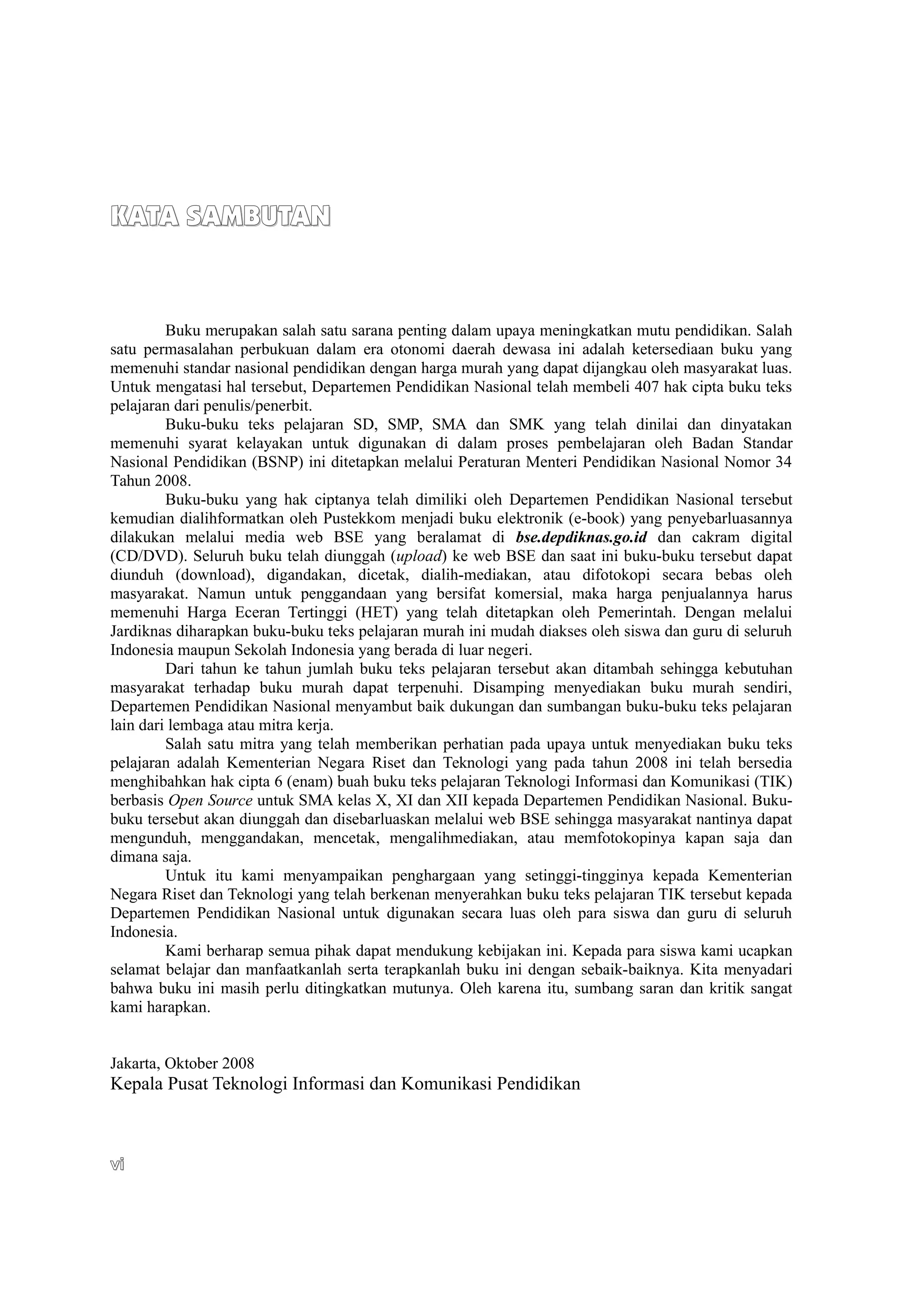KATA SAMBUTAN


         Buku merupakan salah satu sarana penting dalam upaya meningkatkan mutu pendidikan. Salah
satu permasalahan perbukuan dalam era otonomi daerah dewasa ini adalah ketersediaan buku yang
memenuhi standar nasional pendidikan dengan harga murah yang dapat dijangkau oleh masyarakat luas.
Untuk mengatasi hal tersebut, Departemen Pendidikan Nasional telah membeli 407 hak cipta buku teks
pelajaran dari penulis/penerbit.
         Buku-buku teks pelajaran SD, SMP, SMA dan SMK yang telah dinilai dan dinyatakan
memenuhi syarat kelayakan untuk digunakan di dalam proses pembelajaran oleh Badan Standar
Nasional Pendidikan (BSNP) ini ditetapkan melalui Peraturan Menteri Pendidikan Nasional Nomor 34
Tahun 2008.
         Buku-buku yang hak ciptanya telah dimiliki oleh Departemen Pendidikan Nasional tersebut
kemudian dialihformatkan oleh Pustekkom menjadi buku elektronik (e-book) yang penyebarluasannya
dilakukan melalui media web BSE yang beralamat di bse.depdiknas.go.id dan cakram digital
(CD/DVD). Seluruh buku telah diunggah (upload) ke web BSE dan saat ini buku-buku tersebut dapat
diunduh (download), digandakan, dicetak, dialih-mediakan, atau difotokopi secara bebas oleh
masyarakat. Namun untuk penggandaan yang bersifat komersial, maka harga penjualannya harus
memenuhi Harga Eceran Tertinggi (HET) yang telah ditetapkan oleh Pemerintah. Dengan melalui
Jardiknas diharapkan buku-buku teks pelajaran murah ini mudah diakses oleh siswa dan guru di seluruh
Indonesia maupun Sekolah Indonesia yang berada di luar negeri.
         Dari tahun ke tahun jumlah buku teks pelajaran tersebut akan ditambah sehingga kebutuhan
masyarakat terhadap buku murah dapat terpenuhi. Disamping menyediakan buku murah sendiri,
Departemen Pendidikan Nasional menyambut baik dukungan dan sumbangan buku-buku teks pelajaran
lain dari lembaga atau mitra kerja.
         Salah satu mitra yang telah memberikan perhatian pada upaya untuk menyediakan buku teks
pelajaran adalah Kementerian Negara Riset dan Teknologi yang pada tahun 2008 ini telah bersedia
menghibahkan hak cipta 6 (enam) buah buku teks pelajaran Teknologi Informasi dan Komunikasi (TIK)
berbasis Open Source untuk SMA kelas X, XI dan XII kepada Departemen Pendidikan Nasional. Buku-
buku tersebut akan diunggah dan disebarluaskan melalui web BSE sehingga masyarakat nantinya dapat
mengunduh, menggandakan, mencetak, mengalihmediakan, atau memfotokopinya kapan saja dan
dimana saja.
         Untuk itu kami menyampaikan penghargaan yang setinggi-tingginya kepada Kementerian
Negara Riset dan Teknologi yang telah berkenan menyerahkan buku teks pelajaran TIK tersebut kepada
Departemen Pendidikan Nasional untuk digunakan secara luas oleh para siswa dan guru di seluruh
Indonesia.
         Kami berharap semua pihak dapat mendukung kebijakan ini. Kepada para siswa kami ucapkan
selamat belajar dan manfaatkanlah serta terapkanlah buku ini dengan sebaik-baiknya. Kita menyadari
bahwa buku ini masih perlu ditingkatkan mutunya. Oleh karena itu, sumbang saran dan kritik sangat
kami harapkan.


Jakarta, Oktober 2008
Kepala Pusat Teknologi Informasi dan Komunikasi Pendidikan



vi
 