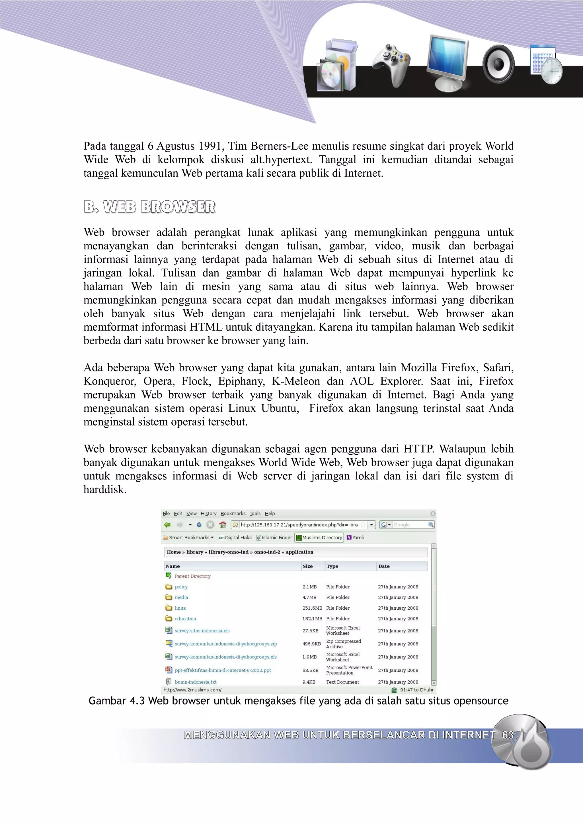 Pada tanggal 6 Agustus 1991, Tim Berners-Lee menulis resume singkat dari proyek World
Wide Web di kelompok diskusi alt.hypertext. Tanggal ini kemudian ditandai sebagai
tanggal kemunculan Web pertama kali secara publik di Internet.


B. WEB BROWSER
Web browser adalah perangkat lunak aplikasi yang memungkinkan pengguna untuk
menayangkan dan berinteraksi dengan tulisan, gambar, video, musik dan berbagai
informasi lainnya yang terdapat pada halaman Web di sebuah situs di Internet atau di
jaringan lokal. Tulisan dan gambar di halaman Web dapat mempunyai hyperlink ke
halaman Web lain di mesin yang sama atau di situs web lainnya. Web browser
memungkinkan pengguna secara cepat dan mudah mengakses informasi yang diberikan
oleh banyak situs Web dengan cara menjelajahi link tersebut. Web browser akan
memformat informasi HTML untuk ditayangkan. Karena itu tampilan halaman Web sedikit
berbeda dari satu browser ke browser yang lain.

Ada beberapa Web browser yang dapat kita gunakan, antara lain Mozilla Firefox, Safari,
Konqueror, Opera, Flock, Epiphany, K-Meleon dan AOL Explorer. Saat ini, Firefox
merupakan Web browser terbaik yang banyak digunakan di Internet. Bagi Anda yang
menggunakan sistem operasi Linux Ubuntu, Firefox akan langsung terinstal saat Anda
menginstal sistem operasi tersebut.

Web browser kebanyakan digunakan sebagai agen pengguna dari HTTP. Walaupun lebih
banyak digunakan untuk mengakses World Wide Web, Web browser juga dapat digunakan
untuk mengakses informasi di Web server di jaringan lokal dan isi dari file system di
harddisk.




 Gambar 4.3 Web browser untuk mengakses file yang ada di salah satu situs opensource


                   MENGGUNAKAN WEB UNTUK BERSELANCAR DI INTERNET 63
 