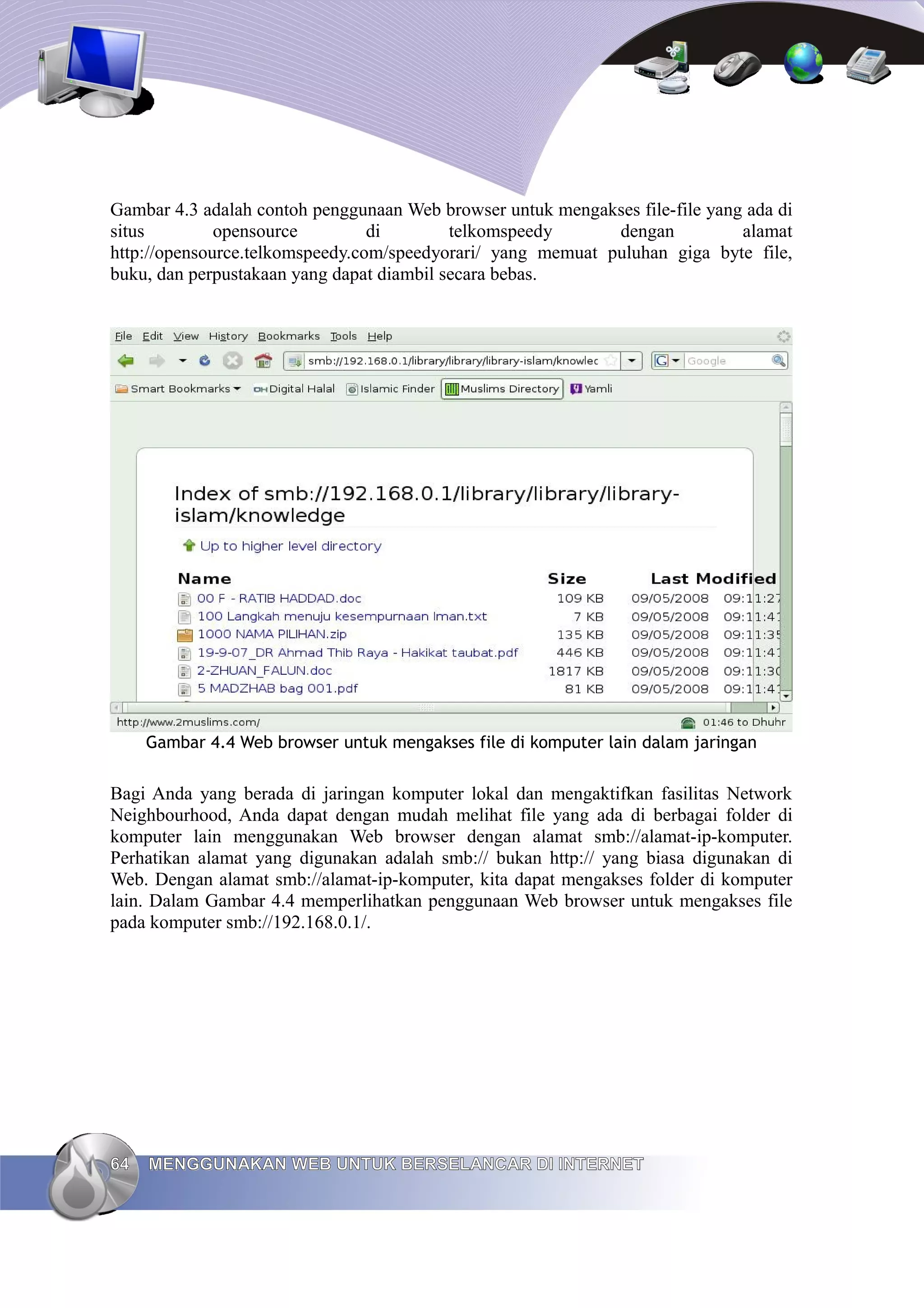 Gambar 4.3 adalah contoh penggunaan Web browser untuk mengakses file-file yang ada di
situs         opensource         di        telkomspeedy      dengan           alamat
http://opensource.telkomspeedy.com/speedyorari/ yang memuat puluhan giga byte file,
buku, dan perpustakaan yang dapat diambil secara bebas.




     Gambar 4.4 Web browser untuk mengakses file di komputer lain dalam jaringan


Bagi Anda yang berada di jaringan komputer lokal dan mengaktifkan fasilitas Network
Neighbourhood, Anda dapat dengan mudah melihat file yang ada di berbagai folder di
komputer lain menggunakan Web browser dengan alamat smb://alamat-ip-komputer.
Perhatikan alamat yang digunakan adalah smb:// bukan http:// yang biasa digunakan di
Web. Dengan alamat smb://alamat-ip-komputer, kita dapat mengakses folder di komputer
lain. Dalam Gambar 4.4 memperlihatkan penggunaan Web browser untuk mengakses file
pada komputer smb://192.168.0.1/.




64   MENGGUNAKAN WEB UNTUK BERSELANCAR DI INTERNET
 
