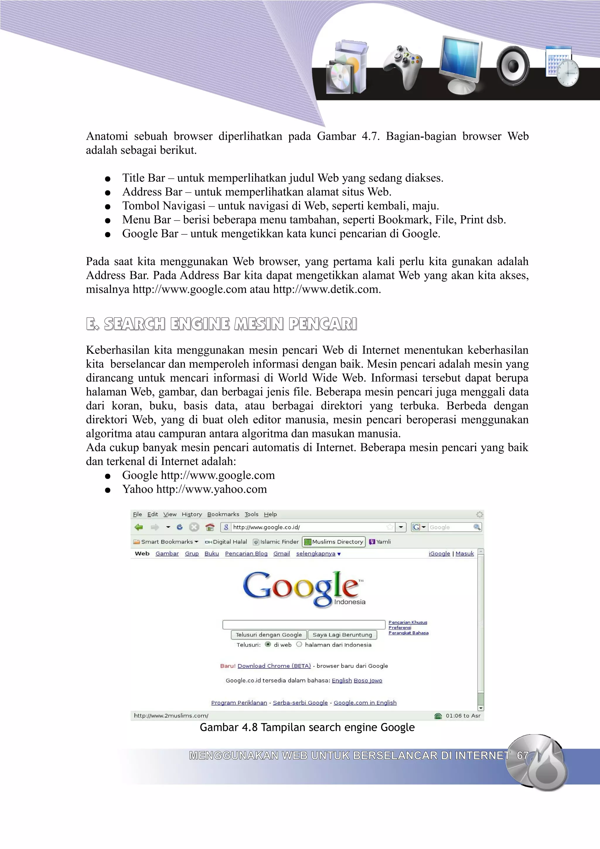 Anatomi sebuah browser diperlihatkan pada Gambar 4.7. Bagian-bagian browser Web
adalah sebagai berikut.

   ●   Title Bar – untuk memperlihatkan judul Web yang sedang diakses.
   ●   Address Bar – untuk memperlihatkan alamat situs Web.
   ●   Tombol Navigasi – untuk navigasi di Web, seperti kembali, maju.
   ●   Menu Bar – berisi beberapa menu tambahan, seperti Bookmark, File, Print dsb.
   ●   Google Bar – untuk mengetikkan kata kunci pencarian di Google.

Pada saat kita menggunakan Web browser, yang pertama kali perlu kita gunakan adalah
Address Bar. Pada Address Bar kita dapat mengetikkan alamat Web yang akan kita akses,
misalnya http://www.google.com atau http://www.detik.com.


E. SEARCH ENGINE MESIN PENCARI
Keberhasilan kita menggunakan mesin pencari Web di Internet menentukan keberhasilan
kita berselancar dan memperoleh informasi dengan baik. Mesin pencari adalah mesin yang
dirancang untuk mencari informasi di World Wide Web. Informasi tersebut dapat berupa
halaman Web, gambar, dan berbagai jenis file. Beberapa mesin pencari juga menggali data
dari koran, buku, basis data, atau berbagai direktori yang terbuka. Berbeda dengan
direktori Web, yang di buat oleh editor manusia, mesin pencari beroperasi menggunakan
algoritma atau campuran antara algoritma dan masukan manusia.
Ada cukup banyak mesin pencari automatis di Internet. Beberapa mesin pencari yang baik
dan terkenal di Internet adalah:
    ● Google http://www.google.com
    ● Yahoo http://www.yahoo.com




                      Gambar 4.8 Tampilan search engine Google

                    MENGGUNAKAN WEB UNTUK BERSELANCAR DI INTERNET 67
 