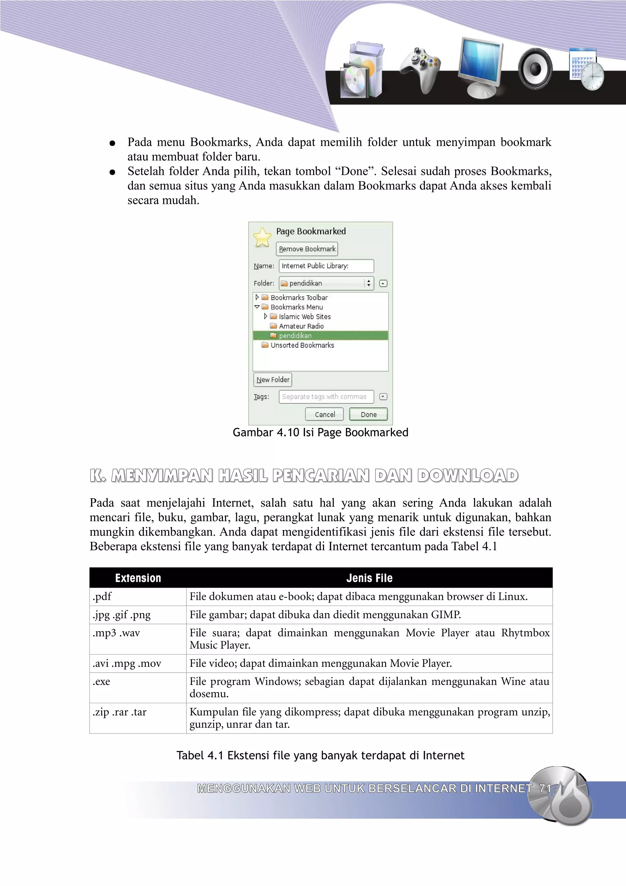 ●    Pada menu Bookmarks, Anda dapat memilih folder untuk menyimpan bookmark
         atau membuat folder baru.
    ●    Setelah folder Anda pilih, tekan tombol “Done”. Selesai sudah proses Bookmarks,
         dan semua situs yang Anda masukkan dalam Bookmarks dapat Anda akses kembali
         secara mudah.




                             Gambar 4.10 Isi Page Bookmarked


K. MENYIMPAN HASIL PENCARIAN DAN DOWNLOAD
Pada saat menjelajahi Internet, salah satu hal yang akan sering Anda lakukan adalah
mencari file, buku, gambar, lagu, perangkat lunak yang menarik untuk digunakan, bahkan
mungkin dikembangkan. Anda dapat mengidentifikasi jenis file dari ekstensi file tersebut.
Beberapa ekstensi file yang banyak terdapat di Internet tercantum pada Tabel 4.1

       Extension                                    Jenis File
.pdf                 File dokumen atau e-book; dapat dibaca menggunakan browser di Linux.
.jpg .gif .png       File gambar; dapat dibuka dan diedit menggunakan GIMP.
.mp3 .wav            File suara; dapat dimainkan menggunakan Movie Player atau Rhytmbox
                     Music Player.
.avi .mpg .mov       File video; dapat dimainkan menggunakan Movie Player.
.exe                 File program Windows; sebagian dapat dijalankan menggunakan Wine atau
                     dosemu.
.zip .rar .tar       Kumpulan file yang dikompress; dapat dibuka menggunakan program unzip,
                     gunzip, unrar dan tar.

                   Tabel 4.1 Ekstensi file yang banyak terdapat di Internet

                      MENGGUNAKAN WEB UNTUK BERSELANCAR DI INTERNET 71
 