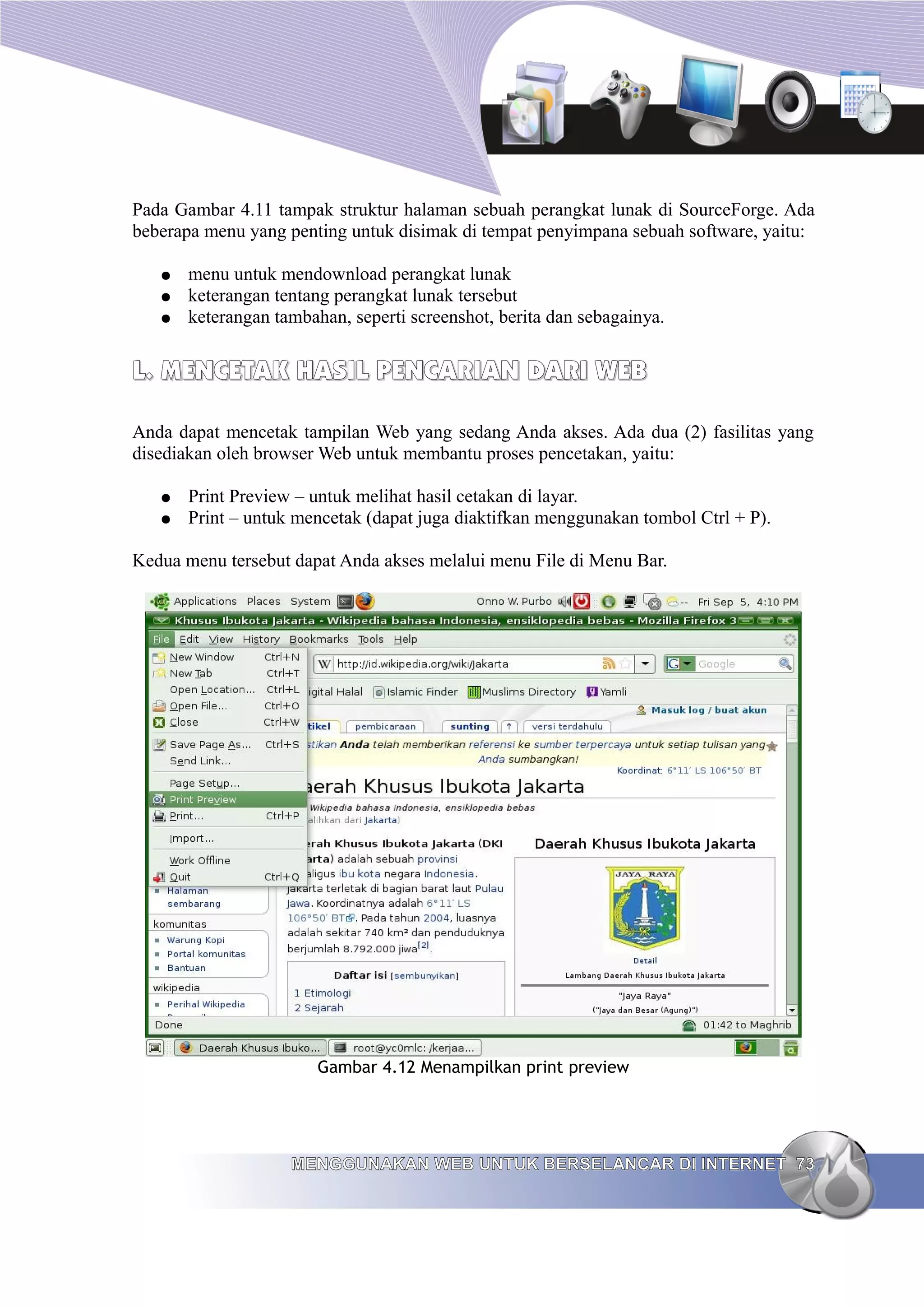 Pada Gambar 4.11 tampak struktur halaman sebuah perangkat lunak di SourceForge. Ada
beberapa menu yang penting untuk disimak di tempat penyimpana sebuah software, yaitu:

   ●   menu untuk mendownload perangkat lunak
   ●   keterangan tentang perangkat lunak tersebut
   ●   keterangan tambahan, seperti screenshot, berita dan sebagainya.


L. MENCETAK HASIL PENCARIAN DARI WEB

Anda dapat mencetak tampilan Web yang sedang Anda akses. Ada dua (2) fasilitas yang
disediakan oleh browser Web untuk membantu proses pencetakan, yaitu:

   ●   Print Preview – untuk melihat hasil cetakan di layar.
   ●   Print – untuk mencetak (dapat juga diaktifkan menggunakan tombol Ctrl + P).

Kedua menu tersebut dapat Anda akses melalui menu File di Menu Bar.




                        Gambar 4.12 Menampilkan print preview




                    MENGGUNAKAN WEB UNTUK BERSELANCAR DI INTERNET 73
 