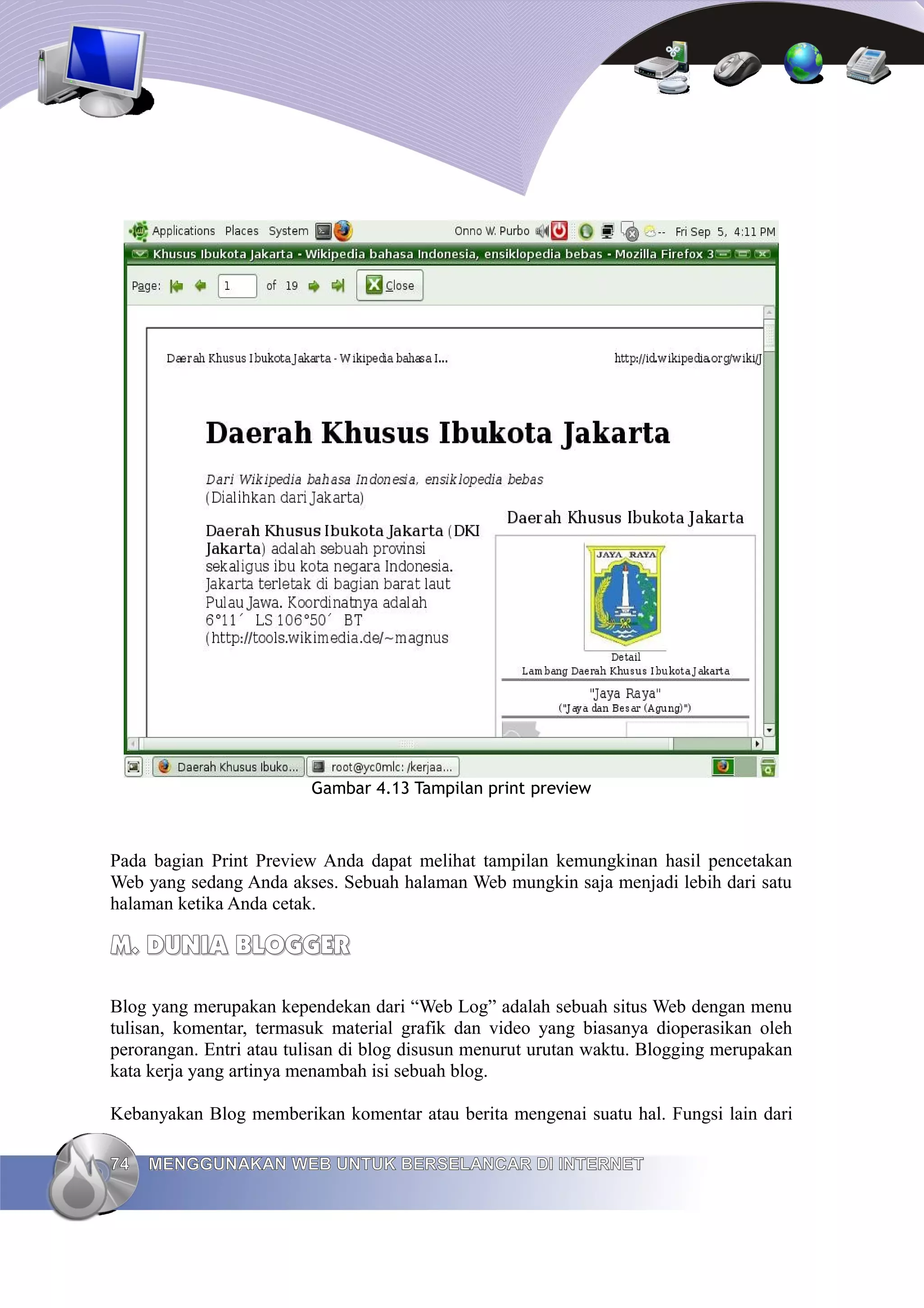 Gambar 4.13 Tampilan print preview



Pada bagian Print Preview Anda dapat melihat tampilan kemungkinan hasil pencetakan
Web yang sedang Anda akses. Sebuah halaman Web mungkin saja menjadi lebih dari satu
halaman ketika Anda cetak.

M. DUNIA BLOGGER

Blog yang merupakan kependekan dari “Web Log” adalah sebuah situs Web dengan menu
tulisan, komentar, termasuk material grafik dan video yang biasanya dioperasikan oleh
perorangan. Entri atau tulisan di blog disusun menurut urutan waktu. Blogging merupakan
kata kerja yang artinya menambah isi sebuah blog.

Kebanyakan Blog memberikan komentar atau berita mengenai suatu hal. Fungsi lain dari

74   MENGGUNAKAN WEB UNTUK BERSELANCAR DI INTERNET
 