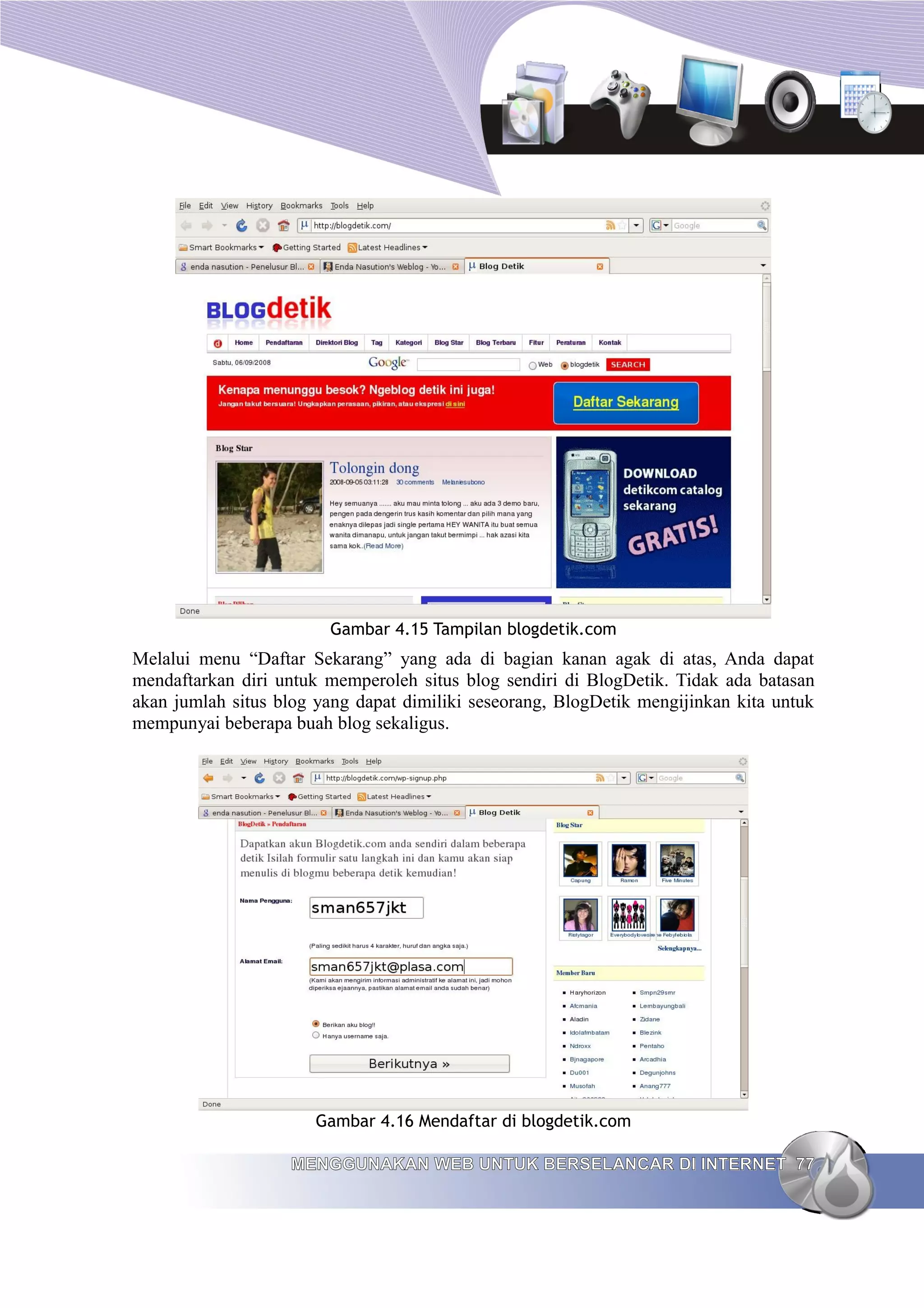 Gambar 4.15 Tampilan blogdetik.com
Melalui menu “Daftar Sekarang” yang ada di bagian kanan agak di atas, Anda dapat
mendaftarkan diri untuk memperoleh situs blog sendiri di BlogDetik. Tidak ada batasan
akan jumlah situs blog yang dapat dimiliki seseorang, BlogDetik mengijinkan kita untuk
mempunyai beberapa buah blog sekaligus.




                       Gambar 4.16 Mendaftar di blogdetik.com

                   MENGGUNAKAN WEB UNTUK BERSELANCAR DI INTERNET 77
 