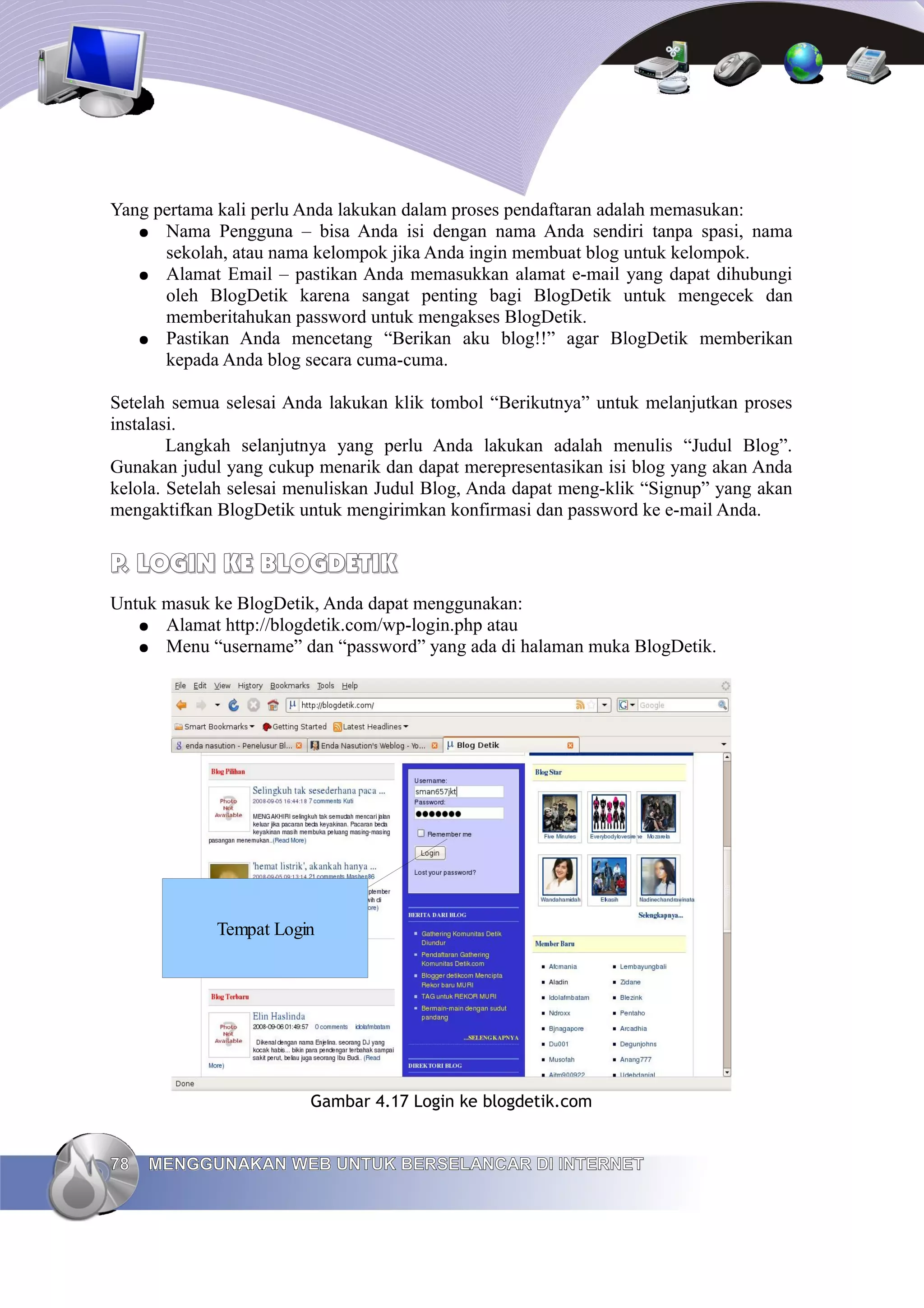 Yang pertama kali perlu Anda lakukan dalam proses pendaftaran adalah memasukan:
   ● Nama Pengguna – bisa Anda isi dengan nama Anda sendiri tanpa spasi, nama
      sekolah, atau nama kelompok jika Anda ingin membuat blog untuk kelompok.
   ● Alamat Email – pastikan Anda memasukkan alamat e-mail yang dapat dihubungi
      oleh BlogDetik karena sangat penting bagi BlogDetik untuk mengecek dan
      memberitahukan password untuk mengakses BlogDetik.
   ● Pastikan Anda mencetang “Berikan aku blog!!” agar BlogDetik memberikan
      kepada Anda blog secara cuma-cuma.

Setelah semua selesai Anda lakukan klik tombol “Berikutnya” untuk melanjutkan proses
instalasi.
        Langkah selanjutnya yang perlu Anda lakukan adalah menulis “Judul Blog”.
Gunakan judul yang cukup menarik dan dapat merepresentasikan isi blog yang akan Anda
kelola. Setelah selesai menuliskan Judul Blog, Anda dapat meng-klik “Signup” yang akan
mengaktifkan BlogDetik untuk mengirimkan konfirmasi dan password ke e-mail Anda.


P. LOGIN KE BLOGDETIK
Untuk masuk ke BlogDetik, Anda dapat menggunakan:
   ● Alamat http://blogdetik.com/wp-login.php atau
   ● Menu “username” dan “password” yang ada di halaman muka BlogDetik.




             Tempat Login




                         Gambar 4.17 Login ke blogdetik.com


78   MENGGUNAKAN WEB UNTUK BERSELANCAR DI INTERNET
 