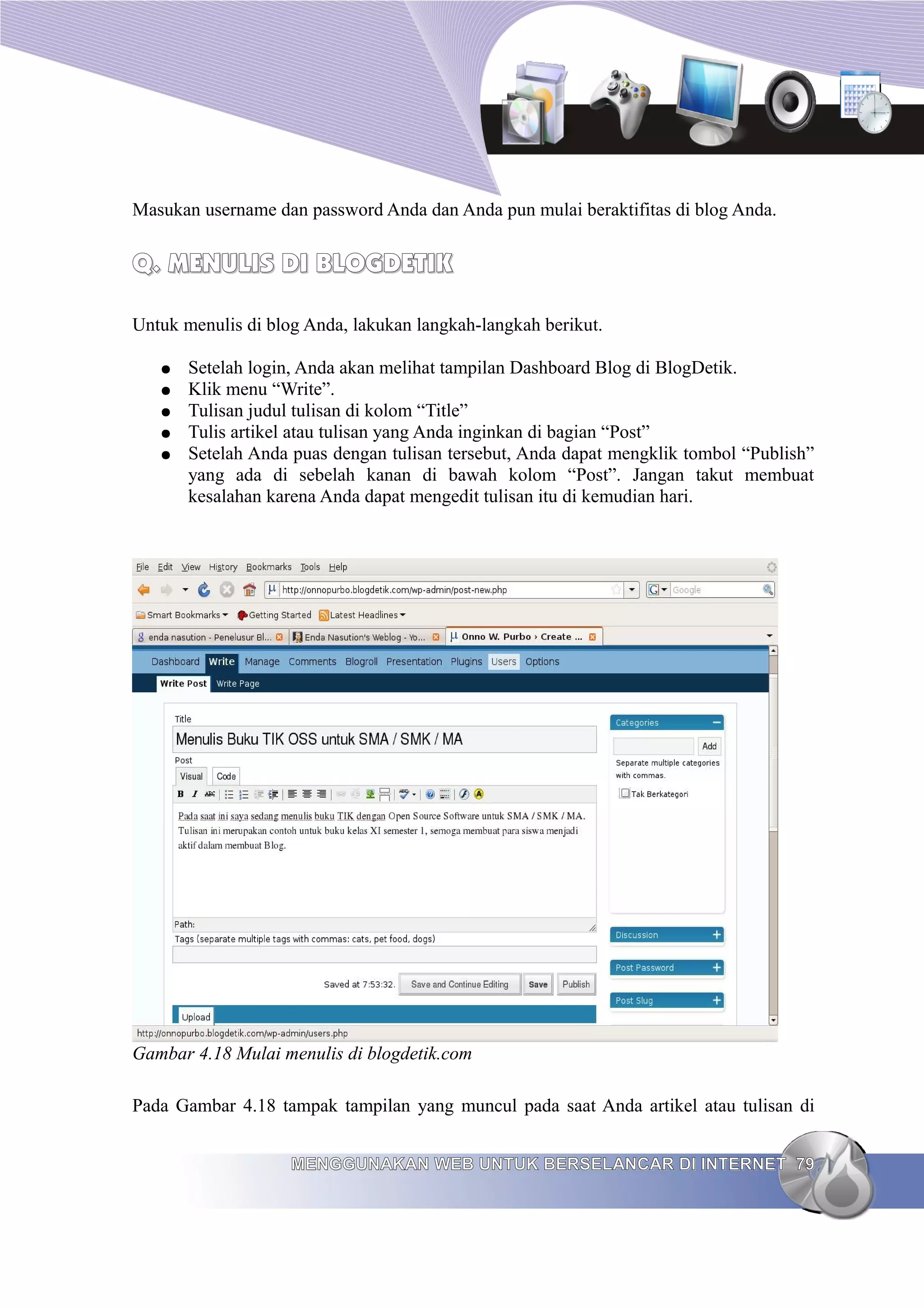 Masukan username dan password Anda dan Anda pun mulai beraktifitas di blog Anda.


Q. MENULIS DI BLOGDETIK

Untuk menulis di blog Anda, lakukan langkah-langkah berikut.

   ●   Setelah login, Anda akan melihat tampilan Dashboard Blog di BlogDetik.
   ●   Klik menu “Write”.
   ●   Tulisan judul tulisan di kolom “Title”
   ●   Tulis artikel atau tulisan yang Anda inginkan di bagian “Post”
   ●   Setelah Anda puas dengan tulisan tersebut, Anda dapat mengklik tombol “Publish”
       yang ada di sebelah kanan di bawah kolom “Post”. Jangan takut membuat
       kesalahan karena Anda dapat mengedit tulisan itu di kemudian hari.




Gambar 4.18 Mulai menulis di blogdetik.com

Pada Gambar 4.18 tampak tampilan yang muncul pada saat Anda artikel atau tulisan di


                    MENGGUNAKAN WEB UNTUK BERSELANCAR DI INTERNET 79
 