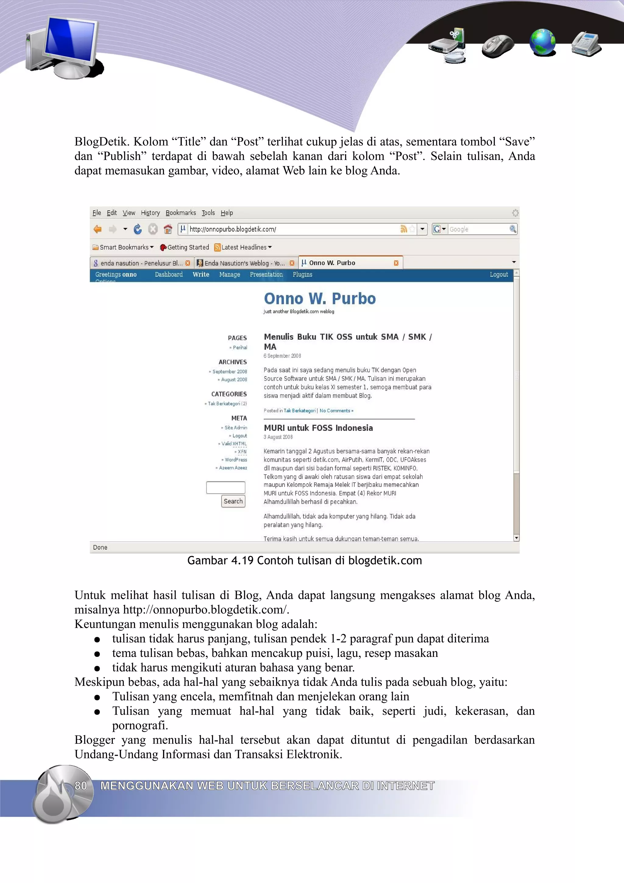 BlogDetik. Kolom “Title” dan “Post” terlihat cukup jelas di atas, sementara tombol “Save”
dan “Publish” terdapat di bawah sebelah kanan dari kolom “Post”. Selain tulisan, Anda
dapat memasukan gambar, video, alamat Web lain ke blog Anda.




                     Gambar 4.19 Contoh tulisan di blogdetik.com


Untuk melihat hasil tulisan di Blog, Anda dapat langsung mengakses alamat blog Anda,
misalnya http://onnopurbo.blogdetik.com/.
Keuntungan menulis menggunakan blog adalah:
   ● tulisan tidak harus panjang, tulisan pendek 1-2 paragraf pun dapat diterima
   ● tema tulisan bebas, bahkan mencakup puisi, lagu, resep masakan
   ● tidak harus mengikuti aturan bahasa yang benar.
Meskipun bebas, ada hal-hal yang sebaiknya tidak Anda tulis pada sebuah blog, yaitu:
   ● Tulisan yang encela, memfitnah dan menjelekan orang lain
   ● Tulisan yang memuat hal-hal yang tidak baik, seperti judi, kekerasan, dan
       pornografi.
Blogger yang menulis hal-hal tersebut akan dapat dituntut di pengadilan berdasarkan
Undang-Undang Informasi dan Transaksi Elektronik.

80   MENGGUNAKAN WEB UNTUK BERSELANCAR DI INTERNET
 